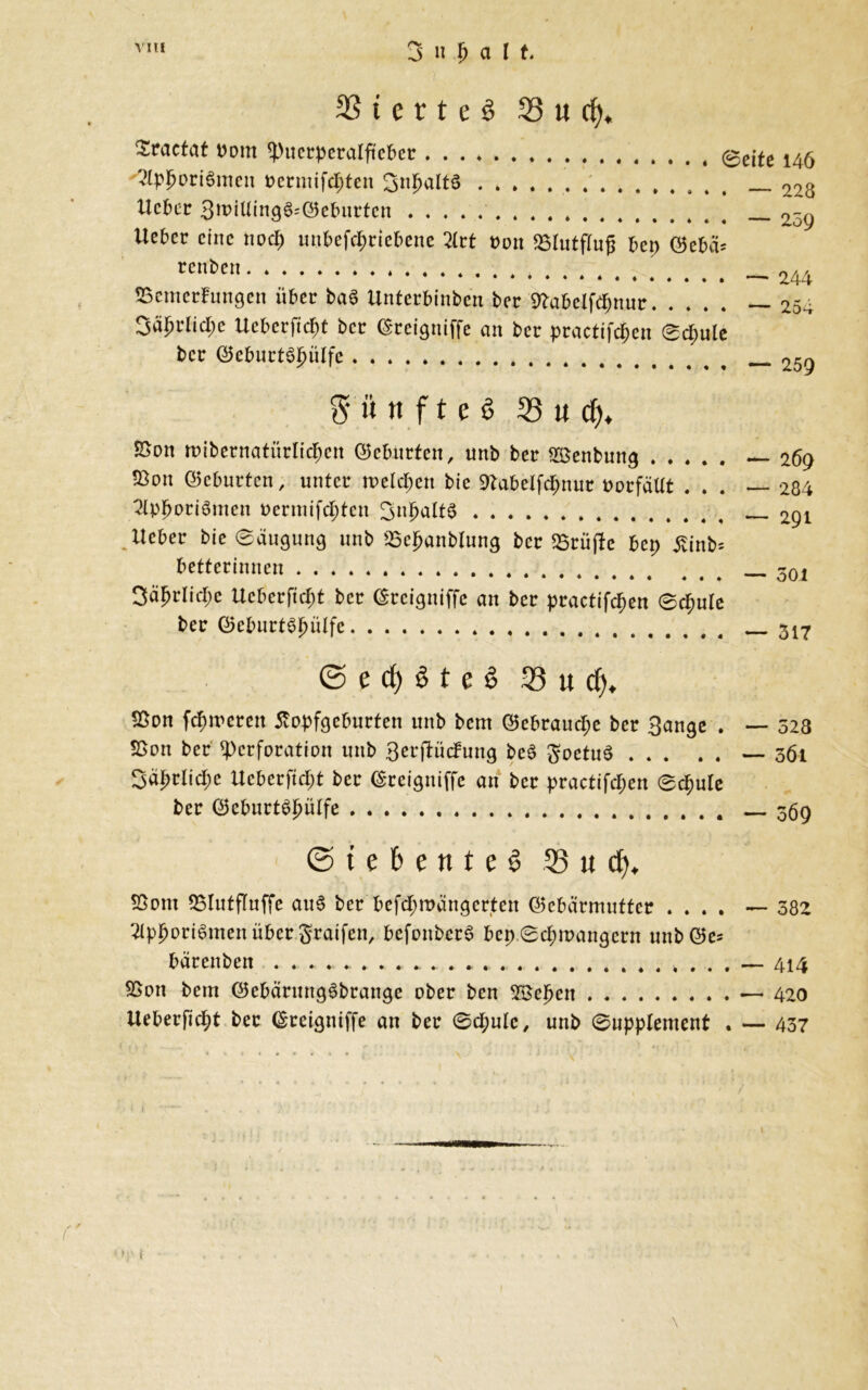 3 n p a l t t e r £ e ö 93 u cfy, Sractat Dom Puerperalfieber @e^e 14^ ^pporiSmen oermifepten ^n^altS 09^ lieber 3tt>ttling6=Geburten . _ 2-g lieber eine noep unbefepriebene 2lrt von 23lutffujj bep Gebä* renben * 244 Bemerkungen über ba6 Unterbinben ber 9labelfepnur —254 3äprlicpe Ucberftcpt ber Greigitiffe an ber practifcpen ©cpule ber Gcburtöpülfe 259 $ ii tt f t e 6 93 « d), JSon mtbernatürlicpcn Geburten, unb ber Sßenbung — 269 Bon Geburten, unter melcpen bic SKabelfcpnur oorfällt ... — 284 2lppori6mcu oermifepten 291 lieber bie ©äugung unb üöcpanblung ber «Brüjle bep £inb= betterinnen 30i Säprlicpe Ucberftcpt ber Greigntffe an ber practifcpen ©cpule ber Geburt^pülfc 317 © e cf) 3 t e $ 33 « cp. Sßon fepmerett tfopfgeburfen unb bem Gebraucpe ber Bange . — 523 2>on ber Perforation unb Berjlückung beö SoetuS — 3Ö1 3äprlicpc Ucberficpt ber Grcigniffc an ber practifcpen ©cpule ber GeburtSpülfe — 369 © t e 6 e n t e 3 33 « cp. SSont 53lutffuffe auS ber befepmättgerten Gebärmutter .... — 382 2lppori£men über graifen, befonbcrS bep ©epmangern unb Ge= bärenben . . .. *. * ....... . . . — 414 Bon bem GebärmtgSbrange ober ben SBepett — 420 Ueberficpt ber Greigniffe au ber ©cpule, unb ©upplement . — 437 1