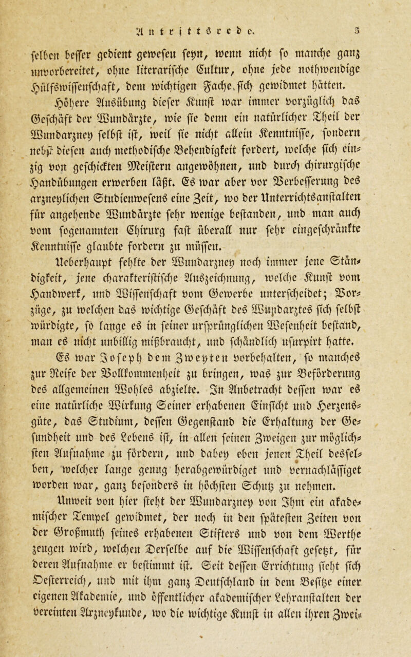 tt t r j t t $ c e b e. fefbcit bcflTcr gebient gewefeu fet>nr wenn nicht fo manche gatt$ mtberberettet, ohne fiterarifche Euftur, ohne jebe nothwenbige #üff6wifienfd)aft, bem wichtigen gad)e,ftdh gewibmet hätten* £öl)erc Ausübung btefer Äun(l war immer i>or$ügftch ba6 ©cfdhäft ber $3unbür$te, wie fee bemt ein natürlicher Zi)cii ber 2önnbaqncg fefbjt ifi, weif ffe nid)t affein Äenntniffc, fonbern neb# btefeit and) metbobtfehe 25ehenbigfeit forbert, wefdje ftd) etit* $tg Den gefchtdten ^fteiffern angewöhnen, unb bttrd) d)trnrgifd)e Xpanbübungen erwerben fafit» E6 war aber Der SSerbefierung be6 arjnet)ffd)en ©tubienwefenä eine 3eit, we ber Xtnterridjtäanffaften für angehenbe SBunbärjte fef)r wenige bejtanben, nnb man and) Dem fogenamtten Chirurg faft überaff nur fegt eingefefiränfte Äemttnifie glaubte ferbern ju ntüfiett. Xteberhaupt fehlte ber äSunbarjue^ ned) immer jene ©tan* bigfeit, jene cbaraftcrijtifd)e Auszeichnung, wefdje Äunfl Dem $anbwerf, unb 2Bi|fenfd)aft Dem (bewerbe unterfd)eibet; 2>or* jüge, $u welchen b.a6 wichtige ©efchäft be6 2Bitpbar$te6 ftd) fefbfi: Witrbtgte, fe fange e6 in feiner urfprüngftdjen SDBefenhei't beftaub, man e6 nicht ttnbtfftg nttfibraudjt, unb fchftnbfid) ufurpirt hatte» E6 war Sefeph bem 3weiten Derbef)aften, fe manche^ jur Steife ber SSettfemmenheit ju bringen, wa6 £ttr SSeförberuttg be£ affgemeinen 2öohfe6 ab^iefte» Sn Anbetracht befielt war e6 eine natürliche äßirfung deiner erhabenen Etn fid)t unb £er$en6* güte, ba6 ©tubtum, befien ©egenfianb bte Erhaftung ber E5e* funbheit unb be6 2eben6 ift, in affen feinen 3weigen jur mögfid)* fielt Aufnahme ju ferbern, unb habet) eben jenen Xhcif beöfef* beit, wefdjer fange genug herabgewürbiget unb Dernad)fäfitget werben war, gan& befonber6 in hödjjfen ©d)ug in nehmen» Unweit Den hier ficht ber Sßunbaqitet) Den Shut ein afabe* ntifdher £entpef gewibmet, ber ned) in beit fpftteften Seiten Den ber ©refntuth feinet erhabenen ©tifterö unb Den bem SOBerth'e Sengen wirb, wefchen £)erfefbe auf bte 2Biflfenfd)aft gefegt, für bereu Aufnahme er befümmt iß» ©eit befielt Errichtung fiefit ffd) Öefterreich, unb mit ihm gan$ £)eutfd)fanb in bem hefige einer eigenen Afabemte, unb ejfentficher afabenttfeher £ehran|taftcn ber vereinten Ar^ne^f unbe, we bie wichtige Suttfl ttt affen ihren 3wc{*
