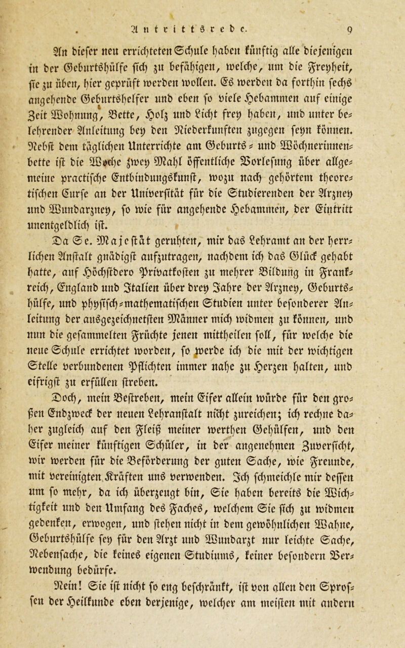 2ln btefcr neu errichteten ©cbute haben fünfte alle btejemgen tn ber ©eburt^bülfe jTd) $u befähigen, welche, um bie gre^beit, fie 31t üben, ()ter geprüft werben wollen* merben ba forthin fedbS angefenbe @eburtbl)elfer unb eben fo Dtele gebammen auf einige Seit Wohnung, S5ctte, £04 unb £icf)t frei) haben, unb unter be* leljrenber Anleitung bei; ben SWeberfunften jttgegen fepn fönnen* Sieb# beut tag Heben Unterrichte am ©eburtS * unb SBöcbnertmtem bette ift bte 2Bf*be jwet; 9Raljl öffentliche SJorlefung über allge* meine practifcbe @ntbtnbung£fnn#, wo$u nach gehörtem tfyeore* tifcfyen (Surfe an ber Untberfttöt für bte ©tubierenben ber 2lr$nep unb Sönnbar^tet), fo tote für angebettbe gebammen, ber Eintritt unentgeltich {#♦ £)a ©e. sD?ajc#at geruhten, mir ba£ Lehramt an ber herr* Heben 5ln#alt gnabtgff aufjutragen, ttaebbent ich baS ©lücf gehabt batte, auf jpöcbübero spribatfojfen 31t mehrer IBibbititg in granf* reich, ©nglanb unb Statten über brei> Sabre ber 2tr$nep, ©eburt$* hütfe, unb pf)t}ftfd)*matf)ematifd)en (Btubien unter befonberer 2ltt* teitung ber au$ge$eicbnetßen Banner mich wibrnen ju fönnen, unb nun bte gefammetten fruchte jenen mitt^eüen fett, für n>efcf>e bte nette ©cbule errichtet worben, fo werbe ich bte mit ber nichtigen ©teile berbttnbenen Pflichten immer nahe gu £er$en halten, unb eifrig# $u erfüllen jireben* IDocb, mein 25e#reben, mein @ifer allein mürbe für ben gro* fen (Snb^wecf ber neuen £ehranßalt nicht ^reichen; ich rechne ba* her zugleich auf ben gleiß meiner werden ©ehülfen, unb ben @ifer meiner künftigen ©cbüler, in ber angenehmen SuberfTcbt, wir werben für bte Q3eförberung ber guten ©acbe, wie greunbe, mit bereinigten Graften mt$ berwenben* Sch fcbmetcble mtr beffert um fo mehr, ba ich überzeugt bin, ©te haben bereite bie 2Btcfy* tigfeit ttnb ben Umfang be£ gacbeö, welchem ©te (ich ^u ibibmen gebenfen, erwogen, unb ftehen nicht in beut gewöhnlichen üföabue, ©eburt^hütfe fei) für ben^tqt unb 2öunbar$t nur leichte ©acbe, Siebenfache, bie feinet eigenen ©tubtumS, feiner befottbent 3>er* wenbttng bebürfe* Siein! ©te ift nicht fo eng befebranff, iß bon allen ben ©prof* fett ber ^eilfunbe eben berjenige, welcher am meifteu mit attbertt \