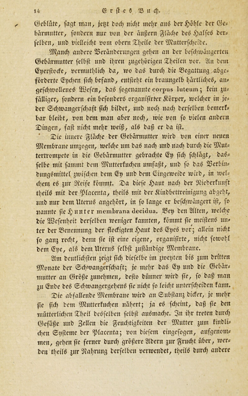 Gebfüte, faßt man, jefst ftod) iucf)t ntef)r ait$ fteripöble fter Ge* bärmutter, fünftem nur non fter äußern gfäcpe fteS $alfe$ fter* (elften, unft fticllctdß nont obern Xpet'le fter 9Lftutterfd)e;fte. 20?and) anftere fßeränfterungeu gelten an fter befd)Voängertcn Gebärmutter fefbß unft ü)reu sugel)örigcu Dbeifett Per. 2ln ftent Gperßüde, perntutlßid) fta, vüü ftaS fttttd) ftie 23egattung,,abgc* förfterte (5pcpen ßd) ftefanft, entfielt eüt ftraungefft pärtltcpeS, au=* gefdppolfeueS SLöefcn, ftac> fogeuanutccorpus luteum; fein $u* faltiger, fünftem ein befottfterft organißrtcr Körper, mefd)er in je* fter @d)n>angerfd)aft ßd) bifftet, unft uod) nad) fterfefften bemerk bar bleibt, non ftent man aber itod), wie non fo Ptefen anftent Lütgen, faß niept mef)r metß, als ftaß er fta xjl* Sie innere gfäcpc fter Gebärmutter mtrft non einer neuen Membrane umwogen, mekpe um ftaft nad) unft nad) fturd) ftie ?D?ut* tertrontpete in ftie Gebärmutter gebrachte (5p ffd^ fd)fägt, fta£* fefbe mit fammf ftent ^Diutterfucpcn umfaßt, unft fo ftaS 23erbin* ftungSmtttef snnfcpeit ftent (5p unft ftent (5ingemeifte mir ft, in mef* d)ent eS sur Steife fömmt Da ftiefe .fpaut nad) fter Diicfterfrmft tbeilS mit fter ^faccnta, tpeitS mit fter Ätnftbettreinigung abgebt, unft nur ftent Uterus augepört, in fo fange er befepmäugert iß, fo nannte ße Runter membrana decklua. 35ep ftcu äfften, mefepe tue üTöefenpeit fterfefben Weniger fannten, förnmt ße ntetßenS un* ter fter Benennung fter flocftgten ipaut fteS (5pe3 Per; affein ntcpi fo gan$ redß, ftenu ße iß eine eigene, organißrte, ntd)t fcwobl ftem (5pe, alS ftent Uterus fefbß jttßänfttge Membrane. 2fm ftcutfid)ßcn $etgt ßd) ftiefefbe im smepten bis sunt ftrtften Monate fter ©cpwangerfcpaft; je ntrf)r ftaS (5p unft ftie Gebär* mutter an Größe $unepnten, fteßo ftünner wirft ße, fo ftaß man ju (5ufte fteS 0cpwangcrgepenS ße niept fo fetept unterfcpciftcn famt. Die abfaffenfte Membrane wirft an ©ufeßan$ ftider, je ntel)r ße ßd) ftent Butterfitd)en näpert; ja eS fd)eint, ftaß ße ften mütterlichen Dpcit fteöfclbcn fefbß aitömacpc. Sn tpr treten fturd) Gefäße unft Selten ftie geücptigfetten fter Butter sunt finftfi* d)en ©pßerne fter ^facenta; Pon fttefent etngefogen, aufgenont* men, gepett ße ferner fturd) größere Aftern $ur gruept über, wer* ftett tpetfS ^ur 9?aprung fterfefben perwenftet, tpeilS fturd) anftere