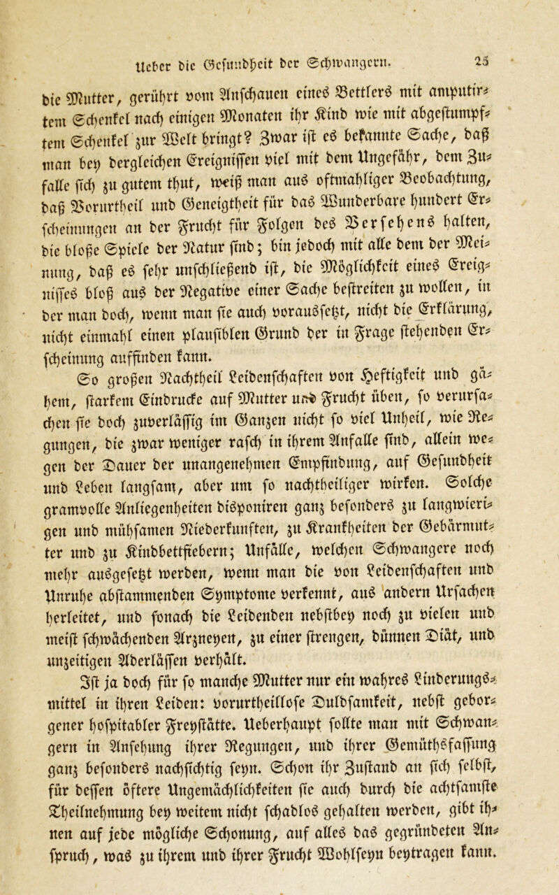 lieber fcic öcfmifcpcit ber ©cfcivangcni. btc «Kutter, gerührt uom Sfofcfjaueit eiltet 23ettfer$ mit amputir* tem ©chenfet nach einigen Senaten ihr Äinb wie mit abgeflumpf* tem ©chenfet'$ur SCBett bringt? Broarifl: cd bekannte ©adie, baß ntan bei) berglctchen <§retgntffen ptet mit bem Ungefähr, bent Bu* falte jtd) 511 gutem tbut, metß man aub eftmabtigee 23cobad)titug, ba§ -Borurtbed unb Oeneigttieit für bab üBuitberbare t)unbert @r* febeinnngen an ber $ritc^ für folgen beb 25erfeljenb ()atten, bie bloße ©picte ber Statur ftnb; bin jebod) mit alte bem ber SDict* nitng, baß eb fetir nnfd)tießenb i(t, bie ?Olögfid)fcit etiteb @ret> „iffeb btoß aub ber Siegatme einer ©adjc bcftrcitcit 51t motten, iit ber man bod), meitit man fTc and) »oraubfefst, nicht bie ©rttärung, jticfjt einmat)t einen plaufibtcu ©rttnb ber in grage ftebeubpit ©r* fdjeinnng aufftnben fattn. ©0 großen Siadttbeit ?etbcnfd)afteu non §eftigfcit unb gä* hem, jtarfem (Stttbruefe auf SJintter unb grud)t üben, fo berttrfa* d;eu jTe bod) junertäffig ittt ©ait^en nicht fo tuet Unheil, mie Sie* gitngen, bie jmar meittger rafcf) in ihrem Slnfgtte fittb, allein me* gen ber Satter ber unangenehmen ©mpftnbung, auf ©efuitbhett unb Sebett (aitgfam, aber um fo nachteiliger mirfen. ©otdje gramoolle Stnttcgcnbeiten btbponiren ganj befonberb 51t tangmieri* gen unb mitbfanten Slieberfunften, jtt Äranfbciten ber ©ebürmut? ter unb 51t Ätnbbettftebern; Unfälle, welchen ©chmangere nod) metjr aubgefefst merben, wenn man bie non ?eibenfd)aftcit unb Unruhe abfiantmenben ©pmptome oerfemtt, aub aitbern Urfachett berlettet, unb fonad) bie Seibenbett ncbftbep noch 51t bieten uttb rneift fchmadjenben airjnepen, $u einer fttengen, bünnen Diät, unb unjeitigeit Slbertüffen »erhält. 3jt ja hoch für fo manche SOiutternur ent mahreb Stnberungb* mittet in ihren Setben: »orurthcillofe Sulbfamfeit, nebft gehöre gener hofpitabter grepftätte. Ueberhaupt fottte man mit ©cbmatt* gern in Slnfebung ihrer Steguitgett, nttb ihrer ©emüthbfaffitng gattj befonberb nachßd)tig feptt. ©d)on dir Bujtanb an ftd) felbfi, für beffett öftere Ungemüchtichfeiten ffc and) bitrd) bie achtfamfte Sheitnehmung bep mcitern nicht fchabtob gehalten merbett, gibt ft)* nen auf jebe mögliche Schonung, auf alteb bab gegrünbeten Sin* fpruch, mab ju ihrem unb ihrer Frucht SSoblfeptt beptragett faitit.