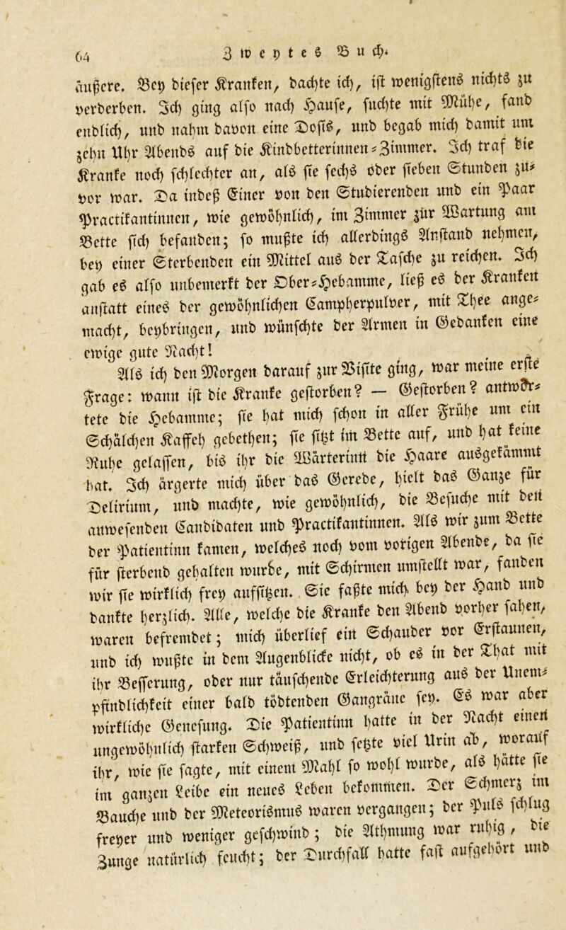 äußere. $3ct) btefer Ärartfen, badete id), tjf roemgfteuä md)t3 $u »erberben. 3cf) ging affo nad) £aufe, fudjte mit Piüße, fanb enbticfj, «nb nahm basen eine Doji«, unb begab mid) bamit um jcbit llbr Slbenbb auf bxe Äinbbetterinneit*3<nuncr. 3d) traf bie jfranfe noeß fcßlccßter an, alö fte feeßb ober ficbett ©tunben ju* »er war. Da inbeß @tncr »ott beit ©tubierenben unb ein Paar epractifanttnneu, wie gewoßnlicß, im 3immer jür SBartung am SBctte jid) befattben; fe mußte icß alferbtitgb Slnfiattb neßmcit/ bc» einer ©tcrbcubcn ein Mittel aub ber Dafcße ju reteßert. ~id> gab eb affo unbemerft ber £>ber*£ebamme, tief cb ber Äranfcn anftatt eine« ber gcwößnricßen gampberpuloer, mit Dßee äuge, „taeßt, bct)briitgcn, unb wünfeßte ber Sinnen in ©cbanfeit eine eisige gute üiaeßt! . a ütfö td) beit bergen barauf snr SSiffte ging, war ntctite erfte grage: wann ift bie Äranfc gefterben ? — ©ejborben ? antwfr. tete bie ftebamme; fie bat ntid) fd)cit in alter grübe um cm ©cßäld)en Äaffcß gebeten; fie fißt im Sette auf, uub bat ferne «übe gefaffen, btb ihr bie äBarterintt bie §aare aubgefammt bat. 3d) ärgerte mid) über bab ©erebe, hielt bab ©anje für Delirium, unb madjte, wie gewößnlicß, bie Scfutße mit beit anwefenben ©anbibaten unb practifantinnen. 21 lb wir jutn Sette ber $atientinn tarnen, wclcßeb ned) som »origen Slbenbe, ba ge für jicrbcnb gcßaltcn wurfce, mit ©cßirmcn umftcllt war, fanben wir fie wirflid) frei) auffißen. ©ic faßte micb. bei) ber $anb unb banfte ßerjltcß. Sille, wclcßc bie traute ben Slbcnb »orßer faßen, waren befrembet; mid) überlief eilt ©cßattber »or ©rftaunen, „nb id; wußte in bem 2lugenblicfe nidit, ob cb in ber Dßat mit ihr Scffcruttg, ober nur täufcßeitbe ©rleicßterung aub ber Uttcnt* »ftnbltcßfeit einer halb töbtenben ©angränc fc». 6« war aber wirflicßc ©citcfnng. Die Paticntinn patte in ber 9lad)t eine ungewößnltcß fiarfett ©d)Weiß, unb feßte »iel Urin ab, worauf ihr wie fie fagte, mit einem «laßt fo woßt würbe, alb patte fte im ganjen Sctbc ein ncueb «eben befontmen. ©er ©tßtuerj un Saitcße unb ber ÜKeteoribmub waren »ergangen; ber pme fdtlug frener unb weniger gefcßwiub; bie Sltßmnng war rußig , bie 3uttge natitrlicß feueßt; ber Durdtfall batte faß aufgeßort uub