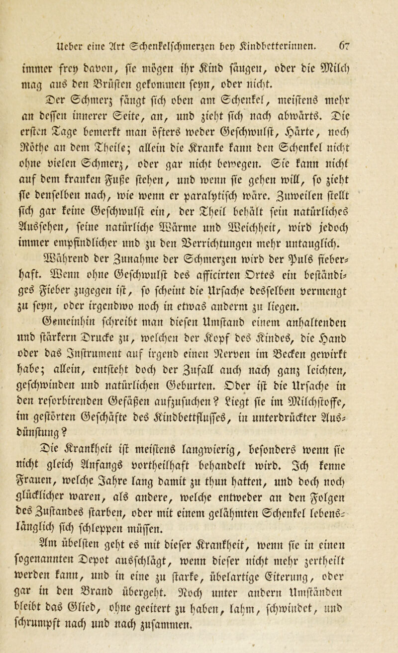 lieber eine ?(rt 0cbenlcIfd)merscn bet) ßinbbctfcrtmten» 6? immer frei) babott, fee mögen ihr Äittb fangen, ober bte 9fttlct) mag aum ben Prüfen gekommen fet)n, ober nicht Der 0rf)tneq fangt fid) oben am 0d)enfet, meifenm mehr an befeit innerer (Beite, an, unb sieff fd) naef) abmärtm» Die er (len Dage bemerft man öftere meber ©efcf>vt>itfft, £ärte, neef) 9?ötl)c an bent Dbct'le; allein bte Traufe fanit ben 0d)enfel ntcf>t ohne Dieben 0rf)meq, ober gar nicht bemegen» 0ie famt nidf auf bent franfett gttße feljen, unb menn fte gehen mill, fo siebt fe benfefbett nad), tute trenn er paraltftfd) märe» Beeilen feilt ftd) gar feine ©efchtnulf ein, ber %b,eil behält fein natürlichem 2lu£fehen, feine natürliche SOöärme unb SBetchhett, trtrb jebod) immer empftnblidbcr unb $u ben Verrichtungen mehr untauglich» SBährenb ber Bunahnte ber 0d)mer$en u>irb ber ^3uim fiebere haft» 2Semt ohne ©efchtnulf bem afficirten Drtem ein befänbi* gem gieber sugegen ift, fo fcheütt bie Urfache beleihen vermengt fetnt, ober irgenbtno noch in ettram aitberm su liegen» @emeinf)in fchretbt man biefen Utttfanb einem anbaltenben unb fürfern Drude su, trcfchcn ber ätopf bem $inbem, bie jpanb ober bam Snfrument auf irgenb einen Heroen im 25eden geroirft habe; allein, entfeff bod) ber Bnfall and) nach gans leichten, gefchminben unb natürlichen (Geburten» £)ber if bie Urfache in ben rcforbt'renben ©efäßett aufsufuchen ? 2tegt f e im 9Md)foffe, im gef orten @efd)äfte be£ Äinbbettfluffem, in unterbrüdter 2lum- bünfung? Die $ranfl)ett if rneifenm langwierig, befonberm trenn fc nid)t gleich Slnfangm rortheilhaft behanbelt trtrb» Sch ferne grauen, treldje Sahre lang bamit su thun hatten, unb bod) ttod) glüdltd)er waren, alm anbere, welche entweber an ben golgen kem Bafanbem färben, ober mit einem gelähmten 0d)cnfel lebend länglich fd) fchleppett müjfen» 5lnt übelfen geht e£ mit btefer $ranfl)ett, wenn fee in einen fogenannten Depot aumfdfägt, wenn btefer nicht mehr sertljeitf merben fann, unb in eine su farfe, übelartige Eiterung, ober gar in ben 23ranb übergebt» üftod) unter anbern Untfäuben Ueibt bam ©lieb, ohne geeitert ju haben, lahm, fchwiubet, unb fchmmpft nach unb nach sufammen»