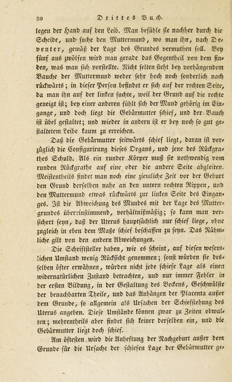 legen ber £anb auf ben 2etb. Gftmt befuge jle nachher burd) btc 0d)etbe, unfr fudje ben Gfluttermunb , mo man ihn, nad) £e* Deuter, gemäß ber £age beb (Grunbeb Dermutben foll. 53ep fünf aub $mölfett mtrb man gerate bab (Gegentf)cil Don bent ftn* ben, mab man fid) Dorpeltte, 5Tiict>t feiten debt bei) Dorf)ängenbetn S3aucf)c ber Gttuttermunb meber fe^r t)od> nod) fonberltd) nach rüdmärtb; in tiefer ^erfon beftnbet er fid) auf ber rechten ©eite, ba man d)U auf ber lüden fud)te, meil ber (Grunb auf bie rechte geneigt td; bei) einer anberen fühlt jld) berNitmb gehörig im (£üt* gange, unb bod) liegt bte (Gebärmutter fd)ief, nnb ber 35and) id übel geduftet; unb mieber in anbent id er bei) nod) fo gut ge* ftaftetem £etbc fauttt $u erreichen. £>aß btc (Gebärmutter feitmärtb fd)ief liegt, barau tfl Der* jüglid) bie Gonftgitrirung btefeb £)rganb, nnb jene beb Nüdgra* tbeb ©d)ulb* Sllb ein runter Körper muß fte nothmenbtg Dom runben Nüdgratbe auf eine ober bie anberc ©eite ah^leitcn. Gfteidentbeilb ftnbet man nod) eine ziemliche Beit Dor ber (Geburt ben (Grunb berfelben nal)e an ben untern rechten Rippen, unb ben SWuttermunb etmab rüdmärtb $ur lüden ©eite beb Grütgan* geb. 3d bie 2lbmetd)uug beb SJtunbeb mit ber £age beb GNutter* grunbeb nberctnptimmenb, oerhältnißmäßig; fo fann man Der* fiebert fepn, baß ber Uterub hauptfad)lich nur fdjief liege, ebne Sitgletd) in eben bem Gflaße fd)ief befchajfen $u fepm £)ab Näbm* lid)e gilt Don ben anbern 2lbmetd)ungen. 2>te ©d)riftßeller haben, rote eb fdjeint, auf tiefen mefent* liehen Umjtanb roerttg D^üdfTd)t genommen; fonft mürben ffe beb* felben öfter ermähnen, mürben nicht jebe fdßefe £age alb einen mibernatürlichen Sujtanb betrachten, nnb nur immer gehler in ber erßen Gilbung, in ber ©eftaltung beb S3edenb, (Gefchmülde ber benachbarten ZtyiU, unb bab Anhängen ber ^lacenta außer bem (Grünte, fo allgemein alb Urfad)en ber ©d)iefdef)ung beb Uterub angebem SDtefe Umjtänbe föntten $mar $u Seiten obmal* ten; mehrentheilb aber ftnbet fleh feiner berfelben ein, nnb bie (Gebärmutter liegt bod) fd)ief* s>lm öftesten mtrb bie Anheftung ber Nachgeburt außer bem (Grünte für bie Urfache ber fchtefeu Sage ber Gebärmutter ge*