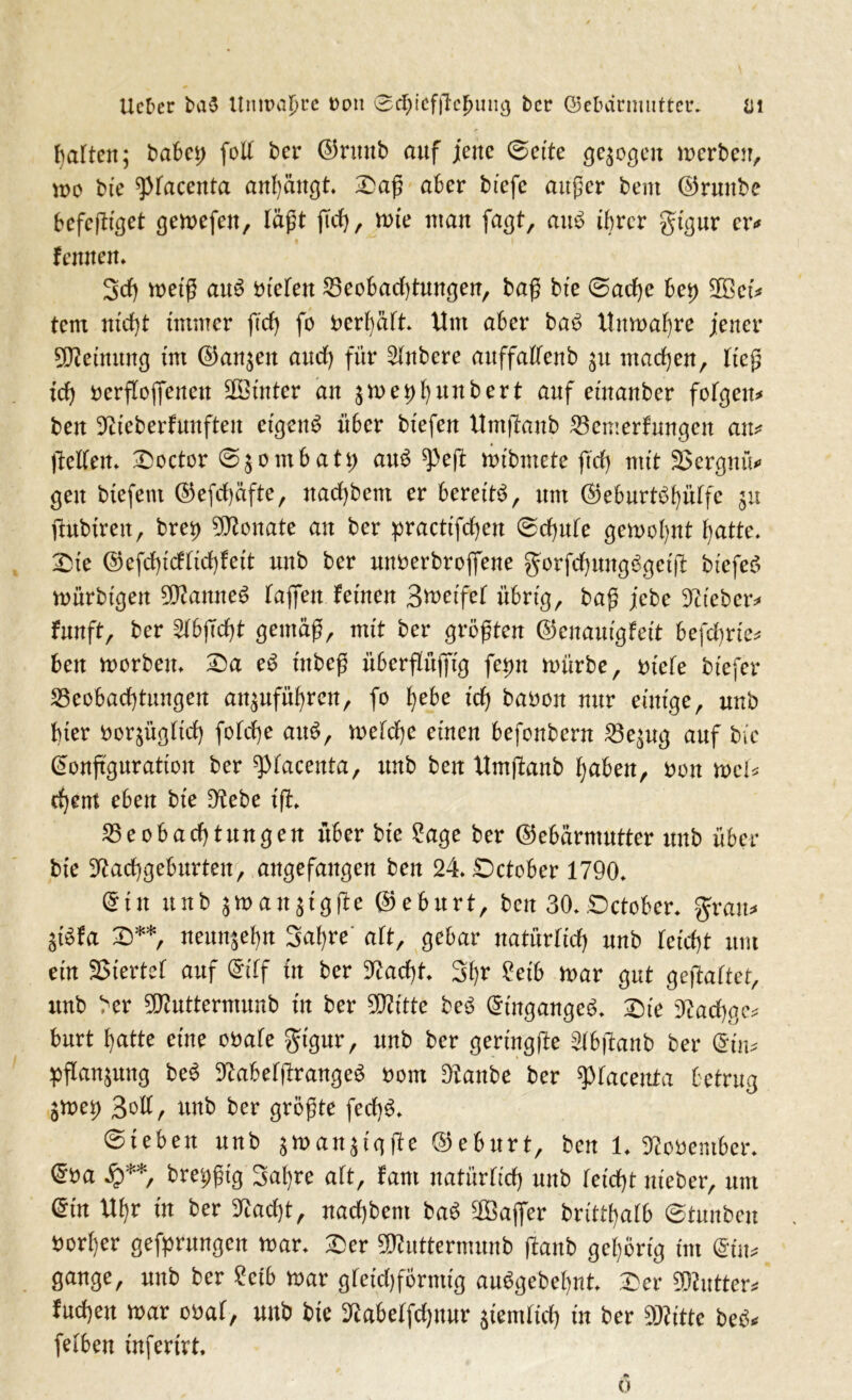 galten; habet; foll ber ©runb auf jene Sette ge^o^cn merben, nm bte ^lacenta anhängt* £>aß aber btefc außer bent ©runbe bcfcfHget gemefen, läßt (Tel), tute man faßt, am> ihrer gtgur er* lernten* Sch metß au$ btelen Beobachtungen, baß bte Sache bet) ©et* tem nid)t immer ftdf) fo bcrl)ält* Um aber ba£ Uttmahre jener SWeimtng tm ©an^ett and) für Slnbere auffallenb machen, ließ idj berfloflfenen SDBtitter an jme^bttnbert auf etnanber folgen* ben Nteberfunften eigene über btefen Umjbanb Bewerbungen au* ftellen* £)octor 0$ombatp au£ ^eft mtbmete ftd) mit üBergmV gen btefem ©efdhäfte, nadjbem er bereite, um ©eburt$hülfc fhtbtreit, brep Monate an ber practifdjen Schule gemohnt hatte. £>ie ©efchtdlichfeit nnb ber unberbroflfene gurfchungSgetffc btefeS mürbtgen 5Nanne$ baffen fernen Btuetfel übrig, baß jebe Nteber* fnnft, ber 2lbjTd)t gemäß, mit ber größten ©enaut'gfett befdjrte* ben morbeu* £)a e$ tttbeß überflüjftg fepn mürbe, btele bt'efer Beobachtungen an^nführen, fo f)ebe id) babon nur einige, nnb bter borjügltd) fold)e au£, melche einen befonbern Be^ug auf bte ©onftguratton ber ^facettta, nnb ben Umftanb hüben, bon h>cU djem eben bte Nebe ifl* Beobachtungen über bte 2age ber ©ebärmutter nnb über bte Nachgeburten, angefangen ben 24*£)ctober 1790* ©in nnb jman$tgfie ©eburt, ben 30*.Dctober* gratis $t$fa £)**, neunzehn Sahre' alt, gebar natürlich nnb leicht um ein SStertel auf ©tlf in ber Nacht* Styr ?etb mar gut gestaltet, nnb ber 2Nuttermunb in ber 2Nftte beö ©tngangeS* £)te Nachge* bnrt hatte eine obale gtgur, nnb ber gerütgfk Slbftanb ber ©t n* Pflanzung be$ NabelßrangeS bom Nanbe ber ^laceuta betrug Smep Bott, nnb ber größte fed)3* Sieben nnb jmanjigfie ©eburt, ben 1* Nobember* ©ba £**, brepßtg Sahre alt, fam natürlich nnb leicht nteber, um ©tu Uhr in ber Nacht, nad)bem baS ©aflfer britthalb ©tunbeit borl)er gefprungen mar* £er SKuttermunb ftanb gehörig tm ©tu* gange, nnb ber £ctb mar gleichförmig auSgebehnt 2)er SKutter* fuchen mar obal, nnb bte Nabelfdjnnr jtemßch in ber SKittc beö* felben tnfertrt.