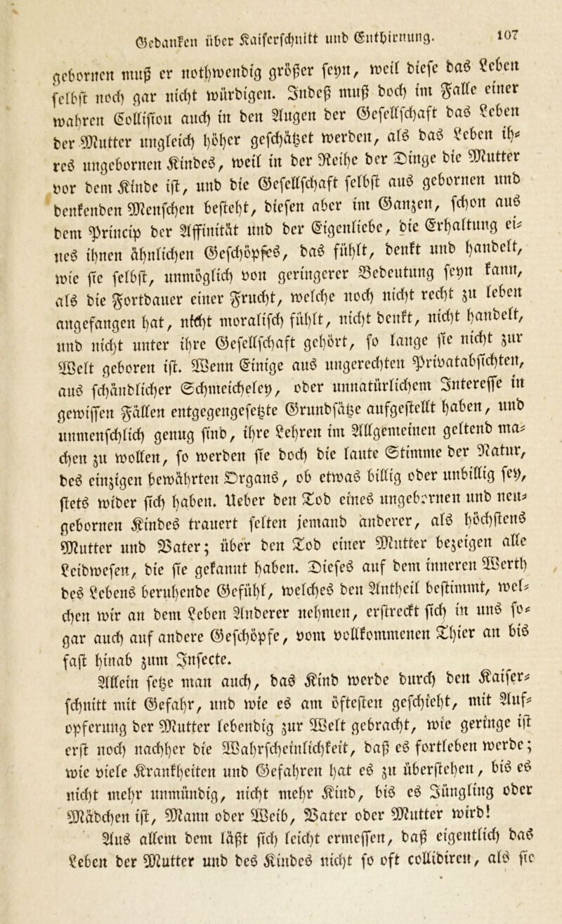 10? ©ebanfcit über ßaifcrfcfjnitt unb (Sitt&irnung. gefronten muß er notfyttenbtg größer fep, mit btefe baö Mm fcft'ft iicd) gar nicht würbtgen. Snbef muß bod) tm gälte einer wahren ScKiftcu auef) in ben Singen ber ©efetlfchaft baö Sehen ber «OJuttcr ungleich Ijotjer gefettet werben, alö baö Men dv rcö nngcborncit Äinbcö, weit in ber 5Hctf)e ber £iuge bie SKutter »or beut Äinfce ifl, unb bte ©efcllfdjaft felbft anö gebornen unb benfeitbcn SDJenfdjcit beftebt, btefen aber tm @an$en, fdjen auö bem sprhtctp ber Slffinität unb ber ©igentiebe, bte (Schaltung et* ncö il)ncn übttltdjeu ©efdjopfcö, baö fühlt, benft unb tjanbeff, wie fie felbft, unmöglich öon geringerer SSebeutung feint famt, atö bie gortbauer einer grud)t, welche uod) itidjt recht 51t leben augefangen bat, nfd)t moraltfd) fühlt, nicht benft, nicht banbeff, unb nicht unter ii)re ©efetlfchaft gehört, fo lauge fie nicht jur SBclt geboren tft. Kenn (Stnige auö ungerechten «Pribatabfichten, auö fchäitblicher (Schmeichelet), ober unnatürlichem Sntereffe in gewijfen gälten entgegengefe(jte ©runbfäljc anfgefiellt hüben, unb uumenfchlid) genug fittb, ihre Sehren im Sillgemeinen gcltenb ma* d)ett $u wollen, fo werben fie boef) bie laute «Stimme ber 3?atnr, beö etitjigen bewährten örganö, ob etwaö billig ober unbillig fei), fletö wiber fid) haben. Ueber ben £ob eineö ungebrrnen unb neu* gebornen Äinbeö trauert feiten jemaitb änberer, alö höchftenö SDlutter unb 25ater; über ben £ob einer Butter bezeigen alle feibwefen, bie fie gefanut haben. Sicfeö auf bem inneren SEBcrth beö Scbenö beruheitbe ©cfül)f, welcheö beit Slnthetl beftimmt, wcl* d)cit wir au bem Sehen Slnberer nehmen, crflrccft fid) in unö fo« gar auch auf anbere @efct>öpfe, öom octlfontmcnen £fner an faft hinab jtttn Snfecte. Slllein fcfje man auch, baö Äinb werbe burd; beit Äatfer* fetjuitt mit Gefahr, unb wie eö am öfteften gefd)icht, mit Sluf* Opferung ber SETiutter lebenbig jur 2Bett gebracht, wie geringe ijt cr|t uod) nachher bie SBahrfcheinlichfeit, baß eö fortleben werbe; wie tu’ele Äraufhcitcit unb ©efahreit Ijat eö jn überftebett, biö eö nicht mehr unmünbtg, nicht mehr fbtttb, biö eö Süngling ober SOiabcßen tfl, SOlann ober üffictb, 35atcr ober iSlutter wirb! Sluö altem bent läßt fid) leid)t ernteffen, baß eigentlich baö Sehen ber SOiutter unb beö Äiitbcö nicht fo oft eollibiren, alö fie