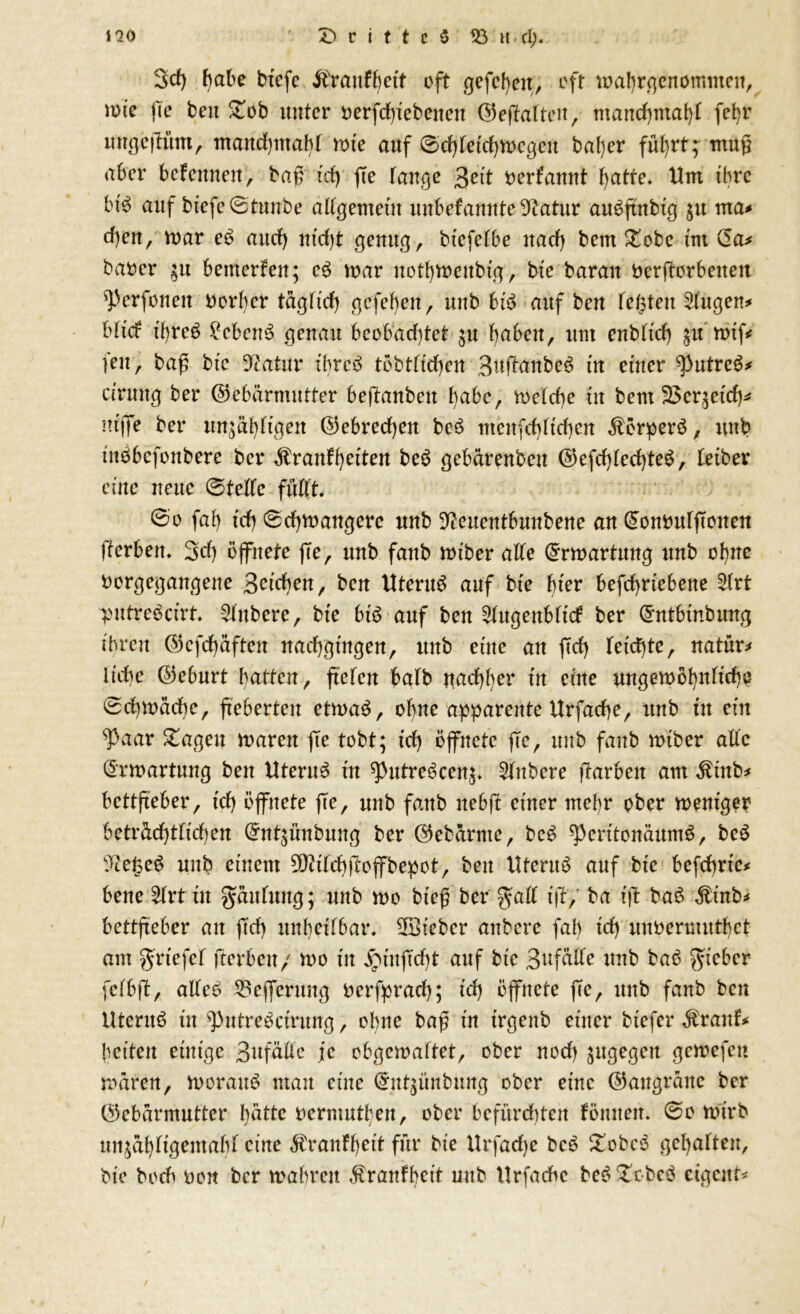 Drittes 93 h cl). i io 3d) f)a^ btefc ifraitfbett oft gefcgeit, oft mabrgenommcu, votc fie beit Dob unter oerfd)tebencn (Geffaften, mancf)inat)t fef)r ungejtum, mattdjmabf tote auf 0d)fetd)n)cgeit bal)er ful)rt; muß aber bcfennett, baß td) ße fange %eit oerfamtt fyatfe. Um ihre bt'S auf btefe0tunbe adgemetu unbekannte Gtatur aubftnbtg ju rrta* eben, ft>ar eb attef) ntd)t genug, btefefbe nad) bem Dobc tut (5a* barer 51t bemerken; eS toar notbvnenbtg, bte baran rerßorbeiten ^perfonen rorber tägftd) gefebett, unb btb auf ben fefsten Singen* bftd tgrcS Gebens genau bcobadßet ju haben, um enbftd) gu n>tf< fett, baß bte Statur tbreb tobtftcbeu B^ftonbeS tu enter ^putreS* ctruug ber (Gebärmutter beßanben babc, toelcbe tu beut 25cr;etd)* nt'jfe ber un;äbftgen (Gebrechen beö ntenfcbftcbcn Körpers, unb uibbefonbere ber Krankheiten be£ gebärenben (Gefd)fed)teS, fetber eine neue 0tede fftdt. 0o fab td) 0d)ft>augere unb ^euentbunbene an (5onruffTonen fferbett. 3d) öffnete jTe, unb fattb mtber affe (£rtt>artung unb ohne rorgegangene Beteben, ben HteruS auf bte bter befd)rtebeite SIrt putrebetrt. SInbere, bte btS auf bett Slugenbftck ber d'ntbtnbung ihren (Gcfd)äfteit nad)gtngen, ttub eine an ftd) fetd)te, natür* It'cbe Geburt batten, ftefett halb ttud)()er tu etne ungemöbnltcbe 0d)toäcbe, fteberteu ettoaS, ohne apparente Urfacbe, unb tu etn sPaar Dagen toaren fie tobt; td) öffnete jTe, unb faub nuber alfe (ürwartung ben Uterus tu ^putreScen,;. Rubere fTarbeit am Kütb* bettßeber, td) öffnete fie, unb fattb itebft ettter mef)r ober mentger beträchtlichen (*nt$ünbung ber (Getarnte, beS ^perttonäumS, beS ^Zege^ unb einem GJ?tfcb|Toffbepot, ben Uterus auf bte befchrtc* bene 3(rt ut gänfttng; unb n>o bteß ber gaff t)?,’ ba tfl ba3 Kütb* bettfteber an ftd) unheilbar. lieber anbere fab td) unrenmttbet am grtefcf fterben/ too tu £tnjTd)k auf bte 3uf^e uttb bab gteber fcfbfT, adeb 53efferuug rerfpracb; td) öffnete jTe, ttnb fanb ben Utentb üt ‘putrebetrung, ohne baß in trgettb einer tiefer Krank* betten etntge Bufäde je obgemaftet, ober nod) ^ugegcit geroefen mären, hieraus mau eine (5utßtnbung ober etne (Gangräne ber (Gebärmutter hätte oermuthen, ober befürdden fönnett. 0e h>trb mtjäbftgentabf eine Krankheit für bte Urfadje bce Dobes gcf)affen, bte boeb reu ber mabreit Krankbett unb llrfachc beSDcbcS eigene