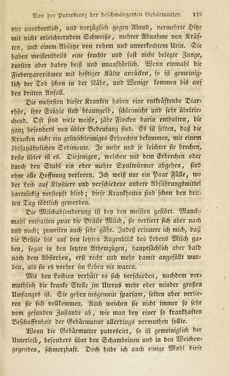 mir unorbenttid), unb fcorjügtiefj gegen äbenb, oerntebrte £ü£e mit mcf)t erteidjternbem @c^n>etf?e, niedrer ^6ua()me oon Staff teit, unb einem 2fl>faf3e Don rezent unb unberfod)tcm Urtn. ©tc haben metjtentbetB eine fernste nnb fa(l mcf)t belegte Bunge, bnrften aber babei) tjeiß unb unaufbörttd). ©emt einmal bte gteberparortSmeu mit heftiger $ätte anrüden, fo ift gemetnig* Hcf) ber Dob fdjon in ber Mt)c, unb SGBentge fornmen bis auf ben brüten ^fnfatt. 2)te met)rften btefer Traufen fyaben eine entfraftenbe Diar* rbbe, ihre ©tübü ftnb braitngefb, fd)tcimid)t unb fefyr übetrie* djenb* Dft ftnb niete n>etfe, gät)e gtodett bann enthalten, bt'e gaitj befonberS non itbter $ebeutun‘g ftnb. tjl fetten, baj? bte Sranten nicht etn grünfddcimtgeS (Gebrechen befontmen, mit einem bbtfaisät)ntict)en ©ebimente. 3e mein* nnb je teiltet fte brechen, befto übtet* iß e3. .Diejenigen, metdien mit betn (Grbred)en ober bttref) ben ©tnbt eilt ober niedre ©putftmrmer abgeben, ftnb ol)ne atte Hoffnung oertoren. 3tf) weiß nur etn ^Paar gatte, rno ber 2etb auf ^fpüiere nnb oerfd)iebene anbere ^bfitbrnngömtttet bartnäefig nerftopft bttcb; biefe ^ranffyctten ftnb fd)oit ben brit* ten Dag töbttict) geworben. Die 9D?itcf)abfonbernng iß bei; ben metften gcjlört. Gftand)* mat)t enthalten ^toar bt'c Prüfte üKitd), fe Vertiert (Td) aber nad) nnb nad); ,$moeiten and) fcf>r gäbe. Snbcß erinnere td) mich, baß bte Prüfte bi£ anf ben testen ^tügenbtid bc6 £cbenb Gftttd) ga* ben, fogar in ben testen 2ttt)emsigen, t)auptfäd)tid) aber batb nad) bem Stbfterben, erft red)t nnb mel)r barnit ungefüllt mur* ben, atb fte e$ oerber im *feben nie roarcu. 5Dtit ben £od)tcn bert)ätt e£ (Td) berfdßebett/ nad)bem tfer* mutl)tid) bte franfe ©telte im UternS met)r ober ntinber großen Umfanget i(T. ©te geben insgemein fparfam, fetten aber berlie* ren ffe ftd) ooltfommen. £litd) roetd)en fte nid)t immer fo febr nom gefnttbeit Buftanbe ab, n>ie man bep einer fo franfb^ften 23efd)aflfenbeit ber (Gebärmutter atterbingö oermutf)en fottte. 2öemt bie (Gebärmutter putre^ctrt, fo iß gemeinigttd) ber Unterleib, befonberä über ben ©d)ambeinen unb in ben 2Bcid)cn* gegrüben, fcf)mer$f)aft. Dod) babc td) auch einige 5Ö?aM biefe