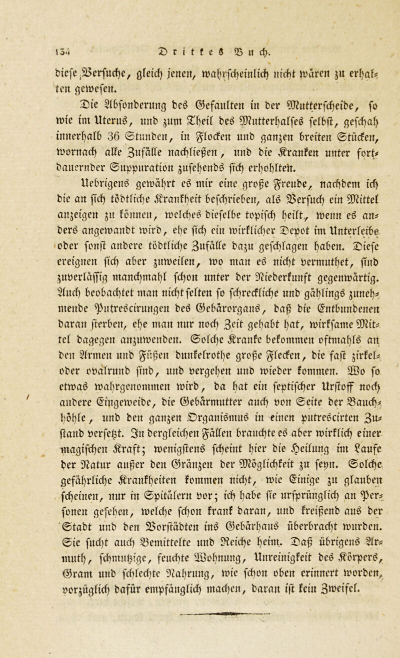 btcfe^erfuche, ofeid) jenen, n>a(nfd>etnltd> nicht untren $tt erJ>af^ Hen gemefetu X)te 2(bfonberuitg bc$ (Gefaulten tit ber 9J?utterfrf)eibe, fo tute tnt Uterus, tutb $unt ^f)etf beö 5D?utter^affe^ fetbft, gefchaf) inuerhatb 36 ©twtben, ut grforfeit unb ganzen 6retten ©titrfen, mornarf) alte BttfciIXe nachtießen, unb bte Traufen unter fort# bauernber ©uppitratiott ättfehenbS ftrf) erhobtteit. llebrigeu3 gemährt c6 mir etne große greube, nachbcm trfj bte an ftrf) töbtttche föranffjett befchrtebeit, at£ SSerfurf) ettt Mittel an^etgen $tt fönneu, mclrf)e£ btcfef6e topt'frf) betft., mettn e6 an* berö angemanbt mirb, ehe jTrf) ein mirfltcher 'Depot tut Unterteibe. ■ober fonjf anbere töbtfiche 3ufälte ba$u gcfcbtagen f)a6cn* £tefc ereignen jTrf) aber $umeiten, mo mau eö m'rf)t uernuttfyet, jTnb ^uoertäjft'g manrf)ntal)T frf)ott unter ber ^iteberfunft gegeitmärtig» 3(urf) beobachtet man nicht fetten fo frf)rerfftrf)e unb gähtingS $uneh* ntenbe ^utrc^ctrungen be$ ©cbärorgaim, baß bte ©ntbuubeitett barau fterben, ef)e man nur ttorf) ßeit gehabt hat, mirffante 5fttt* tet bagegen an$umenbem ©otrf)e Traufe befommett oftmahB an beu Ernten unb güßen bunfetrotl)e große gteefen, bte fajT jtrfet* ober ooätrmtb jTnb, unb oergehen unb mt’ebcr fomnten. 2Öo fo. etmaS mahrgenommen mirb, ba hat ein feptt'fcber tfrjToff norf) anbere ©t'ngemeibe, bte ©ebarmutter aurf) oon (Beite ber 25aurf)* böhte, unb beit ganzen £)rgaitt$mu$ nt einen putrebetrten 3u* ftaub oerfegt 3n bergfeicheit gatten brauchte e6 aber mirftirf) einer magtfrf)en Äraft; mentgfbeim fdjernt fyer bte Rettung tut £aufc ber 3^atur außer beit ©rängen ber ^egtiebfett $u feptt. @otrf)c. gefährliche $ranfhatten fomtneit utrf)t, mte ©tätige £it gfattbeit fchettteit, nur ut ©pitatent oor; t'rfj habe jTe urfpritngfirf) an ^per* fonen gefebett, metrf)e frf)ott franf baran, unb fretßeitb ait$ ber ©tabt unb ben 3$orjTäbten tn£ ©ebarf)attö itberbrarf)t mitrbcn. ©ie furf)t auch 23emittefte unb Reiche heim* £aß übrigen# 2tr* mutt), fcbntugtge, feuchte ^Bohnung, Uitretnfgfett be# Körper#, ©rant unb fchterf)te Nahrung, mte fchoit oben erinnert morbcn, oor^ügftrf) bafür empfäitgtirf) machen, baratt t(T fein 3^>ctfcr,