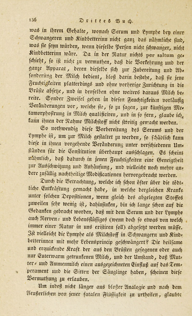 13 6 £> c i t t e $ ® u cp. tn tljrem ©efyalte, monad) Serum unb ^pntpbe bep einer Scfymangeren uub Äinbbetterinn mdjt gatt$ ba3 nafyndtdje fmb, \m mürben, menn biefefbe ^erfon nid)t fdjmanger, nidjt &tnbbetterinn marc. ^Da tn ber D^atur nid)t$ per saltum qe* fcf)feb)t, fo ift ntef)t Permutfyen, baß bie VorFefyrung uitb ber gan^e Apparat, bereu biefefbe ffdf> gur Buberettung unb 2fb* fonberttng ber 9J?ifd) bebtent, bfoß barm befiele, baß ße jene ge udßig Feiten pfatterbingö unb ofytte oorbertge Burüßtung tn bte Prüfte abfe^e, unb tu benfefben ofyne meiterö barauö mild) be* rette. Sonber B^rtfef gepen in btefen geudßtgFetten oorfaujtg Versilberungen Por, mefdje fte, fo $11 fagen, $ur Fünftigen Wo tantorpfyoßrung tu 50?tfd) quaftßctren, unb tu fo fern, gfaube tc^ Famt tfpten ber 3?al)me $D?tfd)ftoff ntd)t ßretttg gemacht merbeit. So uotbmeitbtg btefe Vorbereitung be3 Serums unb ber ilpmpbe iß, um $ur 9Q?tfd) gehaftet 31t merben, fo fijabFtcß Faun bieje tn tl)iten Porgefyenbe Veranberung unter perfdßebenen Unt* ftänben für bte (Sonßttution überhaupt au£fd)fagen. fdjetnt nSbntfid), baß babttrd) tu jenen geudßigFeiteu eine ©eneigtbeit 3itr ^u$fd)mt($uttg unb 5ful)gufung, unb Pielfeid)t uod) mef)re an* berc jufafiftg nad)tf)etftge ^obtftcatteneu fyerporgebracfyt merben. £uvd) bte Vctradßnug, mefd)e id) fd)on öfter über bte tobt* ltd)e (JntFräftung gemacht fyabe, tu rnefdje bergfetcfyen $ranFe unter folgen £ep Optionen, menn gfeid) be3 abgefegten StojfeS jumetfen fefyr mentg tß, baf)tnftnFen, bin td) fange feßon auf bte ÖebanFen gebracht morben, baß mit bem Serum unb ber 2pntpbe and) Heroen ^ uub 2eben$flüjftge$ (menn bod) fo etn>a$ Pon mefd) immer einer 9?atur in mt$ ertßtren folf) abgefe($t merbett ntüffe. 3ß Ptelfetdß bte 2pntpf)c af£ 9D?ifd)ßojf in Scfymangern unb $ütb* Retterinnen mit ntefyr £eben$prtnctp gefdjmängert? £)te hetffante uub erqutefenbe $raft ber au3 ben Vriißen gefogetten ober and) nur Grutermarm getrunFenen mild), unb ber Umßanb, baß 2flut* rer* unb Sfmmenmt'fd) einen au$ge$eid)neten Einfluß auf ba$£em* perament unb bt'e Sitten ber Säugfütge l)abeit, fdjet'nen biefc Vermutung $u erfaubeit. Um tnbeß nid)t fanger au£ bfoßer Analogie unb nad) bem fieußerfidien pon jener fatafen gfüjftgFcit $u urtbeifen, glaubte