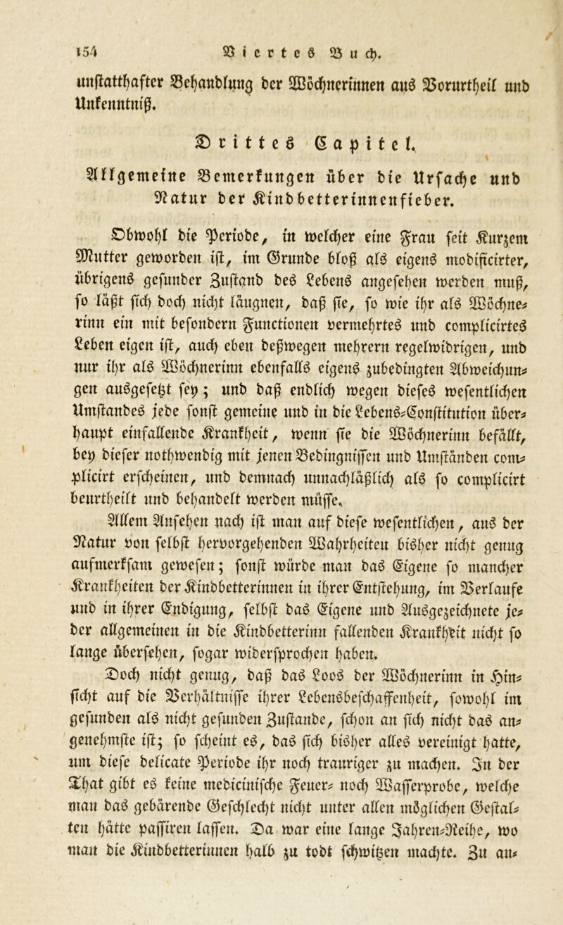 unftatthafter SBehanblung ber Sßoehnertmten aua 35orurt^etf unb Unfenntmg. ©ritteö 6 a p i t c f. 2llTgentefne 23emerhtngen über bfe Urfache unb 9?atitr ber $tnbbettennnenfieber. Obwohl bfe ^ertobe, in Welcher eine grau feit Murnern tyJluttev geworben ift, tut ($runbe blog ala etgena ntobtftctrter, übrtgena gefunber 3uftanb beö Sehen# angegeben werben mug, fo lägt ffdt) boef) nicht täugneu, bag fle, fo tute it)t ala Rechne* rmn eüt mtt befonbern gmtettonen berniehrtea unb compltartea Sehen eigen ift, auch eben begwegeit mehrent regelwtbrtgen, unb nur i\)x ata Sochnertnu ebenfalta etgena äubebtngten 2(bweichum gen auögefe^t fei); unb bag enbltd) wegen btefea wefentltchen Umftanbea jebe fonjl gemetue unb in bie Sehen&ßonftitnticn über* baupt etnfalleube Äranfhctt, wenn fie bie 2Böchnertnn hefäüt, bei) btefer nothwenbfg mit jenen 23ebtngntflTen unb Umjtänben com* pltctrt erfchetncn, unb bemnaef) unnadjlägltd) ata fo compftcirt beurtheitt nnb behanbett werben ntüjTe* Ment Mfehett nad) tjl man auf bfefe wefentltchen, aua ber D^atur non felbjt bert)orgel)enben ^Bahrhettcu bisher nicht genug aufnterlfam gewefen; fonft würbe man baa Eigene fo mancher $ranff)et'ten ber^mbbettermnen tu ihrer (£nt|lehung, tut Verlaufe unb in ihrer (Jnbfgung, fefbft baa Eigene unb Mage^etchnete je* ber allgemeinen in bte Äinbbettermn fattenbeu $raufh&t nicht fo Tange übergehen, fogar wtberfprocheit haben* Doch nicht genug, bag baa £ooa ber Sßochnertnn tu iptn* ficht auf bte 33erhältm'jfe ihrer £ebcnabefchaffenhett, fornohl tnt gefuuben ata nicht gefuuben Bujtanbe, fchon an fleh nicht baa an* genehmfle ift; fo fchemt ea, baa ftd) btaher altea bereinigt hatte, um btefe beticate ^ertobe tf)r noch trauriger ^u machen* Sn ber &hnt gibt ea leine mebteuttfehe geuer* noch 28aflferprobe, wefd)e mau baa gebärenbe @efchted)t nicht unter alten möglichen ®ejlat* teu l)ütte pajftren lajfeu* $Da war eine lauge Sahrem^telhe, wo man bte «finbbetterinnen halb tobt fd)mtljen ntad)te* 3u am