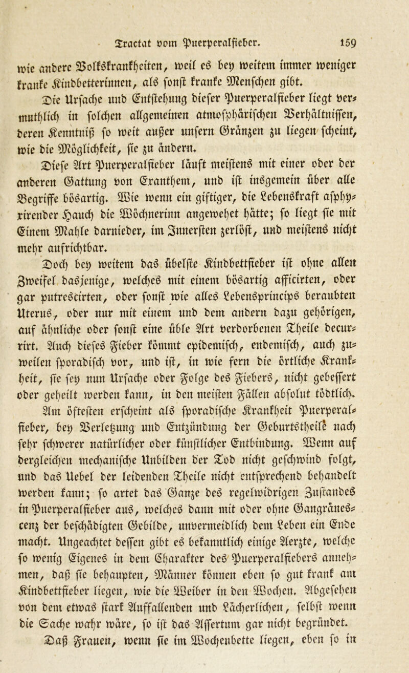 nne aitberc Soff $f rauf betten, wetf cS bep wettern immer weniger fraitfe ^inbbetterinnen, afS fonjl: fraufe 9J?enfcben gibt X>te Urfadfe uttb ©ntjtebung btefer Puerperafftcber liegt ner* ntu^Itcf) in folgen alfgemetnen atmofpbärifcben Serbäftniffen, bereu Äetmtniß fo weit außer unfern ©rän$en $u ftegen fcfjetnt, tute bte SDiögficbfett, jTe $u änbertt Tyiefe $rt puerperaffteber tauft metjfenS mit einer ober ber anberen ©attung oon ©rantbem, uttb t(t internem über affe «Begriffe bösartig. SDöt'e wenn etn giftiger, bte £ebenSfraft afpbp* rtrettber §aucf) bie 2Böcbnerinn augewebet t)ätte; fo liegt ffe mit Gütern 5DZaf)te bantteber, im Snnerffen äerföff, unb meiftenS nict)t mehr aufriebtbar» £wcb bet> weitem baS übefjfe $inbbettffeber iß ohne affen gwetfef baSjeutge, wefdfeS mit einem bösartig afficirtcn, ober gar putreScirten, ober fonff wie affeS £ebenSprinctpS beraubten UteruS, ober nur mit einem unb beut anbertt ba^u gehörigen, auf äbnficbe ober fonü eine übte ^trt oerborbenen Xi)eite becur* rirt 2fnd) biefeS gteber fömntt cpibemtfcb, enbenttfeb, auch weifen fporabtfcf) oor, unb iß, in wie fern bie örtliche $ranf* feit, ffe fet> nun Hrfacfe ober gofge beS gieberS, nicht gebeffert ober gefeilt werben fann, in ben nteißen gaffen abfofut töbtficf), 5fnt öfteren erfefeint afS fporabtfcfe Äranffett Puerperal fteber, bet) 23erfe£ung unb ©nt$ünbung ber ©eburtStfeifö nach fefr fefwerer natürfidber ober fünftlicber ©ttbiubung* 2Bemt auf bergfeidfen meebanifebe Unbifben ber £ob nicht gefebwütb fofgt, unb baS Uebef ber fetbenben Zweite nicht entfprecbenb befanbeft werben fann; fo artet baS ©an^e beS regefwibrigen 3n(tanbe^ tu Pitcrperaffteber auS, wefcbcS bann mit ober ofne ©aitgraneS* cen$ ber befebübtgten ©ebtfbe, ttnoermetbficb beut £ebett ein dhtbe macht» Ungeachtet bejfeit gibt eS befanntficb einige ^(erjte, wefebe fo wenig ©geneS in beut @f)araftcr beS PuerperafffeberS annef* men, baß fte behaupten, Männer fönuen eben fo gut traut am Ämbbettftebcr ftegen, wie bte Sföeiber in ben üfßocbem ^fbgefefen non bent etwas ftarf ^fuffaffenben unb ?äcberficben, fefbft wenn bte 0acbe wafr wäre, fo tft baS Sfffertum gar nicht begrünbet £)aß grauen, wenn ffe tut äBodjenbcttc ftegen, eben fo in