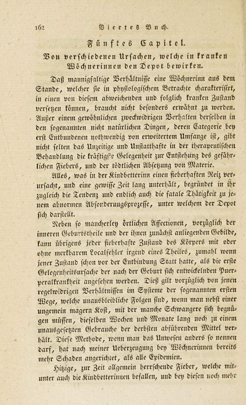 % u n f f e § Kapitel. 2>on Der fcf) tebenen Urfachett, welche tu franfe« SOBochttertitnett ben 'Depot benurfem 2)ag mannigfaltige 2$er()aftm'ffe eine 2B5tf)nerimt auS bem ©tanbe, welcher fte in phbfiotogifchem betrachte charaftertfirf, in einen Den biefent abwetchenbett nnb folglich franfen Sujianb Derfegett fernten, braucht nicht befonberS ermähnt ju Werbern Finger einem gewöhnlichen ^weefwibrigen Verhaften berfefben in ben fogenannten nicht natürlichen Gingen , bereit Kategorie ben erft dntbnnbcnen notl)wettbig Don erweitertem Umfange i(i, gibt nicht fetten ba$ Unseitige nnb Un(battl)afte in ber therapeutifcheu «BehanbUtng bie fräftigpe Öefegenheit ^nr (Snttfehüng be6 gefahr* riehen gieber3, nnb ber töbtUdjen £lbfe£ung Den Materie. 5IIXe^, wa£ in ber^inbbetterinn einen fieberhaften 9?eg Der* r urfadjt, unb eine gewiffe Bett rang unterhält, begrünbet tit ihr jugfeid) bie £eitbens unb eitblid) aud) bie fatafe Xlfätigfeit jit je* nem abnormen Slbfor.beruugßpvojeffe, unter welchem ber ®epot fid) barjteltt. Sieben fo mancherlei; ertlichen STffectionen, borjügtich ber inneren ©ebuvtStbeite unb ber ibnen junäcfjfl antiegenben ©chdbe, fann übrigens jeber fieberhafte Bufianb beS ÄorperS mit ober olnte merfbarent Socatfehrer trgenb eines £bedeS, }umal)t wenn jener Buftanb fd)on »or ber Ghitbütbung Statt hatte, aß bie erfte ©e(egcubettSnrfad)e ber nad) ber ©eburt fid; enttmefefnben spuew peralfrmifheit angefehen werben. 3Mcf5 gibt öorjüg(id) »on jenen regefwibrigeu 3$erbä[tniffeit int ©pfiente ber fogenannten erften efßcge, werche unauSMeibridje gorgen ftnb. Wenn mau nebft einer ungemein magern Äoft, mit ber manche Schwangere ftd) begnw gen muffen, bicfelbeit 2Bcd)en unb Senate lang noch 5U einem unauSgefefcten ©cbraitdje ber bcrbftcit abführenben bittet oew hart. Stefe SKctbobc, wenn man baS Uitwefeit anberS fo nennen barf, !)nt nach meiner Ucberäcugung bei) SDödjnertnnen bereits mehr (Schaben angcricbtet, aß ade (Sptbemien. ^ilpige, jur Beit aKgemem Iwrefchcube gieber, Weiche mit; unter and; bie Äiubbettertnucn befatTen, unb bei; btefen uodj mehr