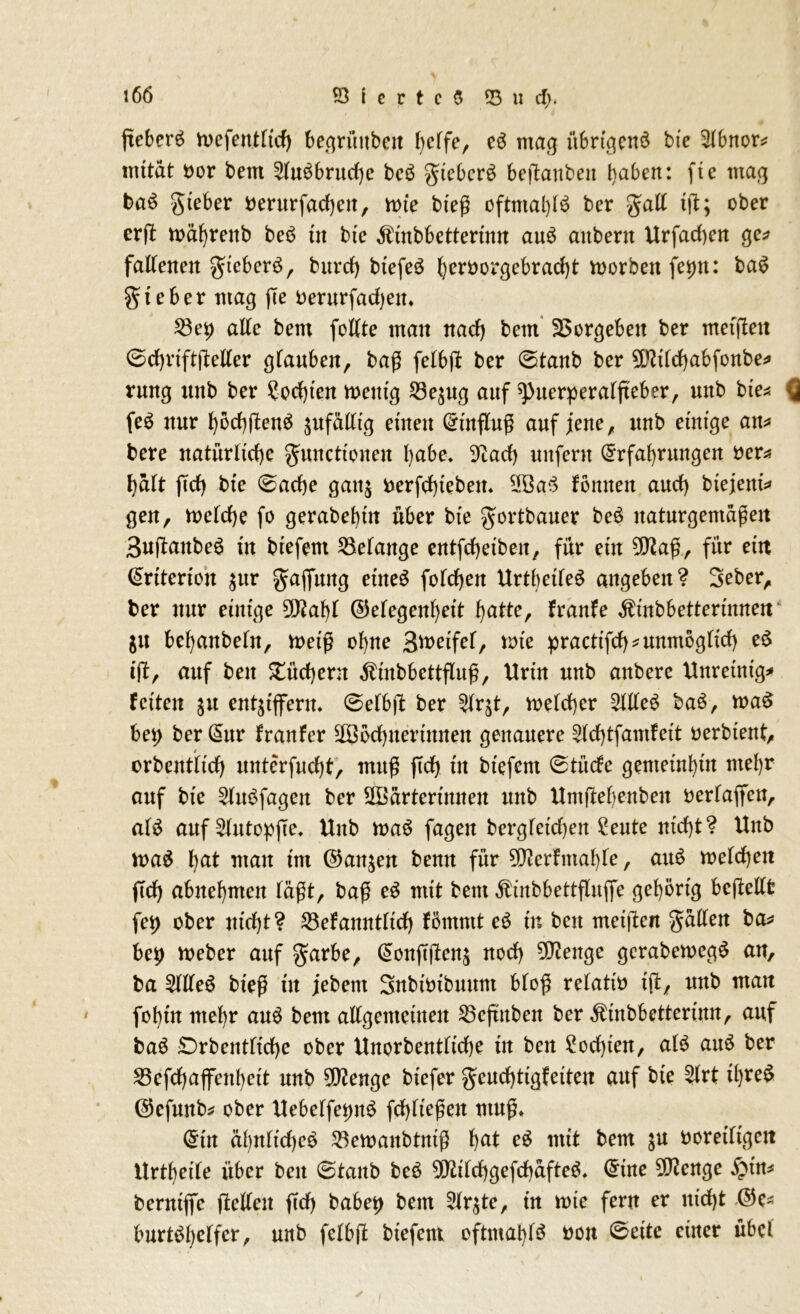 fteberö wefentltd) be.qrüubeit helfe, eS mag übrigens bie $lbnor* mttät twr bem 2luSbruche beS gtcberS berauben haben: fte mag baS gteber berurfacheit, wie bteß oftmals ber gall iß; ober erft währeitb beS tn bte Äinbbetterinn auS aubent Urfad)en ge* fallenen gueberS, burcf) btefeS heröorgebracht vt>orben feijn: baS gteber mag ße oerurfadjen. 53ei) alle bem feilte man nach beut Vergeben ber metßett ©chviftßeller glauben, baß felbß ber ©taub ber 9L5tlchabfonbe* rung unb ber ?od)ten wenig S3ej«g auf spuerperalßeber, unb bte* Q feS nur höchßenS ^ufädtg einen Hinflug auf jene, unb einige an* bere natürliche gunctioneit habe, 9cad) unfern Erfahrungen öer* halt ffch bie 0ache ganz nerfd)tebett. 2BaS fönneit auch biejent* gen, welche fo gerabehüt über bie gortbauer beS naturgemäßen 3ußattbeS in biefent Gelange entfchetbeit, für ein 9!Kaß, für ein Enterten $ur Raffung etneS fofchen UrtbetleS angeben? 3eber, ber nur einige 5D?af)l (Gelegenheit hatte, franfe ^inbbettertnnen $it behaitbeln, weiß ohne Steifet, tote practtfch*unmögltch eS iß, auf beit Büchern Äinbbettßuß, Urin unb anbere Unreinige feiten $u entziffern, ©elbft ber Slrjt, welcher 5llfeS baS, waS bet> ber Eur franfer 5ööd)itertitnen genauere 2ld)tfamfett oerbtent, orbentltd) unterfuchf, muß ftd) in biefent 0tüde gemeinhin mehr auf bie 2lttSfagett ber 2öärtertitneit unb Untßebenbeit oerlaffett, als auf 2lutopße. Unb waS fagen bergfetd)en Seute nicht? Unb waS hat utait tut (Ganzen bemt für 9D?erfmahle, auS welchen ffd) abuehmen läßt, baß eS mit bem ^inbbettßitffe gehörig bcßellfc fet) ober nicht? 53efanntlich fömmt eS in beit meißen füllen ba* bey Weber auf $arbe, Eonßßenz noch 3D?enge gerabewegS an, ba SllleS bteß tit jebettt Snbwtbuunt bloß r etatin iß, unb man fohtn mehr auS bem allgemeinen 23cftnben ber $tnbbetterimt, auf baS £)rbentlid)e ober Unorbentfidje tit ben £od)ten, als auS ber 53efchaffenheit unb 5^enge btefer geudßtgfetten auf bie ?lrt tlffeS (Gefunb* ober UebelfetntS fchlteßen muß» Ein ähnliches 23ewanbtntß ha* eS «tit bem $u ooretltgen Urtheile über beit 0tanb beS GftifchgefchäfteS. Eine SSftcnge fyin* benttffe ßelleit ftd) habet) bem Slr^te, tn wte fern er nicht (Ge* burtSl)elfer, unb felbß biefent eftmablS non 0eite einer übel