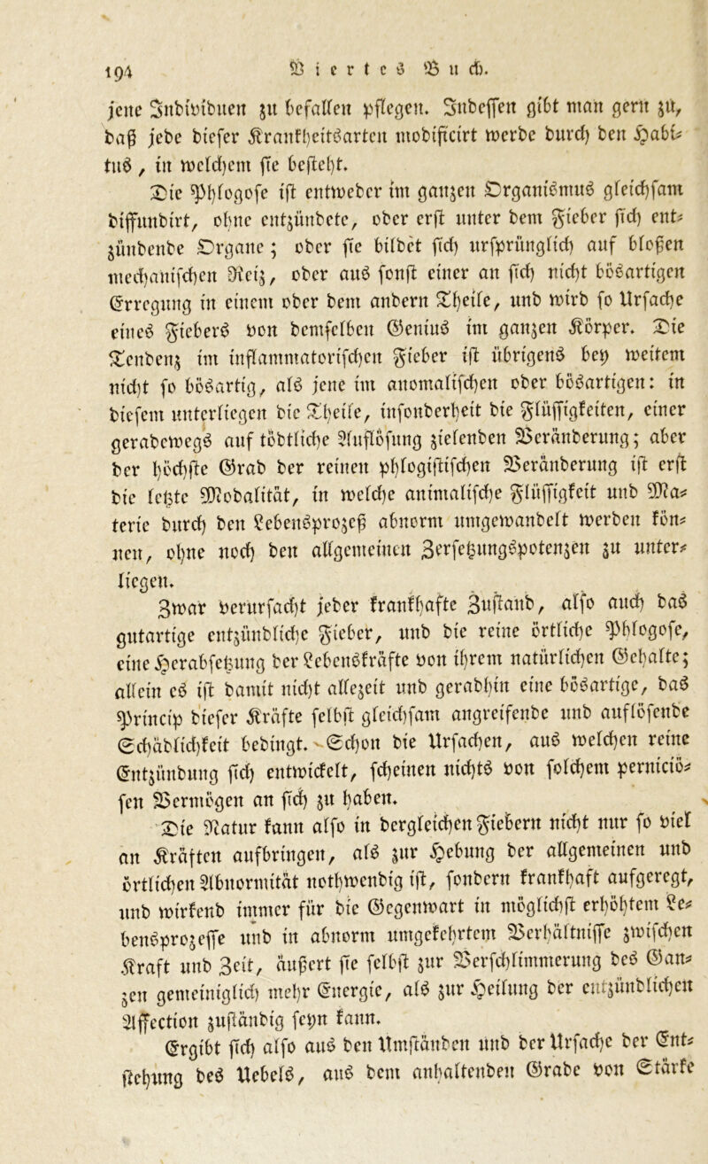 jene Snbttnbuen ju befallen pflegen. Snbeffen gibt man gern $tt, bafi jebe btcfer Äranfhcttöartcit mobiftctrt mcrbe buvd) beit QabU tttö, in meldjem fic befiehl. Oie «Pflogcfe ifl entwebcr tut ganjeti Organismus gfeid)fant btffmtbtrt, ebne cntjünbetc, ober erft unter bem gteber fid) ent» junbenbe Organe; ober fie bilbet fid) urfprüngftd) auf bloßen medjantfeben 9tet$, eher auS fonft einer an fid) nid)t bösartigen Erregung in einem rber bem anbern £()etfe, ttnb ttnrb fo Itrfache eines gteberö een bemfctbcu ©eniuö im galten Körper. Oie £cnben$ tm inflammatorifchen gteber ifl übrigens bet) metfem ntdit fe bösartig, als jette tut anomaltfcben ober bösartigen: in tiefem unterliegen btc Oljetfe, infonberljett bte glüfftgfeiten, einer gerabcwegS auf tÖbtlid)e ?luflöfttng jtelenben SÖeränberung; aber ber l;öd)fte ©rab ber reinen pbjfogiflifdjen 2>eränberung tft erft bte fegte ÜRobafttät, in mefdje antmalifdje glüffigfeit uttb 9Jia» terte bttref) beu 8ebettSpro5cß abnorm nmgemanbelt roerbett fön» neu, ol)tte ned) beu allgemeinen 3erfegungSpoten$en jn unter» liegen. 3mar Pcntrfadjt jeber franffjaftc Buflaüb, alfo attd) baS gutartige entjünblidic gteber, unb bie reine ertliche «pblogofe, eine jjerabfegung berScbcnSfräfte öon ihrem natürlichen ©eltalte; allein cS ift bamit uidjt allejeit unb gerabl)tit eine bösartige, baS sprinctp btefer Äräfte felbfl gletd)fam angretfenbe unb auflefettbe gd)ablid)fcit bebütgt.«<£d)ett bie Urfadjen, attS welchen reine Grntjünbung fid) entmicfelt, fdjettten nidttS »on folcffent pernteiö» fett Vermögen an fid) jit haben. Ote ülatur tarnt alfo in bergletcfjen gieÖern nid)t nur fo tuet an Äräftctt aufbrttigeu, als jnr Hebung ber allgemeinen unb örtlichen IMbnormität notf)Wenbig ifl, fonbern franfl)aft aufgeregt, unb mtrfenb immer für bie ©egenmart in mögltchfl erhöhtem ?e» benSprojeffe unb in abnorm umgefehrtem 25erhäftntffe jnnfdten .Straft uttb Bett, äußert fic felbfl $ur Sßerfdtltmmerung bcS ©an» jett genteintgltd) mehr ©itergtc, alS $ur Reifung ber entjünblichert Slffection jufläubig fetrn fattn. ©rgtbt fid) alfo attS beit Umjtänben uttb ber Itrfache ber ©nt» jtet)ung beS UebelS, attS bettt anbaltenben ©rabe Pen Stävfe