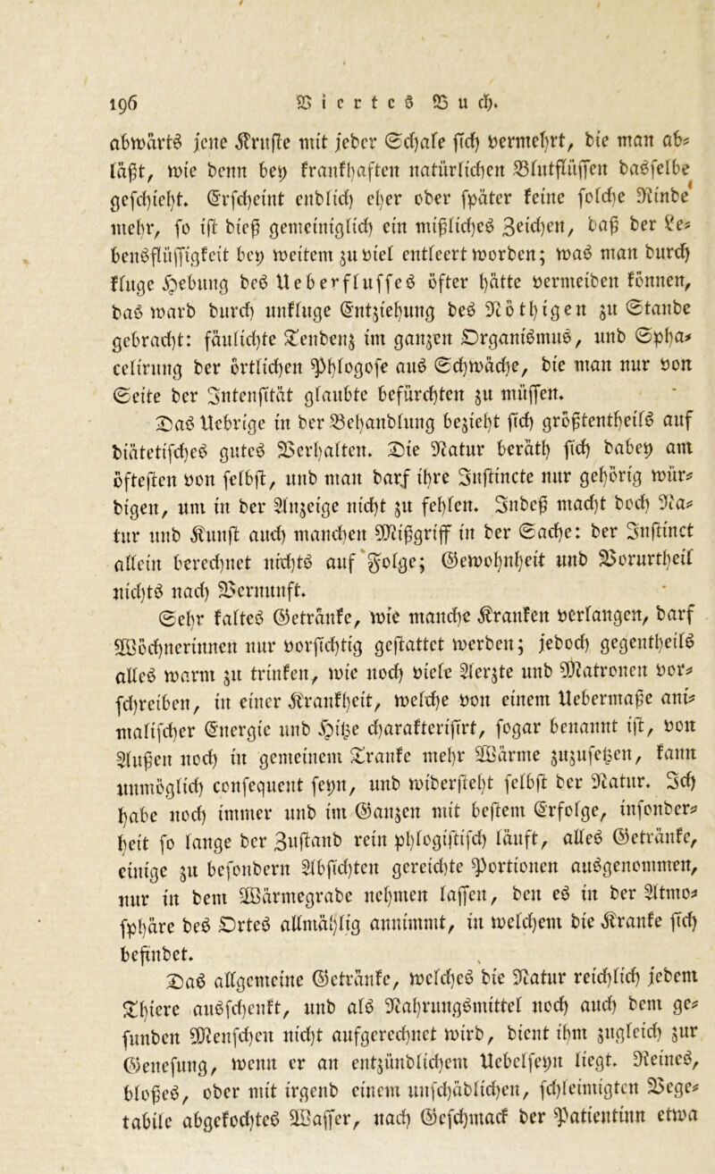 abwärts jene $rufle mit jeber 0d)ale fTcf> Dermehrt, bte man ab* lägt, wie benn bei) fr an fünften natürlichen 55futflitffen baSfelbe gefd)iel)t (5rfd)etnt enblid) cl)er ober fpäter ferne foldte Ninbe* mehr, fo {ft bieg gemetniglid) ein ntiglicheS 3eid)en, tag ber £e* benSflitffigfeit bei) wettern ^notel entleert worben; waS man bnrd) finge Hebung beS UeberfluffeS öfter f)ätte Derntetben fönnen, baS warb bitrd) nnfluge (Sntgehung beS Notlagen jn 0tanbe gebracht: fäultd)te £enben$ tm ganzen DrgantSmuS, nnb 0pha* celtritng ber Örtlichen 0d)Wäd)e, bxe man nur Don 0eite ber SntenjTtät glaubte befürchten $u muffen. DaS fiebrige tu ber 23ehanblmtg begeht fid) grogtentf)etf^ auf biätetifcheS gutes Verhalten- Die Natur berätb fid) habet) am öfteren Don fefbff, nnb man barff ihre Sugincte nur gehörig wür* btgen, um üt ber 2In;eige nicht 51t fehlem Sttbeg macht bod) Na* tur nnb $mtg and) manchen SNtggrtff tu ber 0acfje: ber Sngtnct allein berechnet nichts auf gütige; ©ewohnheit nnb SSorurtbeil nichts nach SSernuuft 0ebr faltet ©etränfe, wie manche Äranfen bedangen, barf Wöchnerinnen nur Dorgdfftg gegattet werben; jebod) gegentheilS alles mann $tt trüifen, tote noch Diele der;te nnb Patronen Dor* fchrefbeu, in einer Äranfhett, welche Don einem Uebermage ant* ntaltfcher Energie nnb $Ü3e charafteriffrt, fogar benannt ig, Dort klugen nod) üt gemeinem Traufe mehr Wärme jnjufe^en, fann unmöglich confequent fetm, nnb wtbergeht felbg ber Natur. Sch habe noch immer nnb tut ©an^en mit beftent Erfolge, ütfonber* heit fo lange ber 3uganb rein phlogiftifd) läuft, atleS ©etränfe, einige $u befonbern 2Ibffd)ten gereichte Portionen ausgenommen, nur in beut Wärmegrabe nehmen (affen, ben eS in ber SItmo* fphäre beS DrteS attmä§Iig annimmt, in welchem bie Traufe ffd) beffnbet. DaS allgemeine ©etränfe, Welches bte Statur reichlich febent Dbiere auSfchenft, nnb als Nahrungsmittel noch auch bem ge* funben 5Nenfd)eu nicht anfgerechnet wirb, bient ihm zugleich t>nv ©enefnng, wenn er an entjünblichem Uebelfei;n liegt» Net'ncS, blogeS, ober mit irgenb einem nufchäbltchen, fdfffeimigtcn S3ege* tabtfe abgefod)teS Waffer, nach ©efdjmacf ber ^atientinn etwa