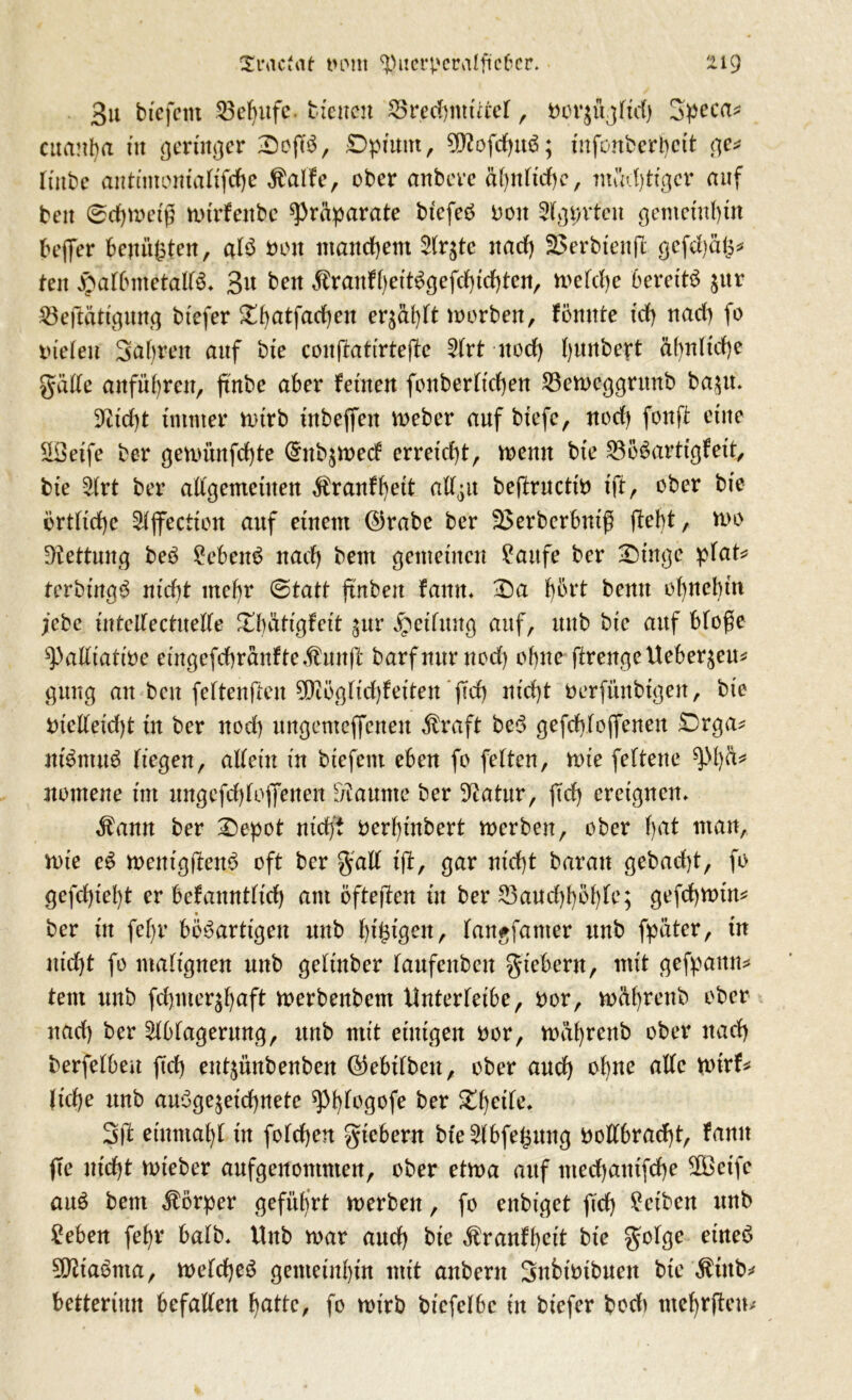 3u btefctit 53ef)itfc. bienen 25red)mtitel, »orjüjlid) 3peca* cttanba tu geringer 2)ofT$, Dpiunt, 9ftofcbttS; infonberbcit ge* tinbe atttimomaUfdje $alfe, ober anbcve äfynlidfc, madjtißcv auf beit 0cbtoetß totrfenbc Präparate btefeS 001t Agpvtcn gemeinbin befer benügten, als 001t manchem Ar$tc nad) Serbien jl gefd)äg* ten £afbmetall3* 3« beit ^ranfbeitögefcbtcbten, toelcbe bereits jur 23eftätigttng btefer 2!l)atfarf)en er^ä^Tt toorben, fönnte id) ttacb fo vielen Sabren attf bte conffattrtefte Art noch Ijunbert äf)nltcf)e gülle anfübren, ftnbe aber fernen fonberlicben 23etoeggritnb bazu* 3^trf)t immer n>irb ütbeffett toeber auf biefe, nod) fonffc eine ÜIBeife ber getoi'tnfcbte @nbztoecf erreicht, toenu bte SoSartigfeit, bte Art ber allgemeinen $ranfbett all^tt beftructio fft, ober bte örtliche Ajfection auf einem ©rabe ber Serberbntfj (lebt, too Rettung beb 2ebenS nach) beut gemeinen ?aitfe ber Singe pfat* terbingS ntd)t mehr 0tatt ftnbett fattn* Sa £)6rt bemt obncbm febc intellectuelle £f)Ätigfeit gur Teilung auf, ttub bte auf blo$e ^adtatt'oe emgefcbränfte$unjl' barfmtrnod) ohne ftreitge Ueberau* gttng an ben feltenflen 59iögltd)fetten 'fd) nicht oerfünbtgen, bte Otelleidjt tu ber noch ungemeffenen Äraft beb gefcblofenen £)rga* ntöntuS liegen, allein tu btefem eben fo feiten, tote feltene ^l)^ nomene tut nngefdjlofienen kannte ber Statur, ftd) ereignen* $ann ber Sepot nicht oerbütbert toerben, ober b^ tnait/ tote eS toetttgüettS oft ber galt ift, gar ntd)t baran gebad)t, fo gefd)tel)t er befanntlid) am öfteren tu ber 23aucf)böble; gefd)totn* ber in fef)r bösartigen nnb bigigen, langfanter unb fpäter, ttt nld)t fo malignen nnb geltnber laufenbeu giebern, mit gefpattn* tem unb fdjmerjbäft toerbenbem Unterleibe, Oor, toäbrenb ober nad) ber Ablagerung, unb mit einigen oor, toäbrenb ober ttad) berfelbeu ftd) ent^ünbenben ©ebtbbeu, ober and) ohne alle totrf* ltd)e unb ausgezeichnete ^bi°9°fe ber Zweite. 3ft etnmabl in folcben giebern bte Abfegung oollbrad)t, famt (te nicht toteber aufgenommen, ober ettoa auf mecbautfche $Beife auS bem Körper geführt toerben, fo enbiget fid) Reiben unb ^eben febr halb* Unb toar and) bie Äranfbcit bte golge eines 992taStua, toeldjeS gemeinbin mit anbent Subioibuen bte $ittb* betterimt befallen balle, fo toirb bicfelbc in btefer bech tnefyrfteiu