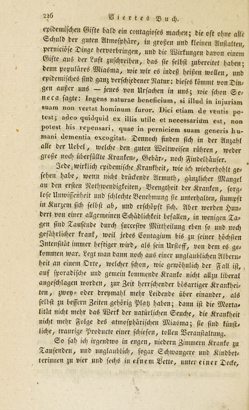 22Ö ® < c r i t d 53 u cf;. epfoemtfcfyen ©tfte 6afb cm contagtofcg ntacfjot; bte oft of)ne affe ©cf)itlt> ber guten Sltmofphäre, in großen unb «einen Slußaften, permetöfe Singe licroor bringen, unb bie SBtrfungen bauen einem ©ifte ans ber ?uft jufchreiben, baß |Te felbß juttereitet haben; beim popufäted 5D?ia6ma, ioie wir cd tnbeß Reißen motten, unb eptbemtfeßeö ßnb ganj öerfchfebener Statur: btefed föntmt oon©in* gen außer und — jeneß non Urfachett iit mtö • wie fd)ort ©e* Iteca fagte: Ingens naturae beneficium, si illud in injuriam suam non vertat hominum furor. Dici etiam de ventis po- lest; adeo qmdquid ex illis utile et necessarium est, non potest Ins repensan, quae in pernioiem suam generis liu- tnani dementia exeogitat. ©emtod) ßitben ftef) in ber Slnjabf alte ber ttebef, Welche bett guten äßeltweifen rühren, toeber große ttodj überfüllte «raufen*, ©ebär*, ued) ginbelfäufer. 3ebe , Wtrflid) epibemifdte «ranfbeit, tote irf; wieberbottlt ge* fetten Ijatte, ntemt nicht brüefenbe Slrmntb, göttlicher Mangel an ben erfien Siotlnoenbigfeiten, ^Beengtheit ber «ranfen, forg* lofe Unmijjen^eit unb fdßechteSSenettmuitg fte unterhalten, flumpft tu «nrjem ßd> fdüfl ab, unb erfeßöpft ßdp Sitter werben #un* bert ttou einer allgemeinen «Scfjäblirfjfeit ttefatten, in wenigen Sa* gen fiub SaufCnbe bttrd) futeeßöe SDlittbetlmtg eben fo unb ned) gefältrlidjer franf, wett jicbeö Qontagium biß gn feiner hödißctt Sntenßtät immer heftiger Wirb, ald fein Urfloff, bon bem ed ge* fommeit toar. legt matt bann ttod) and einer unglaublichen Silbern* heit an einem .Orte, welcher fchott, tote gewöhnlich ber galt tff, auf fporabifette unb gemein fontmenbe «raufe nicht attju liberal augefchtagen worben, jur 3eit herrfchenbcr bödartiger «ranfhei* ten, jwep* ober brepmabl mehr leibettbe über etnanber, ard fclbß $u tteffent Seiten gehörig «praß haöcn; bann iß bie ©lorta* lität nidjt mehr bad äBerf ber natürlichen ©eudje, bie «ranfttett utd)t mel)r golge bed atmofpl)ärifd)en SJliaßttta; ße ßnb fiiitß* lidje, traurige sßrobncte einer fdßefen, tollen SJeraußaltung. ©o faß ich irgendwo in engen, niebern gimmern «raufe g« Saufenden, unb unglaublich, feg«- Schwangere unb «inbbet* termnen ju uicr unb fechd in einem 23rtte, unter einer ©eefe.