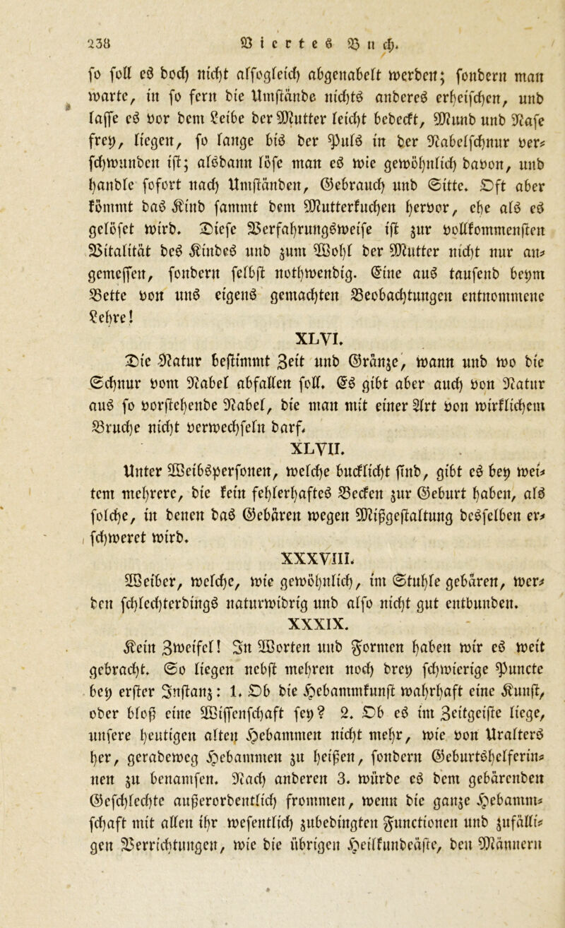 fo feil eö bod) nicht affogfetcf) abgeitabeft werben; fonbern man märte, üt fo fern bie ilmftänbe tttd)t$ anbereg erbetfchen, unb (affe c3 ber bcnt £etbe ber 9D?utter (etd)t bebedt, ^unb unb 9tafe frei), (tegeit, fo fange Bt$ ber ^uB üt ber ^labeffchmtr ber* fchmuttbcit ift; afobattit (öfc man eS mie gemöhtt(td) babon, unb hanbfc fofort nad) Untffttnbett, ©ebraud) unb 0ttte* £>ft aber föntmt ba6 $ütb farnrnt beut ^utterfudjen ferner , cbe aB e3 geföfet mirb. £)tefe Verfahruitg^metfe t'fl $ur bodfomntenftett Vitalität be£ $tnbe£ unb $utn V3o()f ber 9Dtutter nicht nur an* gcntejfett, fonbern fefbft nothmenbig. (Sitte au$ taufenb bet)m Bette non uu6 eigene gemachten Beobachtungen entnommene £ebre! XLVL Die Statur Bejttmmt Bett nnb ©ran^e, mann unb mo bte 0d)nnr bont 3iabe( abfaden fod* dB gibt aber and) bon Statur atB fo borjtehenbe Dcabef, bte man mit einer 2(rt bon müd(id)em Brud)e nid)t bermechfeln barf XLYIL Unter äöetbSperfoiteit, mefdje bncfnd)t ffnb, gibt e£ bet) meü tent mehrere, bte fern fehlerhafte^ Beden $ur ©eburt fabelt, aB fo(d)e, üt betten ba$ ©ebärett megen 90?fgefta(tung beSfefben er* i fdjmeret mtrb. XXXVIIL üBet'bcr, mcfche, mie gemöhn(id), tut 0tuhfe gebaren, mer* ben fd)(ed)terbtng6 naturmibrtg nttb a(fo ntd)t gut entbunbeit. XXXIX. $etit BmetfeH Sn ^Borten ttttb formen haben mir e6 meit gebracht 0o liegen nebft mehren nod) bret) fchmtertge ^uncte bet) erjler Snjlatg: L £>b bte ^ebammfunft mahrhaft eine $wtft, ober bfoft eine SCBtflfenfchaft fei) ? 2. £>b e6 tut Bettgeijte liege, nufere heutigen alten gebammen ittd)t mehr, mie bott Urafterö her, gerabemcg gebammen $u helfen, fonbern ©eburBhefferin* nett $u benantfen, 9^ad) anberett 3. mürbe eö bent gebärettbett ©efd)(ed)te außerorbetttftd) frommen, metm bte gatge jpebantm* fchaft mit adett ihr mefeitt(td) subebütgteit gnnettonett unb jufädü gett Verrichtungen, mte bte übrigen ^eiffuttbeäfte, ben 9ftämtertt