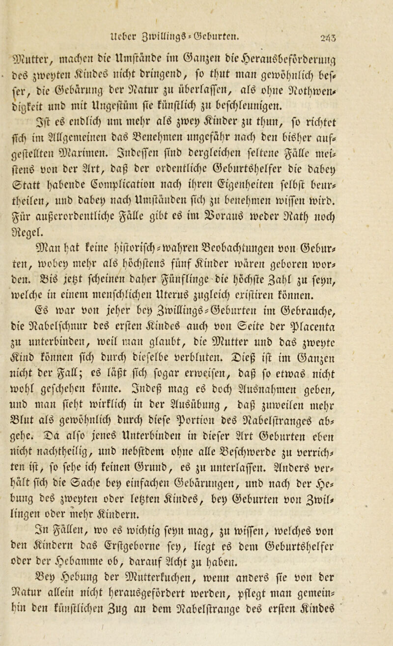 SDtUtter, matten bte ttmftäube tnt ©an$en bte#erau£beförberung . bcö jmepten ßtttbeS md)t brutgenb, fo tfjnt man gewöhnlich beß (er, bte ©ebarung ber sJtatur $u überragen, af$ ohne 9?otf)men* btgfctt mtb mit Ungeßünt ße innßUdj $it befdjtennigen. 3ß e$ enbftd) nnt ntef)r af$ ^met) Minber 31t tbjnn, fo richtet ff cf) tnt 3fffgcntctnen baö Benehmen ungefähr naef) ben bisher auf* geßefften 5Kartmejt. Snbeflen ßnb bergfetdjen feftene gaffe tuet jtenä bon ber 2frt, baß ber orbentftd)e ©eburt^heffer bte habet) (Statt fyabenbe @ontpftcattOn naef) tf)rett ©tgenhetten fefbß beur* tbetfen, mtb habet; nad) Umftättben ftd) $u benehmen wißen wtrb. gitr außerorbentftd)e gaffe gibt e£ tnt S>orau$ Weber £Katf; nod) Sieget, 501anf)at ferne htßbttYch* wahren Beobachtungen bon ©ebur* tett, mobep ntel)r af£ t)öd)ßcnß fünf Ätnber mären geboren wer* beit* Bt3 jegt fd)einen baf)er günfftnge bte f)öd)fte 3af)f $n fepn, wefdje tu entern menfd)ftd)en Uterus ^ttgfetd) ertßtren fömten* <5$ mar bon jeher beß 3mtfftng£* (Geburten tnt (Gebrauche, bte Siabcffchmtr be$ erßen ÄtnbeS and) bon (Bette ber ^facenta 51t untcrbtnbeu, weif man gfaubt, bte Butter unb ba£ ^met;tc Ätnb föttnen ftd) burd) btefefbe berbfittem £)teß tfi tnt @an$en ntd)t ber gaff; e$ faßt ßd) fogar ermetfen, baß fo etma6 nidjt mcf)f gefd)ef)en tonne. Snbeß mag e$ bod) SfuSnahmen geben, mtb mau ßef)t mtrfftch tn ber Ausübung, baß ^umetfen mehr Bfut af$ gemohnftch burd) btefe Portion bc£ StabefßrangeS ab* gebe* £a affo jettet Unterbtnben tu btefer 2frt ©eburten eben ntd)t naddhetftg, unb nebßbent ohne affe Befdjwerbe $u berrtd)* ten tft, fo fef)e td) feinen ©ntnb, e$ $u unterlaßen, $fuber$ ber* f)äft ßd) bte 0ad)e bet; einfachen ©ebärnugen, tmb nad) ber jpe* btutg be£ jmepten ober fegten ÄtnbeS, bet; ©eburten bon 3tt>tT* Ungen ober mehr Stübern* Sn gaffen, mo eS wichtig feptt mag, wißen, wefd)e$ bon ben Ambern baS drßgeborne fet;, liegt eö bent ©ebnrt^h^ffer ober ber jpebantme ob, barauf £fd)t $u haben, Bep Hebung ber 50?utterfud)en, memt anberS ße bon ber -ftatur altem nidjt herauSgeförbert merbett, pßegt man gemein* but ben füttßftchen 3ng an bem Dtabefßrauge be$ erßen ÄütbeS