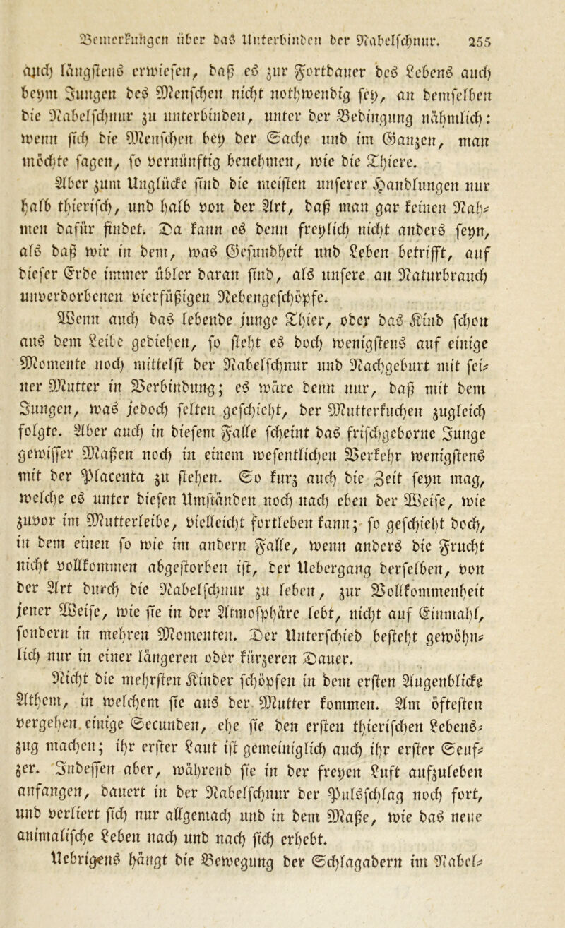 ajtrf) fäugßenS emuefett, baß eS gur gfortbauer bcS 2ebenS and) bei;nt Suugen beS fflfenfdjeu nteßt notfjmenbtg fei;, an bemfefbeu bte 3cabeffcf;mtr gtt unterbtuben, unter ber £3ebtngung näfyntttd): meint (Td) bte 0Dcenfcf;eit bei) ber 0ad)e nnb tut (gangen, man mochte fagen, fo rernünfttg benebmeu, rtue bte Zt)icve. 2(ber guttt Uitgfücfe fTub bte tnetßen nuferer £att bringen nur bafb d)tertfd), nnb fyafb Don ber Sfrt, baß mau gar fernen men bafür ßnbet £a fanit eS bemt freidtd) ntd)t anberS fei)n, af$ baß nur tu bem, maS ©cfunbbett nnb £ebcn betrifft, auf btefer (£rbe immer übfer baran ßnb, afö nufere au Sftaturbraud) nnberborbeueu bterfüßtgen ^ebengefdjepfe» äöemt and) baS febenbe junge gtßer, ober baS Ätnb fd)ctt auS bem Set'be gebteben, fo ßelß cb bod) mentgßenS auf einige Momente ued) nuttetß ber Sftabetfdjmtr nnb D^ad)geburt mit fetV uer Butter tu S5erbtrtbung; eS märe beim nur, baß mit bem Suugen, maS jebcd) fetten gefd)tcf)t, ber 2ß?utterfud)en gugtetd) fofgtc. 3(6er and) in btefent gatte fdjeint baS frtfd)geborne Sunge gemäßer 50taßen nod) üt einem mefentließen S5erfet;r mentgßenS mtt ber ^tacenta gtt fielen. 0o furg and) bte 3eit feint mag, mefd)e cS unter btefen Untßänbeit nod) nad) eben ber äßetfe, inte gubor tut 50tutterfetbe, tiietteidjt forttebeu famt; fo gefegte()t boefy, tu bem einen fo tnte tm anbern gatte, trenn anberS bte grnd)t nidjt nodfomnten abgefforben tft, ber Uebergang berfetben, nett ber Sfrt burd) bte Otabetfd)imr gu teben, gur SBodfotttmenljett jener 5®etfe, tnte ße tu ber 2ttmofpf)äre febt, ntd)t auf (Einmal)t, fonbern in mehren Momenten. X)cr ttnterfdßeb beßelß gemöt)m ttd) nur tu einer längeren ober fürgeren £)auer* 9ttd)t bte ntebrßen Ätttber fcfyöpfen tu bem erßen Augenblicke 2f dient, tu inetd)ent ße auS ber Butter fontmem $tm öfteßen Vergeben, einige 0ecuubeu, efye ße ben erßeu t()ierifd)en ?ebenS- 5ug ntad)eit; tfyr erßer £aut iß gemeintglicf) aud) tf;r erßer 0euf* gen Snbeflfen aber, tnäbrenb ße tu ber freien £uft anfguteben an fangen ^ bauert in ber 9£abetfcf)uur ber ^ntSfdjtag nod) fort, unb verliert ßcf) nur adgentad) nnb tu bem 50?aße, wie baS neue amntaftfeße £ebett nad) unb nad) ßd) erbebt ttebrigcuS bängt bte $emegung ber 0d)tagabent tm 9?abct*