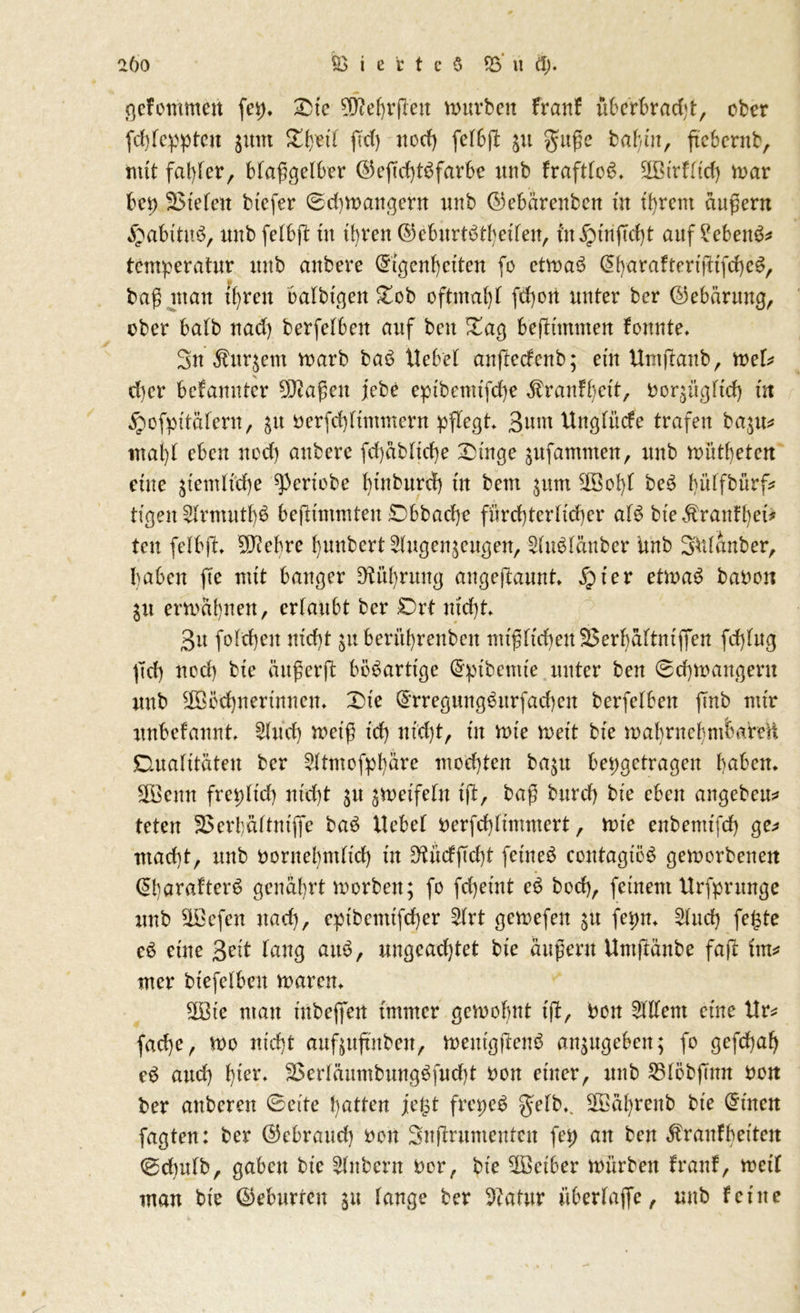 gefommen (ei), 35t'c Wehrjleu mürben franf überbradjt, ober fchtcppten juiit £h?ü ftd) uod) fetbjh ju gußc bahn, ftebernb, mit fat)fer, blaß gelber ©eftd)t£ färbe unb fraftbc^* Wirftt'd) mar bei) SSteten btcfer 0chmangern unb ©ebärenbcn üt ihrem äußern «^abttitS, unb febbjl tu ihren ©eburtöt^etfen, fnipinjTcht auf ?eben&* tcmperatur unb aubere ©tgenhetten (o ctmaS @harafteriftifche$, v baß man tb)ren öatbtgen £ob oftmat)t fd)ott unter ber (Gebarung, ober batb nad) berfefbett auf beit £ag beßtntmen fonnte, 3u Äurjem marb baö liebet anftecfenb; ein Umjtanb, mU d)er bcfannter Waßett jebe eptbctnifche ^ranft)ett, bcr^ngtich in ^ofpitatern, 51t oerfd)ftmmeru pflegt 3uw Ungtücfe trafen ba$tt* mal)t eben uod) aubere fd)äbtid)e 'Dinge sufantmen, unb müthetcn eine $temttche ^periobe btnburd) tu beut $um Wof)t beS biiffbürf^ tfgen 2trmutt)3 bejltntmten £>bbad)e fürct)tertid)er at$ bte $ ranfhet* tcu fetbjt, Wehre {junbert^ugenjengen, 5tu$täuber Unb SUiattber, haben fte ruft banger D^ithrung angeftaunt, fyiev etmaS bauen $it ermahnen, ertaubt ber £)rt ntd)t, 3it fotcheu nicht berührenden uu^ftd)eu23ert)ättntffen fd)tug jTd) uod) bte än^erft bösartige @ptbemte unter ben 0chmangern unb Wöchnerinnen, Dte ©rregung^urfachen berfetben ftnb mir unbefannt £tud) meiß td) tti:d)t, tu tute meit bte mabruehmtmmt Duatttateu ber ^ttmofphäre mochten ba$tt bepgetragen haben, Wenn frepttd) nicht $u ^meißeln ift, baß burd) bte eben angebeu* teten jBerbaftmflfe baö liebet oerfchtimmert, mie enbenttfd) ge* macht, unb oornehrnftd) tu 9tücfßd)t feinet contagtöS gemorbenett @t)arafter6 genährt morbett; fo fchetnt e6 bod), feinem Urfprunge unb Wefen nach, cptbentifcher £trt gemefen $tt fepn, 2tuch fe£te eö eine 3eit taug am?, ungeachtet bte äußern Untjlänbe faft im* mer biefetbcu mären. Wie man tnbeflfen immer gemofmt tjb, Pon Ottern eine llr* fache, mo nicht aufjuftnben, mentgftenö an^ttgebett; fo gefchah eS attd) hier, 3>ertäumbungöfud)t uon einer, unb 35töbjmn uon ber anberen 0eite hatten jetpt frepe$ getb,. Währenb bie Grinen fagten: ber ©ebraud) uon Snjtrnmenten fep an ben $rauff)etten 0chutb, gaben bie Zubern Der, bie Weiber mürben trau!, mett man bte ©eburten $u tauge ber Pcatur übertaffe, unb feine
