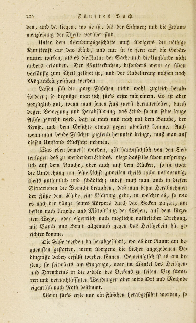 beit, unb ba liegen, u>o ffe iß, bt$ ber @d)mer$ uitb bte 3ufam* menstebuttg ber £heife vorüber ßnb. Unter beut äöenbungggefcbäfte muß übrigen^ bte nötbtge $unßfraft auf baS Stink, ititb nur tu fo fern auf bte @ebär* mutter totrfen, al3 e£ bte 3^atur ber(sad)e unb biettmßänbe nicht attberö erlauben, £>er Butter hieben, befonberö menn er febon vorläufig $um %ty\l gelefet iß, uttb ber ^abetßraitg mitffett nach 9)iögftcbhtt gefebont merbett. ^apn ßd) bte $n>eb güßdjcn tttefjt rnobt jugfetcb tyxoh* förbern; fo begnüge matt ftd) für’S erße mit einem, tß aber norjügltd) gut, menn man jetten gitß juerfc beruuterteitet, burd) bejfen 53ett>eguttg unb ^erabfübrung baS $inb fo um feine tauge $(cbfe gebrclß n>xrb, baß e$ nad) unb uad) mit beut 53audje, ber 23ruß, uttb beut @eßd)te etmaS gegen abttmrtS fotnnte, 5tucb mentt man bet;be gitßcbeit jugteid) beruuter bringt, muß man auf btefen Untßanb Dfttdßcbt nehmen, SBaö eben bemerkt roorbett, gttt bauptfadßid) bon ben ©ei* tentagen be£ $u menbenben $ittbe6, Siegt ba^fetbe febott urfprüng* ltd) auf bem 53aud)e, ober auch auf beut bilden, fo iß ^toar bi'e Untbrebung um feine 5td)fe ^umetten tbettc? nicht ttotbtoeubtg, f()edö untbunltd) uttb fd)äb(id); ittbeß muß matt auch tit btefen (Situationen bte S3orßd)t brauebett, baß man bet;nt jperabnebnten ber güße bem Ätttbe eine üKicbtung gebe, tu tt>etd)er c$, fo rote e£ nach ber tätige feiltet Äörper3 burd) ba6 53ecfett pa(I,rt, am beßett ttad) 5ln$etge uttb TOtturfuttg ber Sieben, auf bem fürje* ften Sföege, ober eigenttid) ttad) mögftcbß natürlicher Drehung, mit 53and) unb 53ruß attgemad) gegen baö jpetttgebeitt b*u ge* richtet fonttne, £ne güße merbett ba berabgefübrt, mo e$ ber D'taurn am be* gttemßen geßattet, mettn übrigen^ bie bi^ber angegebenen 23e* btttgtttffe habet; erfüßt werben föntten, ©emetntgtteb tß e$ am be* ßen, ßc feitroärtö am Eingänge, ober im äöinfet beä ^eiligen* unb £)armbetub üt bte £öl)te be£ 2$ecfen$ $u letten, 53et) febwe* ren unb bernadßäjftgtctt äßettbungett aber wirb £)rt uttb 93ietl)obe eigenttid) nad) 9?otb beßimmt, Sföentt für’£ erße nur eitt güßchen berabgefübrt worben, fo