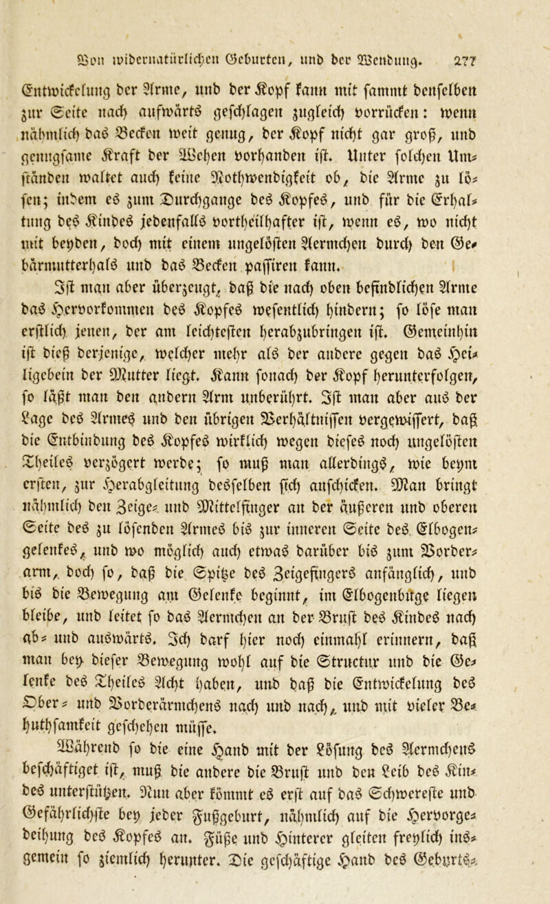 Chttwicfcfuug bcr dritte, unb bcr $opf famt mit famntt benfcfben jur @eite itad) aufwärts gefdgagett jugfetd) oorrücfen: Wenn uäbmltd) baS 23ccfen wett genug, ber $opf nt'dg gar groß, unb gemtgfame $raft ber ^Bcfyen twrfyanben ig» Unter fotdjen Um* gänben wattct aud) (eine $otf)Wcnbtgfett ob, bte 2trtne $u to* fett; tttbem eS junt Xmrcfygangc beS $opfeS, unb für bte ©rfyaf* tmtg beS SütbeS jebenfattS oortfyedfyafter ig, wenn eS, wo ntdg mit betjben, bod) mit einem ungelogen ?(ermd)en burd) ben ©e* bärmutterfyafS unb baS Reefen pajftren famt* 3)1 man aber überzeugt, bag bte nad) oben beßnbttdjen 2(rnte baS focroorfommett beS Kopfes wefenttid) fytnbern; fo töfe man erfHtcf) jenen, ber am feidgegeu berab^ubrtngen ig» ©entetntgn ig bieg berjentge, wetcfyer ittefg afS ber aitbcre gegen baS £et* ltgebetn ber Butter liegt Mann fonad) ber $opf fyerunterfofgen, fo tagt man ben anberu 5(rnt unberührt 3g man aber auS ber £age beS 2(rmeS unb ben übrigen 3>erfyäjtmjfen oergqwiflgrt, bag bte (Srntbinbung beS Kopfes wtrfltd) wegen biefeS uod) ungelogen £I)et{eS oeqögcrt werbe; fo mug man aüerbingS, wie betmt er gen, ;ur v\>erabgfeitung beSfefben ßd) anfdßcfett» 9D?an bringt näfymltd) ben Beige*. unb 50ittte(gnger au ber äußeren unb oberen ©et'te beS ;u tofenben 2trnteS bis ;ur inneren @eite beS (£fbogen* gefettfeS, unb wo tnogfid) and) etwas barüber bis gum SSorber* arm,, bod) fo, bag bte @pit$e beS BetgefingerS anfäugttd), unb bis bte Bewegung am ©efenfe beginnt, tut (^tbogenbuge liegen bfetbe, unb leitet fo baS ^ermdjeu an ber 25rug beS ÄtnbeS nad) ab* unb auswärts» 3d) barf fyter uod) einmal)! erinnern, bag mau bci> btefer Bewegung wofyt auf bte ©trnctur unb bte ©c* Teufe beS £l)eileS 2ldß gaben, unb bag bie @mtmtcfefung beS £)ber* unb S$orberärntd)enS nad) unb nad)*. unb mit Dieter 23e* gutgfamfeit gcfdiegen müfie» 2Bägrenb fo bte eine §anb mit ber Sbfung beS £lcrmd)ettS befd)äftiget ig, mug. bte attbere bte 25rug unb ben £etb beS $tu* beS untergütyen» 9iuu aber föntntt eS erg auf baS 0d)Werege unb ©efägrficgge bet) jeber guggeburt, nägmlid) auf bte ^erborge* betrug beS $opfeS an» güge unb Hinterer gleiten fretjftd) tnS* gemein fo ßemlid) herunter* £>te gefdjäftige £anb beS ©eburtS*,