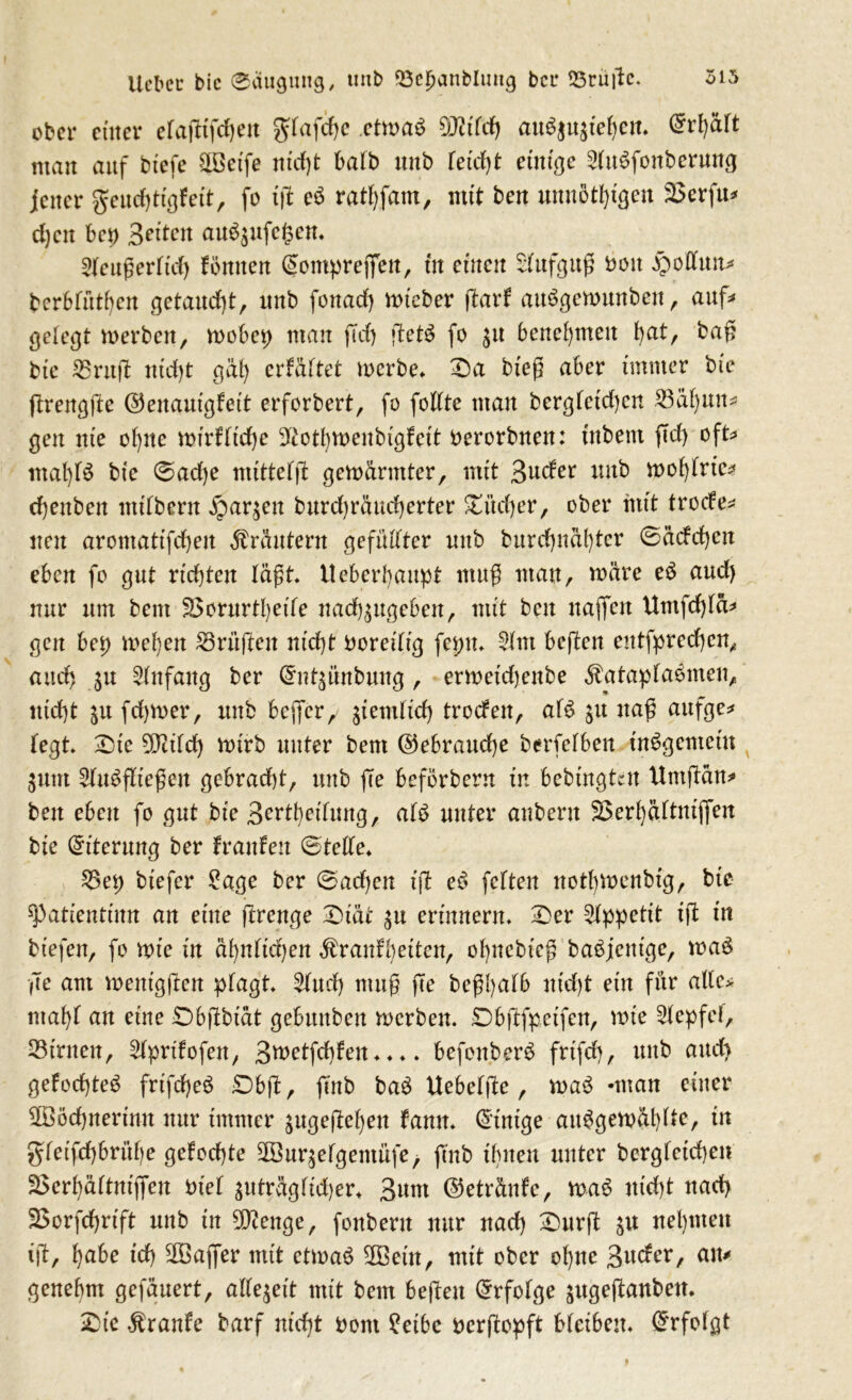 315 Ucbcc bic 01111911119, tmb ©ebanblmtg bei* SSrüjlc. ober einer elaftifdjen gdafdje etma$ 9Mdj ait$$nzief)en. @r1)ä(t man auf biefe 3Betfe nicht halb unb feiert 0111190 51tBfonberung jener geudjtigfett, fo iß e3 ratsam, mit ben unnötigen 23erfit* d)cn bep Seiten au^ufegen. Sleugerftd) Brnten (Somprejfen, in einen Aufguß boit Rottum berbfüthen getaucht, unb fottad) mieber (tarf aiBgenmnbeit , auf# gelegt werben, wobep man ftd) fteB fo 31t benehmen J>atr bag bie 23ruü ntd)t gal) erfältet werbe. £)a bieg aber immer bie ftrengjle ©enautgfeit erforbert, fo follte man berglctd)cn 23al)un* gen nie ol)ite wirflidje SRothwenbigfeit berorbnen: inbem ficf> oft mal)B bie ©ad)e mittels gewärmter, mit Spider unb wol)lrtc* djenbeit milbern ^arjen burd)räud)erter SEitdjer, ober mit trode* neu aromattfcheit Kräutern gefüllter nnb burd)ndl)ter ©ädd)cit eben fo gut richten lägt. Ueberhaupt nutg man, roäre e$ aud) mir um bem 3$orurtl)eile nadb^ttgeben, mit ben naffen Umfcfyfä* gen bep wehen Prüften nid)t boreilig fepn. 51m beften entfprechen, and) 511 51nfaitg ber (5nt$nnbung, erweidjenbe $atapla$men, nid)t 51t fdjwer, unb bcjfer/ ziemlich troden, aB 511 nag aufge* legt £)te ?9tild) wirb unter bem @ebraud)e betreiben insgemein 511111 51iBfltegen gebracht, unb fee beförbern in bedingten Uniftöm ben eben fo gut bie Bereifung, aB unter anbern SBerhältnifien bie Eiterung ber hänfen ©teile. 35et) biefer Sage ber (Bad)en iß e£ feiten not()U)enbtg, bie spatientiun an eine jtrenge -Diät 511 erinnern. £>er 51ppetit ift in biefeit, fo wie in äl)nlid)en Äranfbeiten, ol)itcbieg ba£jentge, wa$ ge am wenigsten plagt 51ud) mug ße begl)alb nid)t ein für alle* ntabl an eine £)bftbiät gebunben werben. Dbftfpeifen, wie 51epfei, kirnen, 51prtfofen, Bwetfchfen.... befoitber$ frifd), unb aud) gefodjteS frifdjeö £)bjl, ftnb ba$ Uebeljte, waB -man einer SOBöchnerinn nur immer 5itge(M)en fantt. Einige aufgewühlte, in gleifd)brüf)e gelochte SGBurjelgentüfe, ftnb ihnen unter dergleichen 25erl)ältnijfeu btel ^uträgüd)er. Bnm ©etränfe, waf nid)t nach SSorfchrift unb in Stenge, foitberit nur nad) Surft 51t nehmen ift, habe td) SOBaffer mit etwaf 5Bein, mit ober ol)ne Bnder, am genehm gefäuert, allezeit mit bem beften Erfolge jugeftanbeit. £>ie Trante barf nicht bom Seihe berftopft bleibem Erfolgt