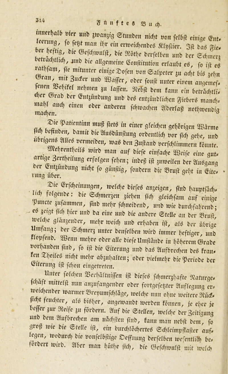 Sänfte« «Bu$. ‘'mCrM& röfcr u,,b Stunben mrf,t «on felbff einige tot* rnn0, [o fe|t man it>r ein ermeichenbcb Älpffier. 3ff bab Sie. hT-vS btC @cfd,mur^' bie berfeffeen unb bcr ©dunen Clac} 1 nn<0 bie a%ememe @o.nfittatfoit erlaubt c$, fo fft e£ »a >fam, ffe mitunter einige ©ofen »on Salpeter su adjt 6ib iebn feZ'V’T^1^? UUb 3BflffCr' °bCr fDltfI U,,ter e,'!,em «»fl«nef. fenen a?e()t er nehmen ju taffen. 3?e'6ff bem fanu ein betrachtli. d er &rab ber «ntjünbung unb beb entjünblichen lieber« mand,. mSen^ ^ aberen ^Warf>ctt Sftar«? notbmenbig r , S;le ^atlcntmn nUfP rtetö in einer greifen gehörigen 23arme beffubeu, bannt bie Sfubbirnffung orbentlicfj Por ffcfj gebe, unb ubrtgeng Meb »ermetben, mag ben 3«ffanb Perfchlimtnern »nute. Iffehmitbctlb mirb man auf biefe einfache SSeife eine gut. ar ige 3erthriluttg crforgeit fcfen; iitbef ifl jitmeilen berSlubgang nmg^iber bU3 ^ 9llfhS' fonbcnt b,e S3ru|1 9cbt '« @itc. .... ,~!c ®n'd)cinimgen, melche bicfeb mtjeigeu, ffnb banptfäd). M, folgenbe: b.e ©dpncrjen sieben (ich gfeicbfam auf einige Pmicte jufammen, ffnb tuefr fcffneibeub, unb wie burcbfabmib • - eo jeigt ffcfi hier unb ba eine unb bie anbcre ©teile au ber Sruff meld)c glänjeitber, mefir meid; unb erhaben fff, alb ber übrige Umfang; ber Scffmerj unter bcnfelbett mirb immer heftiger, unb flopfenb. äöenn mehre ober alle biefe Umffänbe in höherem ©rabe berbaubeu ffnb, fo fff bie ©iterung unb bab 3luf6red)en beb Iran, fen X!)eile6 nicht mehr abjuhalten; ober »iefmefir bie^criobe bcr Eiterung iß fdfyon eingetveten♦ f,,,.Uutcr |t'M,en 2>erfjäitnfffen iff bicfeb fchmerjhafte Staturge. irnaft mitrclff nun anjufangenber ober fortgefefiter Auflegung er. meichenber mariner »repuntfehlüge, meldje nun ebne meitere fftäd, ficfft feuchter, alb bibfjer, angemanbt merbeit leimen, je eltcr je l'effer gur Steife 31t förbern. 3iuf bie ©teilen, mclche berSeitfgnng unb bem Sluf&rcchen am nScbffen ffnb, fann man nebff bem, fo groff mte bie ©teile iff, ein burchlöchertcö ©chleimpflaffcr auf. legen, meburd) bie Penfcl&ffige Deffuung berfelben meffntliS) &c. rorbert mirb. 316er man biitbe ffd), bie ©efchmulff mit meid?