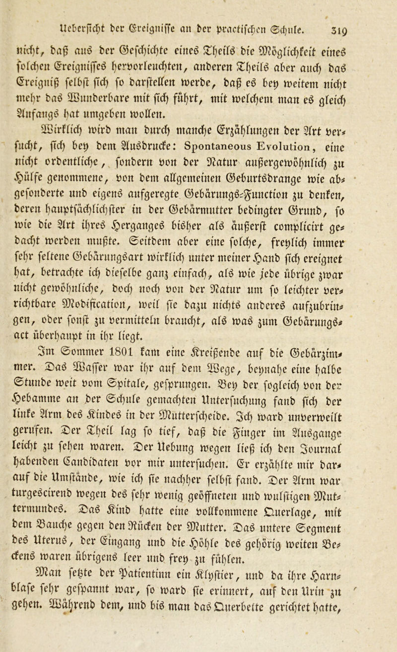 nicht, baß mt$ ber ©efd)td)te eines ZijeiU bte $iögtid)fcit eines folgen (SreigniffeS herborteud)teu, anberen £f)edS aber and) baS ©retgntß fetbß (Td) fo barjMeit merbe, baß eS bet) weitem nicht mehr baS SBunbcrbare mit fid) führt, mit mefchent man eS gteid) Anfangs bat umgeben motten. 2Birttid) mirb mau burd) manche ©r^ahfungeu ber 2trt ber* fuefjt, (Td) beb beitt SttuSbmcte: Spontaneous Evolution, eine nid)t orbenttid)e, foubern bon ber 9?atur attßergcmöhnfid) $u §ütfe genommene, bon beut attgentetiteu ©eburtSbrange wie ab* gefonberte nnb eigene aufgeregte ©ebärungS^unction $u beuten, bereu hauptfädffkhjTer in ber ©ebärmutter bebingter ©runb, fo wie bte 2trt ihres Herganges bisher afS äußert contpficirt ge* bad)t merbeu mußte. ©et'tbent aber eine fotd)e, fret)Tid) immer fei)r fettene ©ebarungSart mirftid) unter meiner £aub (Td) ereignet hat, betrachte ich biefetbe gau$ einfach, atS mte febe übrige $mar nicht gemöhntiche, bod) nod) bon ber D^atnr unt fo leichter ber* richtbare 9Jtobiftcation, weil fte ba^n nichts aubereS anftubrtu* gen, ober fonjl ju bermitteln braucht, atS maS $unt ©ebärungS* act überhaupt in il)r Hegt. 3m ©ommer 1801 tarn eine ßreißenbe auf bte ©ebenem* mer. £aS SfBaffer mar ihr auf beut 2öege, bepuahe eine halbe ©tunbe weit bont ©pitate, gefprungen. 23ep ber fogteid) bon ber gebäumte an .ber ©chufe gemachten ltnterfuchung fanb (Td) ber Tinte 5lrnt beS ÄtnbeS in ber ffftutterfd)eibe. 3d) marb unoermeitt gerufen. £>er %\)eil tag fo tief, baß bie ginger int 2(uSgangc leicht $u fehen maren. £)er Hebung megen ließ id) ben Sottruaf habettbett (Sanbibaten bor mir mtterfud)en. ($r eqäbtte mir bar* auf bie UmjTanbe, mie td) (Te nachher fetbfT fanb. £er 2trm mar turgeSctrenb megen beS fe()r menig geöffneten nnb mutigen $cut* tcrmunbeS. £aS Ätnb hatte eine bottfontntene Duertage, mit bem fauche gegen ben bilden ber Butter. £>aS untere ©egment beö Utertm, ber (Eingang nnb bie jpöhte beS gehörig meiten 23e* tfenS maren übrigens teer nnb frep ^u fühten. Wlan fegte ber tyatientinn etnÄtpfTier, nnb ba ihre £arn* btafe fehr gefpanut mar, fo marb (Te erinnert, auf ben Urin 51t gehen. ^IBäljrenb bem, unb bis man baSDuerbeite gcridjtet hatte,