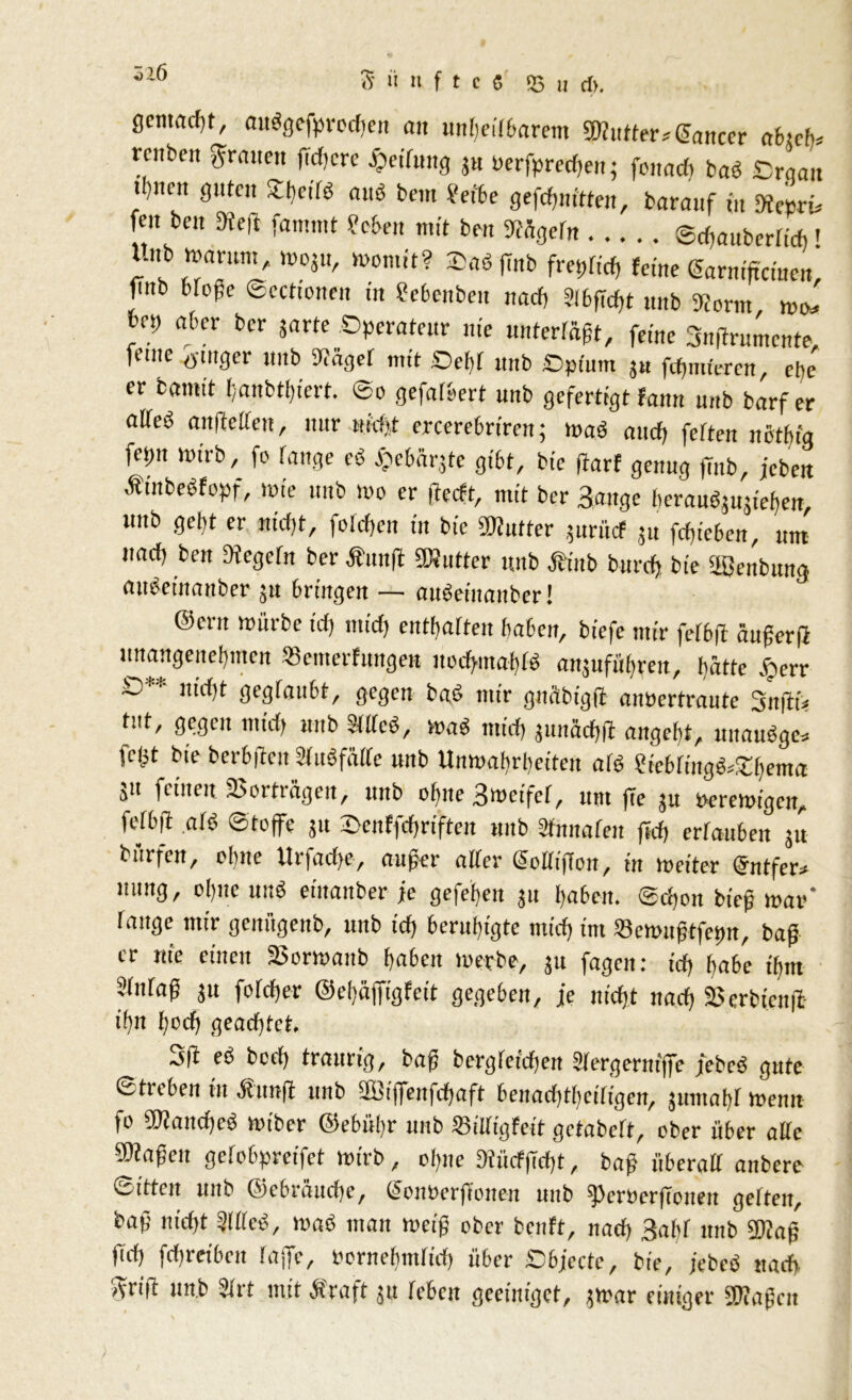gcmncfjt, außgefprochen an unheilbarem dufter*Cancer afesch- renhen grauen fTcfjcre Reifung jn berfpredtett; fonach baß Drqan i)nnt guten 2hcilß anß bcin ?etbe gefchnitten, baranf in Keori* feit beit m rammt Men mit ben Kügefn ®d>«uberftdi» Unb man,nt, moju, womit? $aß ffnb freyftef, feine Carntftcmen, finb bloße Scctionen in Scbcnben nach SI6ffcf>t nnb Körnt wo* V? ahn bcr Jnrtc °PeratfUr »« »nterrägt, feine Snffrumente, ferne ö'tnger nnb Kager mit Sehr unb Cpium j« fdjmferen, et)e er bantit [;anbti)iert. ©o gefalbert unb gefertigt fann unb barfer aKeß änderten, ttttr Hiebt ercerebrireit; maß attef) feften nöthig fetm wirb, fo fange eß £ebär3te gibt, bte darf genug finb, jeben Ätitbeßfopf, tote unb wo er fteeft, mit bcr Sauge beraußjujiefien, unb gebt er niefjt, fo[cf)cn in bic fKutter jnrücf ju fcfjieben, um ttaef) ben Kegcrtt ber Ämtft ÜÄutter unb Äütb bttreh bte äßenbuna außetnanber ja bringen - außeinauber! 9 @ern würbe icfj ntirfj enthärten haben, biefe mir ferbft äußerff unangenehmen »emerfungen itod>mahrß anjufühven, hätte jjerr £>* nicf,t gegfaubt, gegen baß ttttr gnäbt'gft anbertraute Snftü tut, gegen mich unb Meß, waß nttd) pnächd angeht, uttaußge* fet^t bte berbftett STußfaife unb Unwahrheiten afö ?icbringß*£hema i“ fc‘ne« Vorträgen, unb ohne Bmeifet, um fie ju Verewigen, ferbft a(ß Stoffe 31t 2>enffd)riften unb Sfmtafen f»d> ertauben ju bürfen, ohne Urfad>c, außer alter CollijTon, in weiter Cntfer* ’tting, cl>,lc «nß etttanber je gefe'hen 31t haben. ©cbon bieß war' lauge mir gcitftgettb, unb ich beruhigte mich int 23ewußtfet>n, baß er nie einen S>orwattb haben werbe, 31t fagett: td) habe thnt Mtaß ju forcier ©elfäffigfeit gegeben, je nicht nach 2$erbienfi ihn hoch geachtet. ,j|t eß bcch traurig, baß bergteidjen Sfergerniffe jebeß gute Streben itt Ättnfl uttb 333tjfeitfd)aft beitad)thci(tgcn, Juntahl wenn fo SKandjeß wiber ©ebüfr unb SSilftgfeit getabeft, ober über alte Maßen gefobpreifet wirb, ohne KiicfjTcht, baß nberalt anbere Sitten uttb ©ebräuche, ConberjTotten ltttb flcröcrftoiten gefteit, bafj nicht Meß, waß man weiß ober benft, nach Saftf nnb 5Kaß ftd) fehreiben faffe, bornefjtnrid) über ©bjecte, bte, jebeß nach griff unb Sfrt mit Ära ft 3U feben geeiniget, 3War einiger iüüafcn
