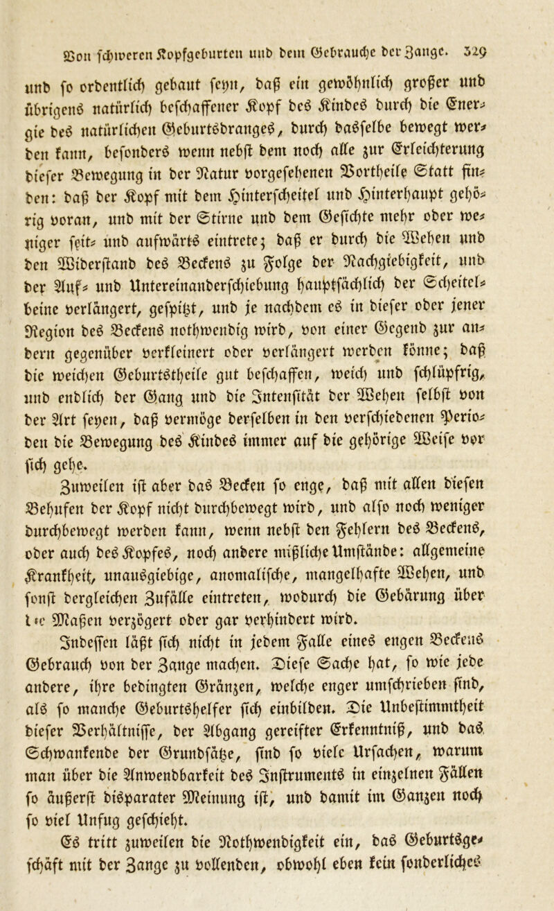 £on ferneren Jtopfgetmrten uub bem ©ebtaucf)e bei- 3^»9C* 529 imb fo orbentfteß gebaut fejm, baß eüt gemößnftcß großer unb übrigens natürfteß befcßaflfener Äopf beS $inbe$ burcf) bte ©ner^ gte beS natürfteßett ©ebitrtSbrangeS, burcf) baSfefbe bewegt wer* beit famt, befonberS n>eittt nebß beut uoef) affe jur ©rfeteßterung btefer Bewegung in ber Statur borgefeßenett 2$ortßeife Statt fttu beit: baß ber tfepf mit beut £tnterfcßettef uub Jpinterßaupt geßö* rtg borau, uub mit ber Stirne uub beut ©eßeßte utef)r ober we* Utger fett* uub aufwärts etntrete; baß er burcf) bte $Beßeit uub beu SBBiberßanb beS SßecfenS $u gofge ber Sfcacßgfebigfeit, uub ber 2fuf* uub Unteretnanberfcßtebung ßauptfücßficß ber @cßeitef* betite berfangert, gefpt^tr uub je naeßbem eS in btefer ober jener ^tegton beS 23ecfenS notßwenbtg wtrb, bon etiter ©egeitb ^ur an* bent gegenüber berffetnert ober berfangert werben fönne; baß bte weteßen ©eburtStßcife gut befcßajfett, weieß uub fcßfüpfrtg, nnb enbftcß ber @ang uub bte Sntenßtat ber SDßeßen fefbß bon ber 2frt fet>eu, baß bernlöge berfefben tu beu berfcßtebeueit sperto* beit bte Bewegung beS ÄittbeS immer auf bte gehörige 2Betfe bor ftef) geße> Bttwetfen iß aber baS Werfen fo enge, baß mit affen btefen SBeßufen ber $opf nid)t bttreßbewegt wtrb, uub affo uoef) weniger bttreßbewegt werben faittt, wenn nebß beu geifern beS SßecfenS, ober auef) beSÄopfeS, uoef) aubere nüßficßeUntßänbe: affgentetne #ranfßett, unattSgtebtge, attomafifeße, mangeff)afte 2Beßen, unb fonß bergfeteßen BufäIXe etntreten, wobnreß bte ©ebärmtg über l fc 9D?aßcn ber^ögert ober gar berßtnbert wirb. Snbeffen faßt ßcf) nteßt tu jebem gaffe et'tte^ engen 25ecfenS ©ebraueß bou ber Bflttge ntaeßen. £tefe Sacße ßat, fo wte jebe aubere, tßre bebtngteu ©räumen, wefeße enger untfeßrteben ßnb, als fo maueße ©eburtSßeffer ßcß etitbtfbem £>ie Unbeßtmmtßett btefer SSerßäftmffe, ber Abgang gereifter ©rfenntutß, uub baS. Scßwanfeube ber ©ruttbfage, ßub fo btefc Urfacßen, warum mau über bte ^fnwenbbarfeit beS SnßrumentS in etnjefueit gaffen fo außerß btSparater Meinung iß, uub bamit im ©an^eit noefy fo bt'ef Unfug gefeßteßt. ©S tritt $uweifen bte ^otßmenbigfeit etu, baS ©eburt&ge* feßaft mit ber 3ange ju boffenbett, obwoßf eben fein fonberficßcS