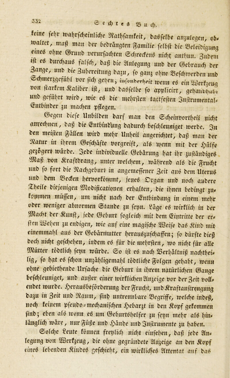 -1 ö e <H) t t a «8 H Ci}. ferne fefjr wahrfdjeinlicbe fKatbfamfe.t, baefelbe anjuiegen, ob, waltet, muß man ber bebrängten Familie fct6(t bfe »efeibigimg eweö ohne ©runb üerurfacfften ©dbrecfenö m'cfit anthun. 3ubem i|t cö burcffauö faffcfj, baß bie Stillegung nnb ber ©ebraud) ber 3angc, nnb bie Buberertung bajtt, fo ganj ol)ne Sefdtmerben nnb ©wmerjgefnbt üor (Id) get;eu ^ mfonWheit trenn ce ein ätierfieun ooit |taifern Äaltber t|t, unb baöfctbe fo gpptteirt, gebanobuoc imb geführt toirb, tote eö bie mehrten tgetfeften Snffrumentat, (Sntbinber jtt machen pflegen. ©egen bie|e Uitbttben barf man beit ©djetnöortfjetf nicf)t gnrediucu, baß bte (5ntbtttbuttg baburd) befd)teuntget toerbe, Sit beit meinen Ratten wirb mehr Unfjett angcrichtet, baß man ber ‘Jiatnr in ihrem ©efdjäftc oorgreift, aie toenn mit ber Jpütfe gezögert Würbe. 3ebc inbiütbuette ©ebärttng bat tfjr jufiänbtged ÜJJaß Oon Äraftbraitg, unter Wefcbem, wäbreitb atb bte grudjt ititb fo fort bie ftcaeffgeburt tit angenteffener Bett aitt» bettt Uterub unb bem Secfeit beroorfömmt, jeneb Organ unb nod) anbere t,bci(c btcjeittgen fDiobiftcattonen erhalten, bte ihnen bebtngt ju, fptttmen tttüjfen, um nicht itad) ber @ntbinbung in einem mehr ober weniger abnormen ©taube 51t fepn. füge eg wirftteff in ber ÜKadit ber Ättnft, jebe ©cbnrt fogreid) mit bem Eintritte ber er, ften äiicbeit ju enbigen, wtc auf eilte magtfdte ÜBetfe baö Äinb mit einemmaht auo ber ©cbärmutter bcrauöjufdiaffcu; fo biirfte bieß bod) nicht gcfcheheit, iitbent cö für bie ntebrfictt, wo nicht für alte fKütter töbttid) fetw Würbe, ©o tft cö nach fBerbäftmß nad)tbef, f'3, fo eb fdjoit uiijäbtigemabt töbttiche golgen gehabt, wenn ohne gebietbenbe ttrfadje bie ©eburt in ihrem natürlichen ©ange befd)teuniget, unb außer einer wirtlichen älitjetge oor ber Beit ooll, enbet würbe, ^eranbbeförberttitg ber grnrfif, unb Äraftanftrengung baju in Beit ititb 5>iaum, ffnb untrennbare ‘Begriffe, wetdte tnbeß, nod) feinem pfeubo,mechanischen ^ebarjt in ben Äopf gefontmen fütb; eben afo wenn eg um ©cburtobclfer 311 femt mehr alö bin, tängtid) wäre, nurpße unb jjünbe nnb Suffrumente jtt haben. ©oteffe £ eilte föntteu frepftd) nicht einfehen, baß jebe 21tt, tegung Oon äBerfjeug, bte ohne gcgriiitbetc Slitjetgc an ben Äopf eines tebenben Ätitbeb cefdiicht, ein mtrffidjeS Sltfenfat auf baö