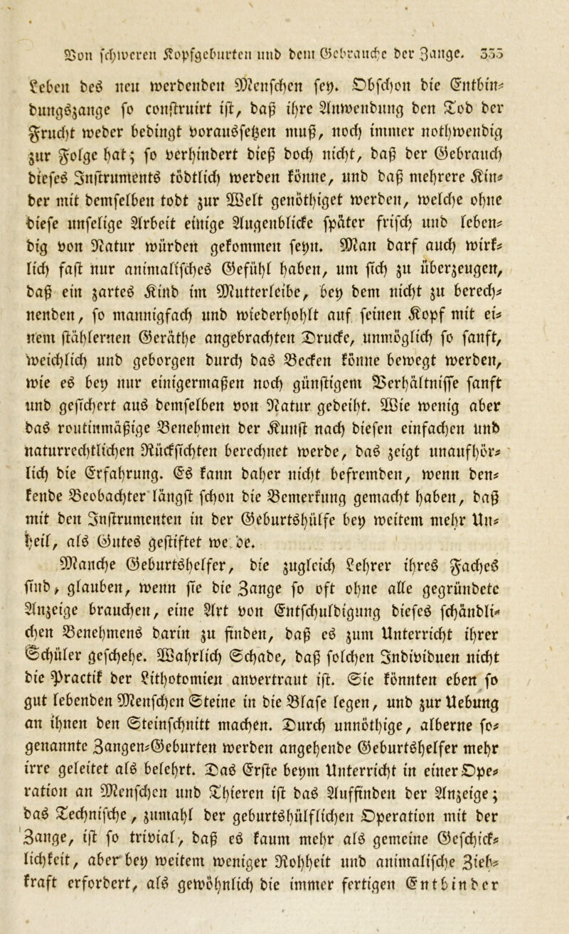 £>on ferneren 5vObfgeburtcit mtb bent ©cbraudjc bei* Bmtge. 355 Nebelt be£ ueu merbenbeit 9Äenfc^eit fet)* Ö.bfdjon bte Q?ntbhr* bung6$ange fo congruirt ig, baß üjre 2(Mt>enbung ben £cb ber grudg meber bebütgt horau$fe£en ntug, nod) immer notl)menbig $ur gofgehat; fo oerhinbert bieg bod) nicht, baß ber ©ebrattd) bicfeS 3ugruntent$ tobth'd) werben fönne, itnb bag mehrere $üt* ber mit bemfetben tobt $ur ÜEöeft genott)iget rnerben, h>efd)e ohne btefe imfeltge Arbeit einige ^ugeubttefe fpater frtfdj uitb feben* big bon Sftatttr würben gefomtneu fetnt* $ftatt barf and) tvivf* ttd) fag hur auintafifche^ ©efit^T haben, um geh $u überzeugen, bag etu zartem Ätub im Sftutterfeibe, bei) beut nicht zu bered)* nenben, fo mannigfach ttnb mieberholgt auf feinen $opf mit ei* nem ftafyterneu ©erätl)e angebrachten £)rutfe, unmöglich fo fanft, hteichftd) uub geborgeu bttrd) ba£ Becfen föune bemegt merben, h)te e$ bei) uur etnigerntagen nod) güngtgent 2$erhättntffe fanft uub ge(Td)ert au£ bemfetbeu bou Dtfatur gebetet, SOBte ment'g aber ba$ routtnmägige Benehmen ber $uug nad) bt'efen einfachen uub uaturred)tlid)eu 0?üdgd)ten bered)itet merbe, ba£ ^etgt unaufhör* ttd) bte Erfahrung* fattn bal)er nt'djt befretnben, trenn ben* feube Beobachter fättgg fd)ou bte Benterfung gemacht fabelt, bag mit beit Sngrumenten tu ber ©eburt^hüffe bet; weitem mehr Uu* t)et'f, afS C55nteö gegiftet me.be* fauche ©eburt^heffer, bte zugfetd) M)rer ü)re3 §ad)e6 gab, gfauben, wenn ge bte 3ange fo oft ohne alte gegrimbetc Anzeige brauchen, eüte £(rt bou Crutfchufbigung btefeö frf)änblt* d)eit Benehmend bartu zu gnben, bag c3 zunt Unterricht tf;rer Schüler gefd)ef)e* Jährlich @d)abe, bag fotcheu Subtbtbueu nid)t bte ^practif ber ?ttl)otomteu anbertraut tg* 0te föuuteit eben fo gut febenbeu 5^enfd)cu 6tetne tu bieBfafe (egen, uub jurllebuug au ihnen beu ©temfchiutt utacheu* £urd) unnÖthige, alberne fo* genannte 3angen*©eburten werben augeheube ©eburt^^elfcr mehr irre gefettet af£ belehrt* £a6 (5rge be^tn Unterricht tu ettterDhe^ rattou au 3fteufd)eu uub Khtereu tg ba^ Stufgubeit ber 5Xuget'ge; ba^ £ed)tttfthe, gitntahf ber geburt^hüffftd)eu Dperattou mit ber Sauge, tg fo trtbtaf> bag eö faum mehr af$ gemetue ©efebtef# ttchfctt, aber bet; mettern meittger uub autmattfehe 3tef^ fraft erforbert, afö gemöhnftd) bte immer fertigen ©utbtuber