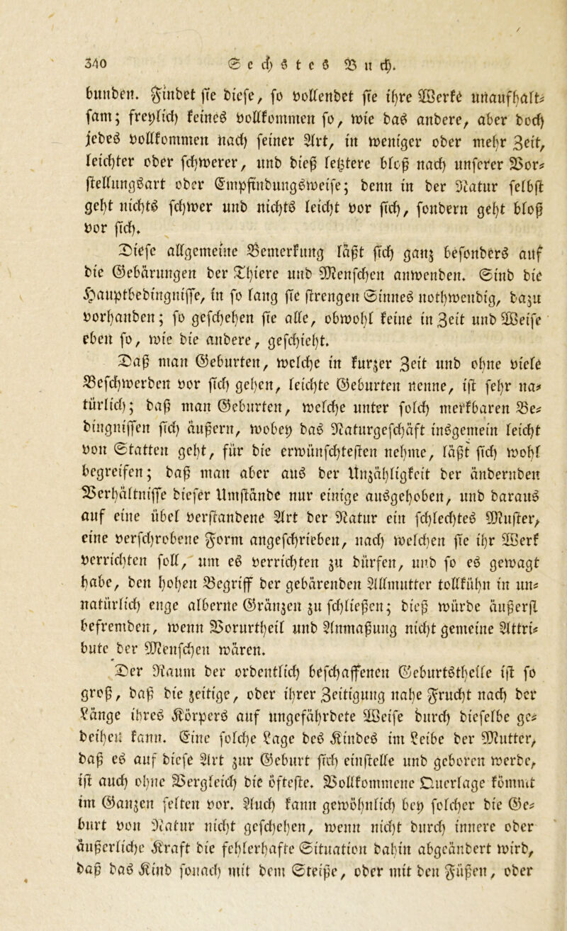 6uttbett. $ittbet fte biefe, fo ooltenbet fee t'bre $öerfe unanfhalt* fant; fretdid) fernem bekommen fo, tote beto anbere, aber bod) jebeg Oottfontmeu itad) feiner 5(rt, üt toent'ger ober mehr Beit, Ietd)fer ober fdjtoerer, itnb bieß festere Meß nad) unferer 3$or* (Mundart ober @mpftnbung$toetfe; benn in ber 3catur fetbft gcljt nid)t$ fd)toer mb nid)fö Xefct)t *>or fid), fottbern gebt Moß fcor (Tcf), £>üfe allgemeine $emerfung Taft ftd) galt& befonberS attf bte ©efcarungen ber £()tere mtb 9)?enfdjen antoenbem ©mb bte ®att:prt>ebütgnijfe, fit fo fang (Te jTrengen ©inne$ uothtoeitbig, ba;u fcorbanben; fo gefdjeben (Te alle, obtoofd feine in Bett «nbSDBetfe eben fo, tote bte anbere, gefcfjtefyt Sag man (Geburten, toetdje in fnqer Beit ttnb ebne Mete 53efd)toerben oor ftd) gelten, fetd)te ©eburteu nenne, tjT fel)r na* türlt'dj; baß ntan ©eburten, toetebe unter fold) ttterfbaren 35e* btngntjfen (Id) äußern, toobet) ba$ Diaturgefcbäft insgemein tetebt Don ©tatten gebt, für bte ertoünfd)te(Ten nehme, läßt ftd) toobf begreifen; baß man aber au£ ber llu;äl)(tgfctt ber änbernben 53crbä(tntflfe btefer Um (taube nur einige attogebobett, ttnb baratto auf eine übet oerßanbene 5kt ber Statur ein fcMed)te3 5DTuftet> etne nerfd)robene gornt angefd)rteben, nad) toefd)ett fte tbr Söerf Dcrricbtcn fett, um e$ oerrief} ten ju bürfett, nnb fo e$ getoagt habe, ben b^bejl begriff ber gebarettben SUTmutter tofffübn tu tut* natürlich enge afberne ©rängen $u fd)fteßen; bteß toürbe äußer fl befremben, toenn SSorurtbeif uttb Anmaßung ntd)t gemeine 2tttrt* butc ber 5Jceufd)cu toären. Ser Gattin ber orbentfief) befcbajfenen ©eburtätbeffe iß fo groß, baß beseitige, ober t'brer Bittgang nabe grudjt nad) ber £änge t'bre$ Äörperö auf ungefäbrbcte äöeife burd) btefefbe gc* bet'beu fann. (Sine fofdje £age beö $ütbe$ tut £eibe ber Butter, baß e£ auf biefe 2lrt $nr ©eburt ftd) einfielfe ttnb geboren toerbc, iß auch ol)ue §5ergfetd) bte bftefle* SSolffotttmcue Ducrfage fommt im ®an$en fetten oot\ 2fud) fann getoöbnftd) bet) fofeber bte ©e* burt non Statur ntd)t gefd)e()en, toenn nid)t burd) innere ober äußerliche straft bte fehlerhafte (Situation bahin abgeänbert tot’rb, baß ba£ $iub fonad) mit bem ©reiße, ober mit beu güßen, ober