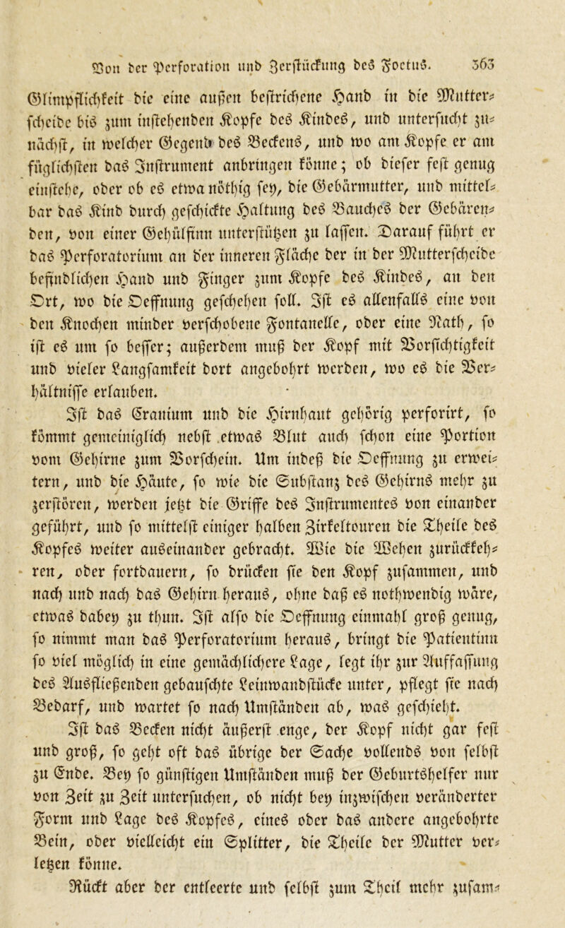 (SHfmpjlufjfett bte eine außen beffrfdjene ®anb fit bfe Butter* fdictbc bib jttm inffefenben $opfe beb $tnbeb, unb unterfudff $u* nad)ff, üt mefdfer Regent» beb 23edenb, unb tue am^opfe er am fügftdjffen bab Snffrument anbrütgett fönne; ob btefer feff genug etitffebe, ober ob eb etmanotfig fep, bte Gebärmutter, unb mittet* bar bab $inb burd) gefdffcfte Gattung beb 33aud)cb ber Gebären* beit, Dott einer Gel)fdßmt unterffüfsen ju taffem darauf führt er bab Pcrforatortum an ber tnneren gfäcfe ber üt ber 93iutterfd)cibe beffnbftcfyen £anb unb ginger §unt Äopfe beb Ätnbeb, an ben £>rt, mo bte Deffnung gefebefeu fofü 3ft eb affenfaffb etne Don beit $ttod)en ntfnber Derfcfobeue gontaneffe, ober etne 5catb, fo fff eb um fo beffer; außerbent muß ber $opf mft 35orffd)tigfcit unb Dtefer £augfamfett bort angebofrt merben, mo eb bfe 33er* fäftufffe erfaubem 3ff bab Drantum unb bfe jptntbaitt gehörig perforfrt, fo fömmt gentctntgffd) uebff etmab 23fitt and) fcboit etne Portion Dom Geftrue $um 33orfd)ctm Um ütbeß bfe Deffmtng ju ermet* tern, unb bte £>äute, fo mte bte ©ubffanj beb Gebfrnb me fr $u $crfförcu, merben fetst bfe Griffe beb gnßrumenteb Don etnaitber geführt, mtb fo ntfttefff einiger fafbeit 3üfeftouren bte ettc beb ^opfcb mefter anbetnanber gebracht 2Bic bfe 3Befen ^nritdfef* reu, ober fortbauern, fo britdett ffe ben $opf $ufammen, unb nadf unb naef bab Geftrn beraub, ohne baß eb notbmenbtg märe, etmab babep $u tfum 3 ff affo bfe Deffnmtg ef mit aff groß genug, fo nimmt man bab perforatorfunt beraub, bringt bte ^atieutinn fo Dtef ntögftd) tu eine gemäd)(fd)cre ?agc, fegt tfr §ur 3fuffaffuug beb 2fubffießenben gebaufdffe ?cmmanbffücfe unter, pflegt ffe nad) 23ebarf, unb märtet fo nad) Umffänbeit ab, mab gefdffeft. 3 ff bab 53cdeit ntdff ättßerff enge, ber $opf ntdjt gar fcfl unb groß, fo geft oft bab übrige ber ©adje Dolfeitbb Don fefbff §u Gnbe» 25ep fo günfftgen Untffänben muß ber Geburtbfeffer nur Don Seit 3rit unterfueben, ob nfeft bep tn$mtfd)en Deränberter gönn unb £age beb $cpfeb, ctiteb ober bab aitbcre augebobrte S3eirt, ober Dfeffetdff ein ©pfitter, bfe ber Butter Der* fegen fönne» 9fücft aber ber entfeerte unb fefbff $um £bc^ tttefer