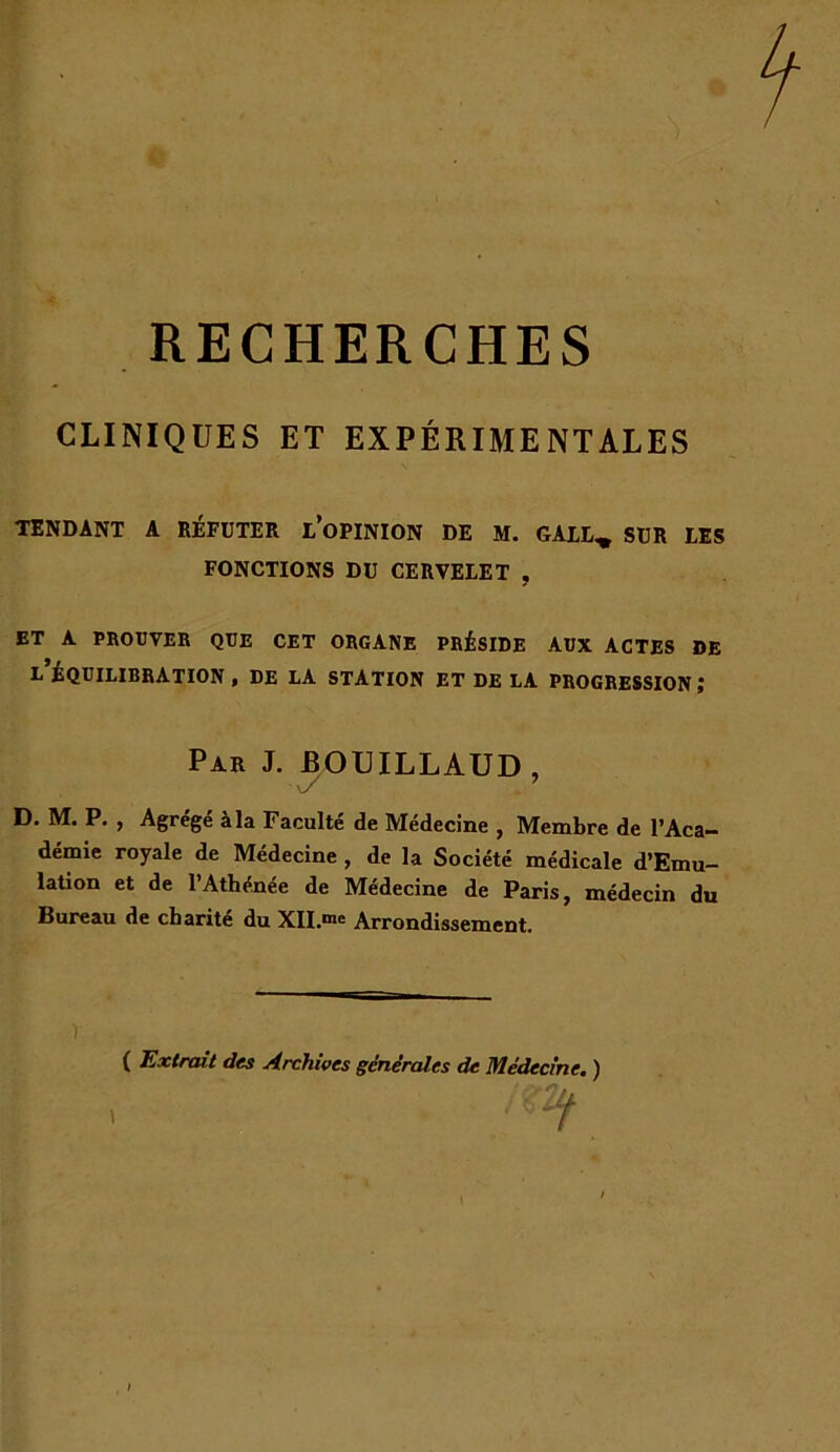 RECHERCHES CLINIQUES ET EXPÉRIMENTALES TENDANT A RÉFUTER l’oPINION DE M. GALE^ SUR LIS FONCTIONS DU CERVELET , ET A PROUVER QUE CET ORGANE PRÉSIDE AUX ACTES DE L ÉQUILIBRATION , DE LA STATION ET DE LA PROGRESSION ; D. M. P. f Agrege à la Faculté de Médecine , Membre de l’Aca- démie royale de Médecine , de la Société médicale d’Emu- lation et de l’Athénée de Médecine de Paris, médecin du Bureau de charité du XII.®® Arrondissement. ( Ext/mi des Archives générales de Médecine. ) Par J. ROUILLAUD,