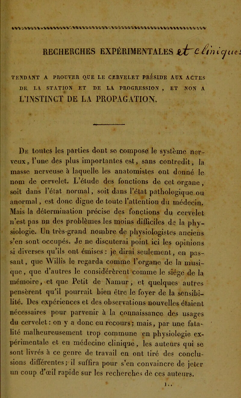 %'W^WWV«>‘V\>V^^VW*»'VWV'V&’^WW''.V^WW%^i'TU\/tk/V^WVVWl/W^W'W RECHERCHES EXPÉRIMENTALES sdrc. At TENDANT A PROUVER QUE LE CERVELET PRÉSIDE AUX ACTES DE LA STATION ET DE LA PROGRESSION , ET NON A LTNSTINCT DE LA PROPAGATION. De toutes les parties dont se composef le système ner- veux, l’une des plus importantes est, sans contredit, la masse nerveuse à laquelle les anatomistes ont donné le nom de cervelet. L’étude des fonctions de cet organe, soit dans l’état normal, soit dans l’état pathologique ou anormal, est donc digne de toute l’attention du médecin. Mais la détermination précise des fonctions du cervelet n’est pas un des problèmes les moins difficiles de la phy- siologie. Un très-grand nombre de physiologistes anciens s’en sont occupés. Je ne discuterai point ici les opinions si diverses qu’ils ont émises : je dirai seulement, en pas- sant , que Willis le regarda comme l’organe de la musi- que, que d’autres le considérèrent comme le siège de la mémoire, et que Petit de Namur, et quelques autres pensèrent qu’il pourrait bien être le foyer de la sensibi- lité. Des expériences et des observations nouvelles étaient nécessaires pour parvenir à la connaissance des usages du cervelet : on y a donc eu recours ; mais, par une fata- ' lité malheureusement trop commune en physiologie ex- périmentale et en médecine clinique, les auteurs qui se sont livrés à ce genre de travail en ont tiré des conclu- sions différentes; il suffira pour s’en convainere de jeter un coup d’œil rapide sur les recherehes dé ces auteurs. !..