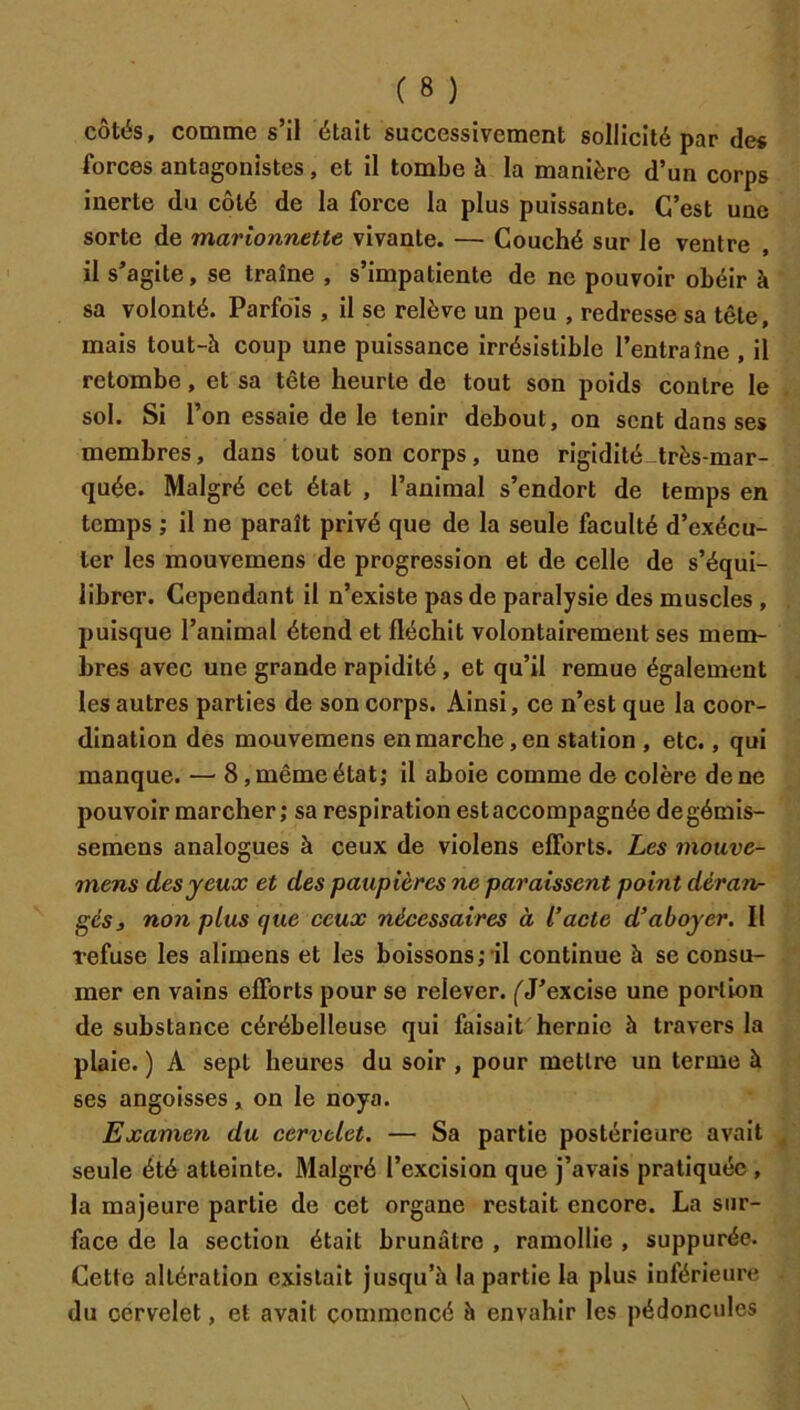 côtés, comme s’il était successivement sollicité par des forces antagonistes, et il tombe à la manière d’un corps inerte du côté de la force la plus puissante. C’est une sorte de marionnette vivante. — Couché sur le ventre il s’agite, se traîne , s’impatiente de ne pouvoir obéir à sa volonté. Parfois , il se relève un peu , redresse sa tête, mais tout-à coup une puissance irrésistible l’entraîne , il retombe, et sa tête heurte de tout son poids contre le sol. Si l’on essaie de le tenir debout, on sent dans ses membres, dans tout son corps, une rigidité-très-mar- quée. Malgré cet état , l’animal s’endort de temps en temps ; il ne paraît privé que de la seule faculté d’exécu- ter les mouvemens de progression et de celle de s’équi- librer. Cependant il n’existe pas de paralysie des muscles , puisque l’animal étend et fléchit volontairement ses mem- bres avec une grande rapidité, et qu’il remue également les autres parties de son corps. Ainsi, ce n’est que la coor- dination des mouvemens en marche, en station , etc., qui manque. — 8, même état; il aboie comme de colère de ne pouvoir marcher; sa respiration estaccompagnée degémis- semens analogues à ceux de violens efforts. Les mouve- mens des yeux et des paupières ne paraissent point déran- gés 3 non plus que ceux nécessaires à l’acte d’aboyer. Il refuse les alimens et les boissons;'il continue h se consu- mer en vains efforts pour se relever. ('J’excise une portion de substance cérébelleuse qui faisait hernie à travers la plaie. ) A sept heures du soir , pour mettre un terme à ses angoisses, on le noya. Examen du cervelet. — Sa partie postérieure avait seule été atteinte. Malgré l’excision que j’avais pratiquée, la majeure partie de cet organe restait encore. La sur- face de la section était brunâtre , ramollie , suppurée. Cette altération existait jusqu’à la partie la plus inférieure du cervelet, et avait commencé à envahir les pédoncules