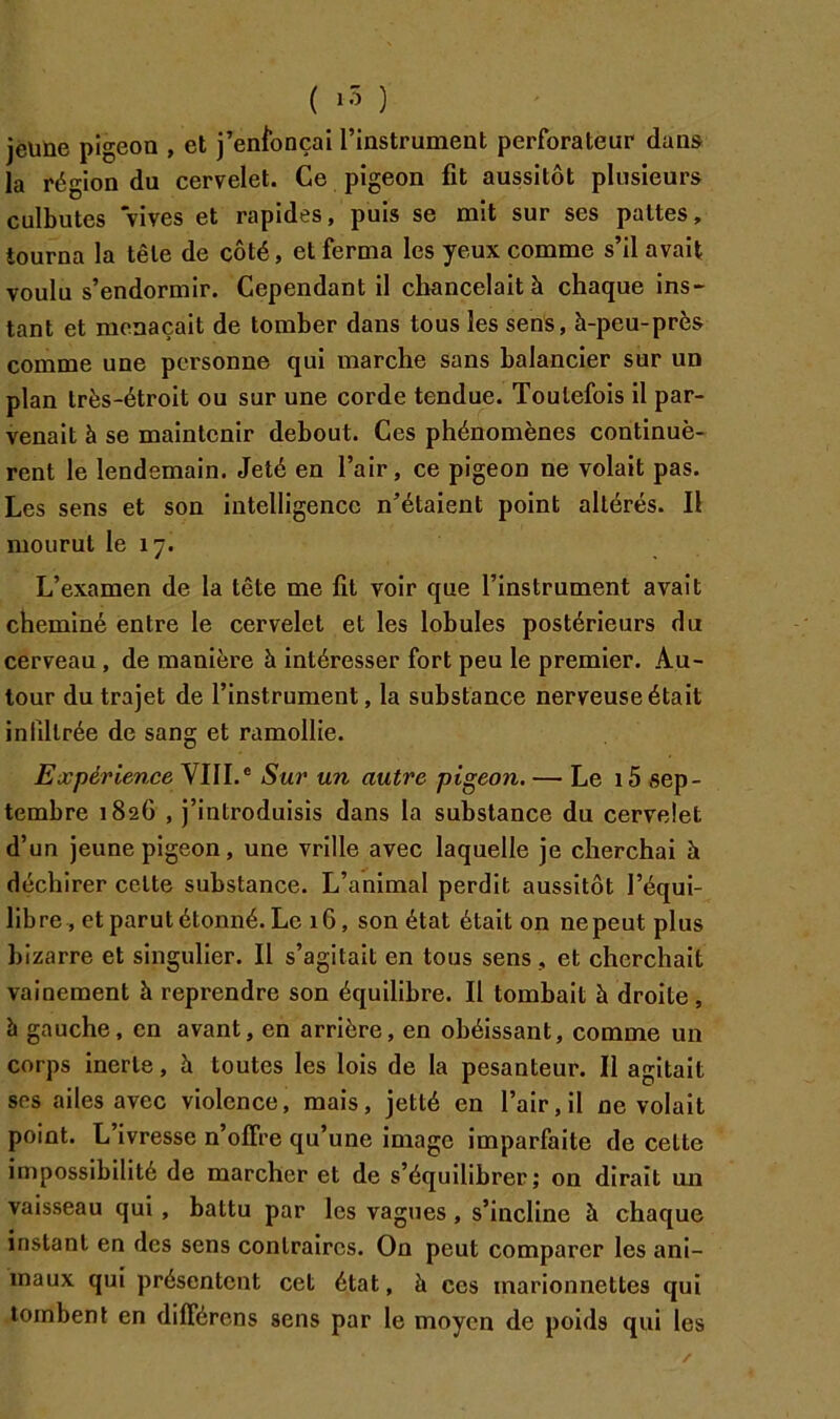 jeune pigeon , et j’enibnçai l’instrument perforateur dans la région du cervelet. Ce pigeon fit aussitôt plusieurs culbutes vives et rapides, puis se mit sur ses pattes, tourna la tête de côté, et ferma les yeux comme s’il avait voulu s’endormir. Cependant il chancelait à chaque ins- tant et menaçait de tomber dans tous les sens, à-peu-près comme une personne qui marche sans balancier sur un plan très-étroit ou sur une corde tendue. Toutefois il par- venait à se maintenir debout. Ces phénomènes continuè- rent le lendemain. Jeté en l’air, ce pigeon ne volait pas. Les sens et son intelligence n’étaient point altérés. Il mourut le 17. L’examen de la tête me fit voir que l’instrument avait cheminé entre le cervelet et les lobules postérieurs du cerveau, de manière à intéresser fort peu le premier. Au- tour du trajet de l’instrument, la substance nerveuse était infdlrée de sang et ramollie. Expérience VIII.® Sur un autre pigeon. — Le i5 sep- tembre 1826 , j’introduisis dans la substance du cervelet d’un jeune pigeon, une vrille avec laquelle je cherchai à déchirer celte substance. L’animal perdit aussitôt l’équi- libre, et parut étonné. Le 16, son état était on nepeut plus bizarre et singulier. Il s’agitait en tous sens, et cherchait vainement à reprendre son équilibre. Il tombait à droite, à gauche, en avant, en arrière, en obéissant, comme un corps inerte, à toutes les lois de la pesanteur. Il agitait ses ailes avec violence, mais, jetté en l’air, il ne volait point. L’ivresse n’olFre qu’une image imparfaite de cette in)possibilité de marcher et de s’équilibrer; on dirait un vaisseau qui, battu par les vagues, s’incline à chaque instant en des sens contraires. On peut comparer les ani- maux qui présentent cet état, à ces marionnettes qui tombent en différons sens par le moyen de poids qui les