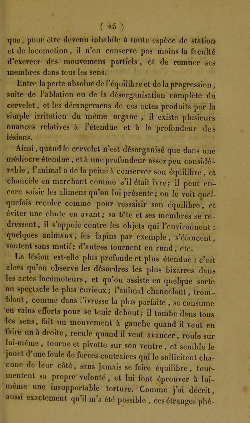 Tjiic, poiii' circ clovcnu inhabile ù loulc espèce de station et de locomotion, il n’en conserve pas moins la faculté d’exercer des mouvemens partiels, et de remuer ses membres dans tous les sens. Entre la perte absolue de l’équilibre et de la progression, Suite de l’ablation ou de la désorganisation complète du cervelet, et les dérangemens de ces actes produits par la simple irritation du même organe , il existe plusieurs nuances relatives h l’étendue et à la profondeur des lésions. Ainsi, quand le cervelet n’est désorganisé que dans une médiocre étendue, et à une profondeur assez peu considé- rable , l’animal a de la peine à conserver son équilibre , et chancèle en marchant comme s’il était ivre; il peut en- core saisir les alimens qu’on lui présente; on le voit quel- quefois reculer comme pour ressaisir son équilibre, et éviter une chute en avant; sa tête et ses membres se re- dressent , il s appuie contre les objets qui l’environnent : quelques animaux, les lapins par exemple, s’élancent, sautent sans motil; d’autres tournent en rond, etc. La lésion est-elle plus profonde et plus étendue : c’est alors qu’on observe les désordres les plus bizarres dans les actes locomoteurs, et qu’on assiste en quelque sorte au spectacle le plus curieux; l’animal chancelant, trem- blant , comme dans 1 ivresse la plus parfaite , se Consume en vains efforts pour se tenir debout; il tombe dans tous les sens, fait un mouvement à gauche quand il veut en faire un à droite, recule quand il veut avancer, roule sur lui-même, tourne et pivotte sur son ventre, et semble le jouet d’une foule de forces contraires qui le sollicitent cha- cune de leur côté, sans jamais se faire équilibre, tour- mentent sa propre volonté, et lui font éprouver h lui- même une insupportable torture. Comme j’ai décrit, aussi exactement qu’il m’a été possible , ces étranges phé-