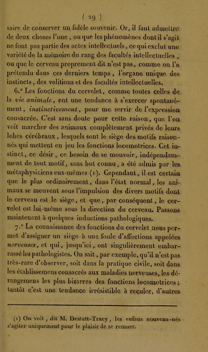 ( 20 ) saire de conserver un fidèle souvenir. Or, il faut aduaeUfe de deux choses l’une , ou que les phénomènes dont il s’agit ne font pas partie des actes intellectuels, ce qui exclut une variété de la mémoire du rang dos facultés intellectuelles , ou que le cerveau proprement dit n’est pas, comme on l’a prétendu dans ces derniers temps, l’organe unique des instincts, des voûtions et des facultés intellectuelles. 6. ° Les fonctions du cervelet, comme toutes celles de, la vie animale, ont une tendance à s’ejtercer spontané- ment, instinctivement, pour me, servir de l’expression consacrée. C’est sans doute pour cette raison, que l’on voit marcher des animaux complètement privés, de leurs lobes cérébraux, lesquels sont le siège des motifs raison- nés qui mettent en jeu les fonctions locomotrices. Cet in- stinct, ce désir, ce besoin de se mouvoir, indépendam- ment de tout motif, sans but connu, a été admis par les métaphysiciens eux-mêmes (i). Cependant, il est certain que le plus ordinairement, dans l’état normal, les ani- maux se meuvent sous l’impulsion des divers motifs dont le cerveau est le siège, et que, par conséquent, le cer- velet est lui-même sous la direction du cerveau. Passons maintenant h quelques inductions pathologiques. 7. “ La connaissance des fonctions du cervelet nous per’- met d’assigner un siège à une, foule d’affections, appelées nerveuses, et qui, jusqu’ici, ont singulièrement embar- rassé les pathologistes. On sait, par exemple, qu’il n’est pas très-rare d’observer, soit dans la pratique civile, soit dans les établissemens consacrés aux maladies nerveuses, les dé- rangemens les plus bizarres des fonctions locomotrices; tantôt c’est une tendance irrésistible à reculer, d’autres (1) On voit, dit M. Dvslatt-Tracy , les enfans nouveau-nés s’agiter uniquement pour le plaisir de se remuer.