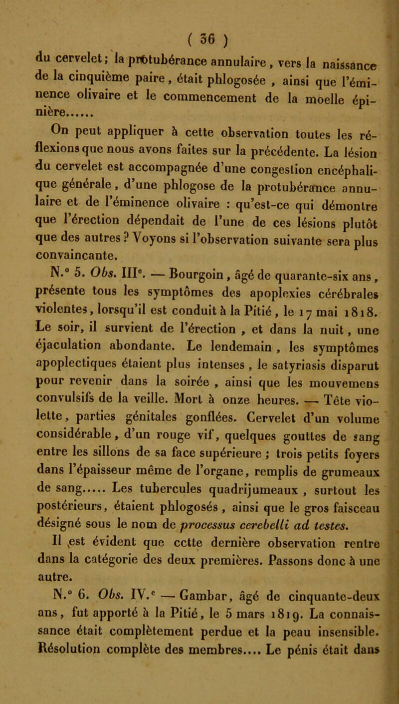 du cervelet; la protubérance annulaire, vers la naissance de la cinquième paire, était phlogosée , ainsi que l’émi- nence olivaire et le commencement de la moelle épi- nière On peut appliquer à cette observation toutes les ré- flexions que nous avons faites sur la précédente. La lésion du cervelet est accompagnée d’une congestion encéphali- que générale, d une phlogose de la protubérance annu- laire et de l’éminence olivaire : qu’est-ce qui démontre que l’érection dépendait de l’une de ces lésions plutôt que des autres ? Voyons si l’observation suivante sera plus convaincante. N.® 5. Obs. III®. — Bourgoin, âgé de quarante-six ans, présente tous les symptômes des apoplexies cérébrales violentes, lorsqu il est conduit à la Pitié, le 17 mai 1818. Le soir, il survient de l’érection , et dans la nuit, une éjaculation abondante. Le lendemain , les symptômes apoplectiques étaient plus intenses , le satyriasis disparut pour revenir dans la soirée , ainsi que les mouvemens convulsifs de la veille. Mort à onze heures Tête vio- lette, parties génitales gonflées. Cervelet d’un volume considérable, d’un rouge vif, quelques gouttes de sang entre les sillons de sa face supérieure ; trois petits foyers dans 1 épaisseur même de l’organe, remplis de grumeaux de sang Les tubercules quadrijumeaux , surtout les postérieurs, étaient phlogosés , ainsi que le gros faisceau désigné sous le nom de processus cerebelli ad testes. Il ,est évident que cette dernière observation rentre dans la catégorie des deux premières. Passons donc à une autre. N.® 6. Obs. IV.® —Gambar, âgé de cinquante-deux ans, fut apporté à la Pitié, le 5 mars 1819. La connais- sance était complètement perdue et la peau insensible. Résolution complète des membres.... Le pénis était dan»