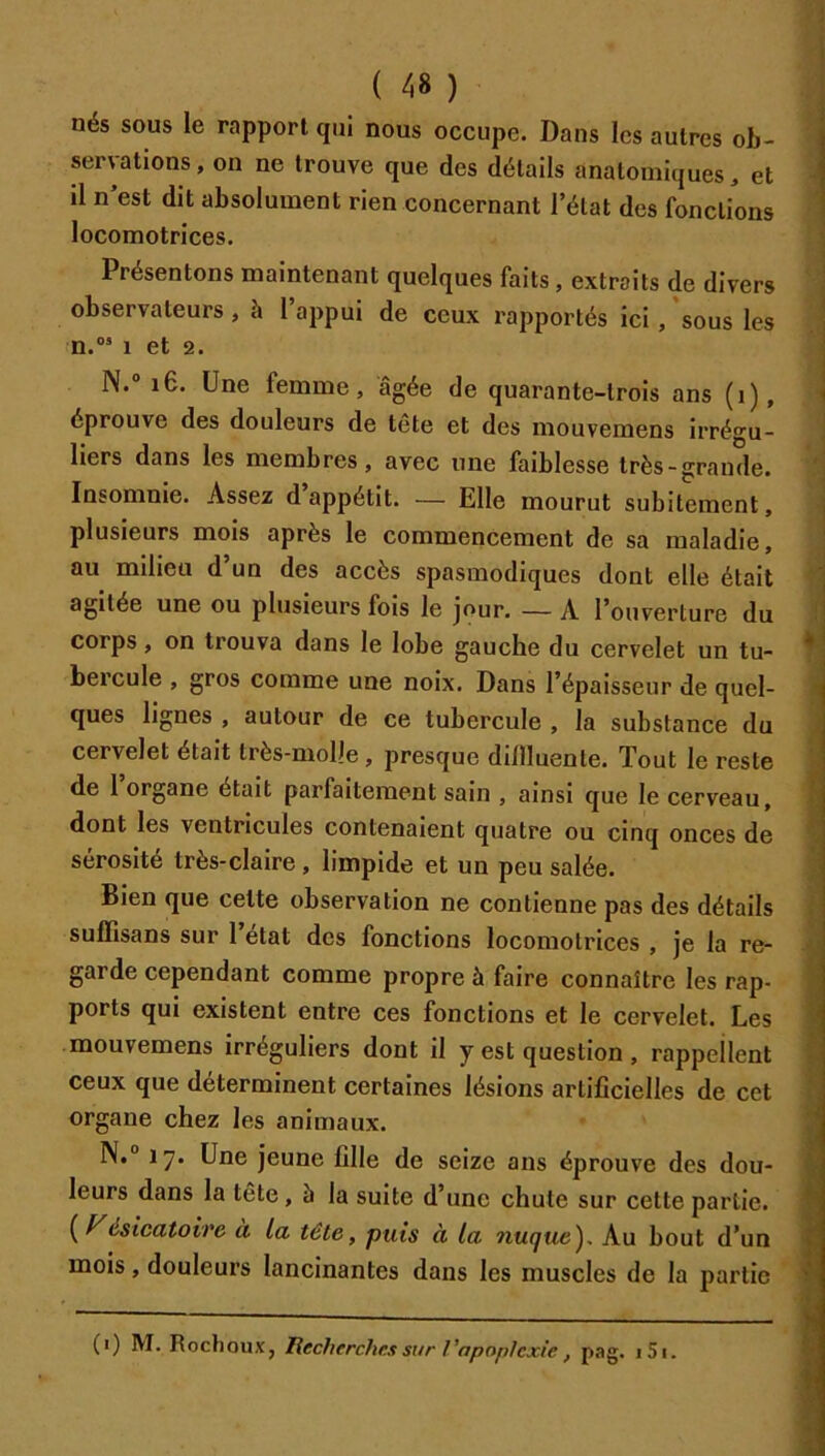 nés sous le rapport qui nous occupe. Dans les autres ob- servations, on ne trouve que des détails anatomiques, et il n’est dit absolument rien concernant l’état des fonctions locomotrices. Présentons maintenant quelques faits, extraits de divers observateurs, à 1 appui de ceux rapportés ici, sous les n.®’ 1 et 2. N.® i6. Une femme, âgée de quarante-trois ans (i), éprouve des douleurs de tête et des mouvemens irrégu- liers dans les membres, avec une faiblesse très-grande. Insomnie. Assez d appétit. — Elle mourut subitement, plusieurs mois après le commencement de sa maladie, au milieu d’un des accès spasmodiques dont elle était agitée une ou plusieurs fois le jour. — A l’ouverture du corps, on trouva dans le lobe gauche du cervelet un tu- bercule , gros comme une noix. Dans l’épaisseur de quel- ques lignes , autour de ce tubercule , la substance du cervelet était très-molle , presque dillluente. Tout le reste de 1 organe était parfaitement sain , ainsi que le cerveau, dont les ventricules contenaient quatre ou cinq onces de sérosité très-claire , limpide et un peu salée. Bien que cette observation ne contienne pas des détails suffisans sur 1 état des fonctions locomotrices , je la re- garde cependant comme propre à faire connaître les rap- ports qui existent entre ces fonctions et le cervelet. Les mouvemens irréguliers dont il y est question, rappellent ceux que déterminent certaines lésions artificielles de cet organe chez les animaux. l\i° 17. Une jeune fille de seize ans éprouve des dou- leurs dans la tête, 5 la suite d’une chute sur cette partie. {ésicatoire à la tête, puis à la nuque). Au bout d’un mois, douleurs lancinantes dans les muscles de la partie (i) M. Roctioux, liecherches sur l’apoplexie, pag. i5i.