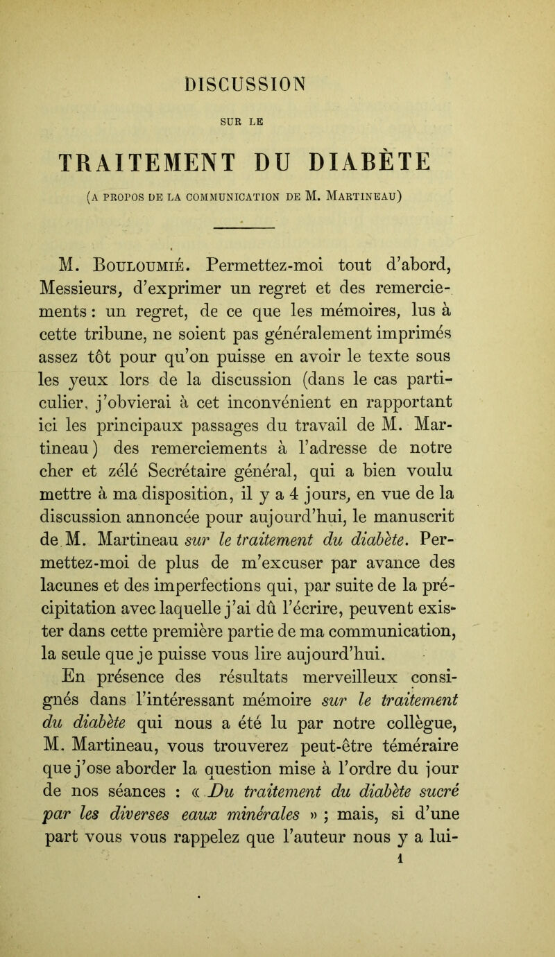 SUR LE TRAITEMENT DU DIABÈTE (a propos de la communication de M. Martineau) M. Bouloumié. Permettez-moi tout d’abord, Messieurs, d’exprimer un regret et des remercie- ments : un regret, de ce que les mémoires, lus à cette tribune, ne soient pas généralement imprimés assez tôt pour qu’on puisse en avoir le texte sous les yeux lors de la discussion (dans le cas parti- culier, j’obvierai à cet inconvénient en rapportant ici les principaux passages du travail de M. Mar- tineau) des remerciements à l’adresse de notre cher et zélé Secrétaire général, qui a bien voulu mettre à ma disposition, il y a 4 jours, en vue de la discussion annoncée pour aujourd’hui, le manuscrit de.M. Martineau le traitement du diabète. Per- mettez-moi de plus de m’excuser par avance des lacunes et des imperfections qui, par suite de la pré- cipitation avec laquelle j’ai dû l’écrire, peuvent exis- ter dans cette première partie de ma communication, la seule que je puisse vous lire aujourd’hui. En présence des résultats merveilleux consi- gnés dans l’intéressant mémoire sur le traitement du diabète qui nous a été lu par notre collègue, M. Martineau, vous trouverez peut-être téméraire que j’ose aborder la question mise à l’ordre du jour de nos séances : (l Du traitement du diabète sucré par les diverses eaux minérales » ; mais, si d’une part vous vous rappelez que l’auteur nous y a lui- 1