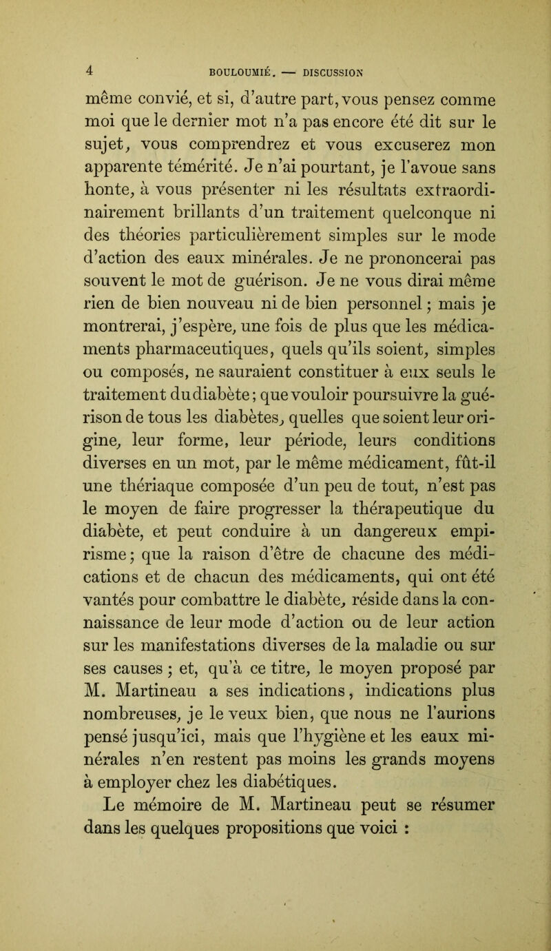 même convié, et si, d^autre part, vous pensez comme moi que le dernier mot n’a pas encore été dit sur le sujets vous comprendrez et vous excuserez mon apparente témérité. Je n’ai pourtant, je l’avoue sans honte, à vous présenter ni les résultats extraordi- nairement brillants d’un traitement quelconque ni des théories particulièrement simples sur le mode d’action des eaux minérales. Je ne prononcerai pas souvent le mot de guérison. Je ne vous dirai même rien de bien nouveau ni de bien personnel ; mais je montrerai, j’espère, une fois de plus que les médica- ments pharmaceutiques, quels qu’ils soient, simples ou composés, ne sauraient constituer à eux seuls le traitement du diabète; que vouloir poursuivre la gué- rison de tous les diabètes, quelles que soient leur ori- gine, leur forme, leur période, leurs conditions diverses en un mot, par le même médicament, fût-il une thériaque composée d’un peu de tout, n’est pas le moyen de faire progresser la thérapeutique du diabète, et peut conduire à un dangereux empi- risme; que la raison d’être de chacune des médi- cations et de chacun des médicaments, qui ont été vantés pour combattre le diabète, réside dans la con- naissance de leur mode d’action ou de leur action sur les manifestations diverses de la maladie ou sur ses causes ; et, qu’à ce titre, le moyen proposé par M. Martineau a ses indications, indications plus nombreuses, je le veux bien, que nous ne l’aurions pensé jusqu’ici, mais que l’hygiène et les eaux mi- nérales n’en restent pas moins les grands moyens à employer chez les diabétiques. Le mémoire de M. Martineau peut se résumer dans les quelques propositions que voici :