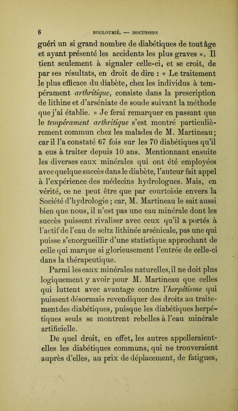 guéri un si grand nombre de diabétiques de tout âge et ayant présenté les accidents les plus graves ». Il tient seulement à signaler celle-ci, et se croit, de par ses résultats, en droit de dire : « Le traitement le plus efficace du diabète, chez les individus à tem- pérament arthritique^ consiste dans la prescription de lithine et d’arséniate de soude suivant la méthode que j^ai établie. » Je ferai remarquer en passant que le tempérament arthritique s’est montré particuliè- rement commun chez les malades de M. Martineau; car il Ta constaté 67 fois sur les 70 diabétiques qu’il a eus à traiter depuis 10 ans. Mentionnant ensuite les diverses eaux minérales qui ont été employées avec quelque succès dans le diabète, l’auteur fait appel à l’expérience des médecins hydrologues. Mais, en vérité, ce ne peut être que par courtoisie envers la Société d’hydrologie ; car, M. Martineau le sait aussi bien que nous, il n’est pas une eau minérale dont les succès puissent rivaliser avec ceux qu’il a portés à l'actif de l’eau de seltz lithinée arsénicale, pas une qui puisse s’enorgueillir d’une statistique approchant de celle qui marque si glorieusement l’entrée de celle-ci dans la thérapeutique. Parmi les eaux minérales naturelles, il ne doit plus logiquement y avoir pour M. Martineau que celles qui luttent avec avantage contre Yherpétisme qui puissent désormais revendiquer des droits au traite- ment des diabétiques, puisque les diabétiques herpé- tiques seuls se montrent rebelles à l’eau minérale artificielle. De quel droit, en effet, les autres appelleraient- elles les diabétiques communs, qui ne trouveraient auprès d’elles, au prix de déplaceinent, de fatigues,