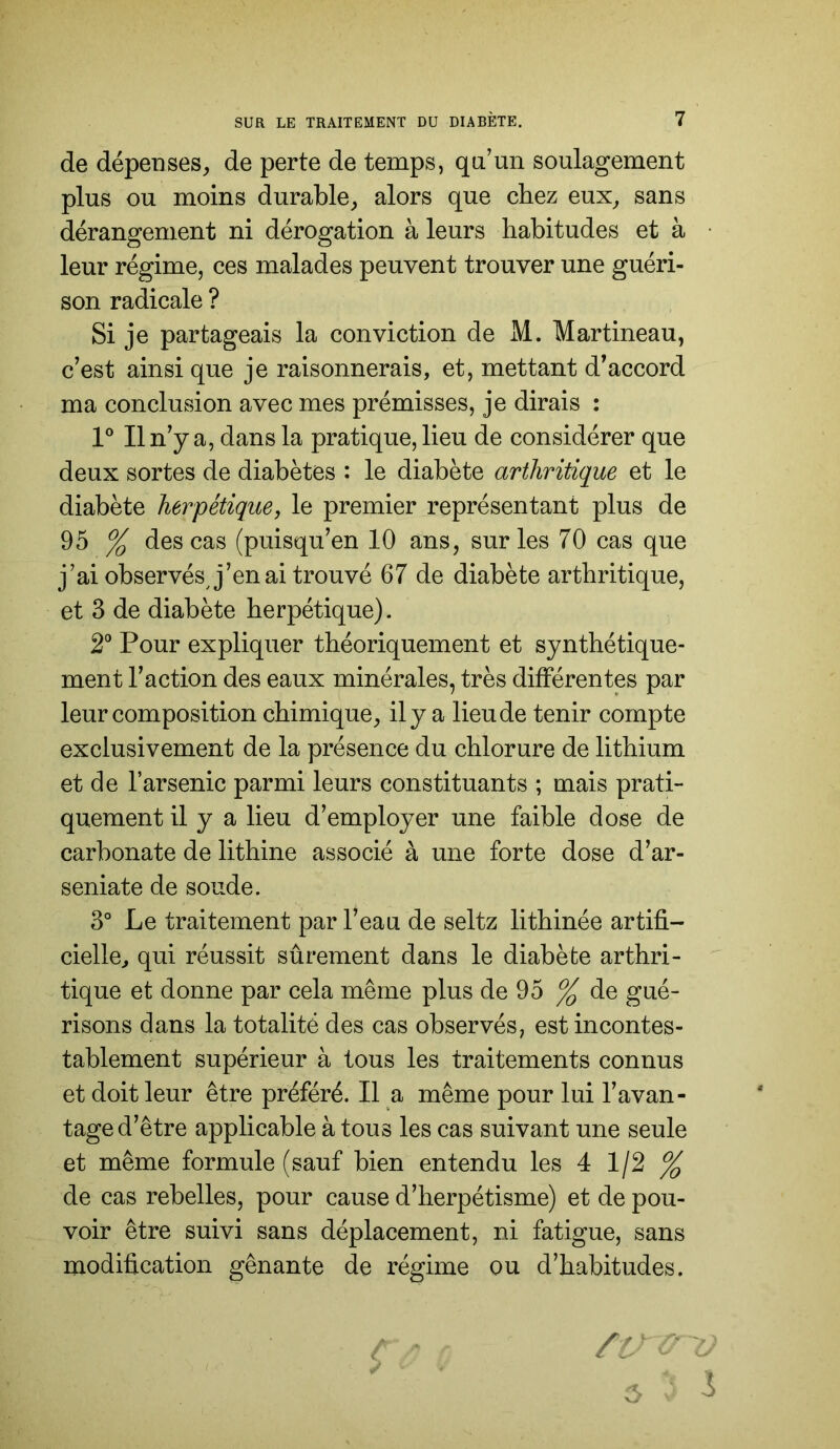 de dépenses, de perte de temps, qa’mi soulagement plus ou moins durable, alors que chez eux, sans dérangement ni dérogation à leurs habitudes et à leur régime, ces malades peuvent trouver une guéri- son radicale ? Si je partageais la conviction de M. Martineau, c’est ainsi que je raisonnerais, et, mettant d’accord ma conclusion avec mes prémisses, je dirais : V II n’y a, dans la pratique, lieu de considérer que deux sortes de diabètes : le diabète arthritique et le diabète herpétique, le premier représentant plus de 95 % des cas (puisqu’en 10 ans, sur les 70 cas que j’ai observésj’’en ai trouvé 67 de diabète arthritique, et 3 de diabète herpétique). 2° Pour expliquer théoriquement et synthétique- ment l’action des eaux minérales, très différentes par leur composition chimique, il y a lieu de tenir compte exclusivement de la présence du chlorure de lithium et de l’arsenic parmi leurs constituants ; mais prati- quement il y a lieu d’employer une faible dose de carbonate de lithine associé à une forte dose d’ar- seniate de soude. 3° Le traitement par l’eau de seltz lithinée artifi- cielle, qui réussit sûrement dans le diabète arthri- tique et donne par cela même plus de 95 % de gué- risons dans la totalité des cas observés, est incontes- tablement supérieur à tous les traitements connus et doit leur être préféré. Il a même pour lui l’avan- tage d’être applicable à tous les cas suivant une seule et même formule (sauf bien entendu les 4 112 % de cas rebelles, pour cause d’herpétisme) et de pou- voir être suivi sans déplacement, ni fatigue, sans modification gênante de régime ou d’habitudes.