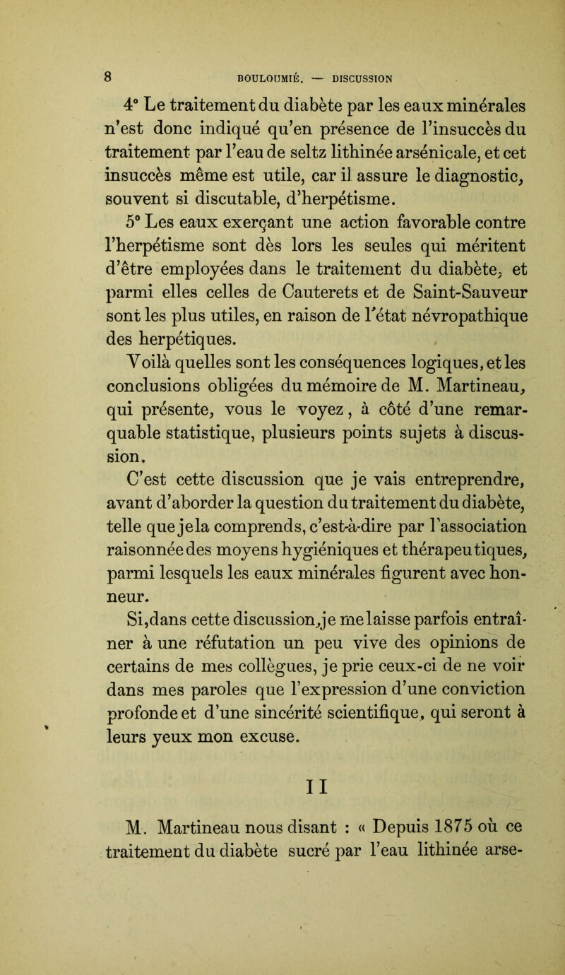 4“ Le traitement du diabète par les eaux minérales n'est donc indiqué qu’en présence de l’insuccès du traitement par l’eau de seltz lithinée arsénicale, et cet insuccès même est utile, car il assure le diagnostic, souvent si discutable, d’herpétisme. 5® Les eaux exerçant une action favorable contre l’herpétisme sont dès lors les seules qui méritent d’être employées dans le traitement du diabète, et parmi elles celles de Cauterets et de Saint-Sauveur sont les plus utiles, en raison de Tétât névropathique des herpétiques. Voilà quelles sont les conséquences logiques, et les conclusions obligées du mémoire de M. Martineau, qui présente, vous le voyez, à côté d’une remar- quable statistique, plusieurs points sujets à discus- sion. C’est cette discussion que je vais entreprendre, avant d’aborder la question du traitement du diabète, telle quejela comprends, c’est-à-dire par Tassociation raisonnée des moyens hygiéniques et thérapeutiques, parmi lesquels les eaux minérales figurent avec hon- neur. Si,dans cette discussion,je me laisse parfois entraî- ner à une réfutation un peu vive des opinions de certains de mes collègues, je prie ceux-ci de ne voir dans mes paroles que l’expression d’une conviction profonde et d’une sincérité scientifique, qui seront à leurs yeux mon excuse. II M. Martineau nous disant : « Depuis 1875 où ce traitement du diabète sucré par l’eau lithinée arse-